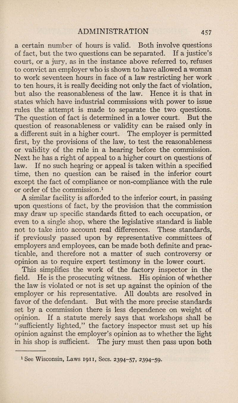 a certain number of hours is valid. Both involve questions of fact, but the two questions can be separated. If a justice’s court, or a jury, as in the instance above referred to, refuses to convict an employer who is shown to have allowed a woman to work seventeen hours in face of a law restricting her work to ten hours, it is really deciding not only the fact of violation, but also the reasonableness of the law. Hence it is that in states which have industrial commissions with power to issue rules the attempt is made to separate the two questions. The question of fact is determined in a lower court. But the question of reasonableness or validity can be raised only in a different suit in a higher court. The employer is permitted first, by the provisions of the law, to test the reasonableness or validity of the rule in a hearing before the commission. Next he has a right of appeal to a higher court on questions of law. If no such hearing or appeal is taken within a specified time, then no question can be raised in the inferior court except the fact of compliance or non-compliance with the rule or order of the commission.1 A similar facility is afforded to the inferior court, in passing upon questions of fact, by the provision that the commission may draw up specific standards fitted to each occupation, or even to a single shop, where the legislative standard is liable not to take into account real differences. These standards, if previously passed upon by representative committees of employers and employees, can be made both definite and prac¬ ticable, and therefore not a matter of such controversy or opinion as to require expert testimony in the lower court. This simplifies the work of the factory inspector in the field. He is the prosecuting witness. His opinion of whether the law is violated or not is set up against the opinion of the employer or his representative. All doubts are resolved in favor of the defendant. But with the more precise standards set by a commission there is less dependence on weight of opinion. If a statute merely says that workshops shall be “sufficiently lighted,” the factory inspector must set up his opinion against the employer’s opinion as to whether the light in his shop is sufficient. The jury must then pass upon both 1 See Wisconsin, Laws 1911, Secs. 2394-57, 2394-59.