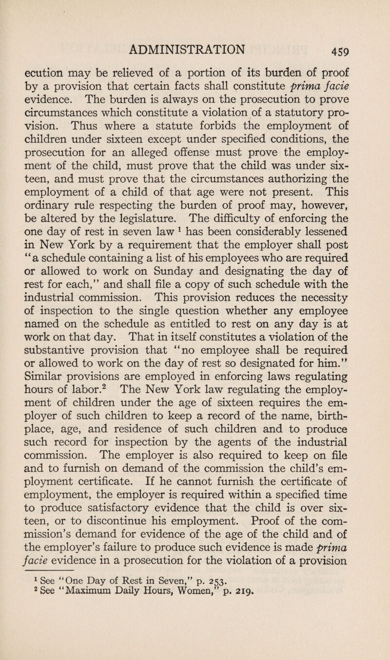 ecution may be relieved of a portion of its burden of proof by a provision that certain facts shall constitute prima facie evidence. The burden is always on the prosecution to prove circumstances which constitute a violation of a statutory pro¬ vision. Thus where a statute forbids the employment of children under sixteen except under specified conditions, the prosecution for an alleged offense must prove the employ¬ ment of the child, must prove that the child was under six¬ teen, and must prove that the circumstances authorizing the employment of a child of that age were not present. This ordinary rule respecting the burden of proof may, however, be altered by the legislature. The difficulty of enforcing the one day of rest in seven law 1 has been considerably lessened in New York by a requirement that the employer shall post “a schedule containing a list of his employees who are required or allowed to work on Sunday and designating the day of rest for each,” and shall file a copy of such schedule with the industrial commission. This provision reduces the necessity of inspection to the single question whether any employee named on the schedule as entitled to rest on any day is at work on that day. That in itself constitutes a violation of the substantive provision that “no employee shall be required or allowed to work on the day of rest so designated for him.” Similar provisions are employed in enforcing laws regulating hours of labor.2 The New York law regulating the employ¬ ment of children under the age of sixteen requires the em¬ ployer of such children to keep a record of the name, birth¬ place, age, and residence of such children and to produce such record for inspection by the agents of the industrial commission. The employer is also required to keep on file and to furnish on demand of the commission the child’s em¬ ployment certificate. If he cannot furnish the certificate of employment, the employer is required within a specified time to produce satisfactory evidence that the child is over six¬ teen, or to discontinue his employment. Proof of the com¬ mission’s demand for evidence of the age of the child and of the employer’s failure to produce such evidence is made prima facie evidence in a prosecution for the violation of a provision 1 See “One Day of Rest in Seven,” p. 253. 2 See “Maximum Daily Hours, Women,” p. 219.