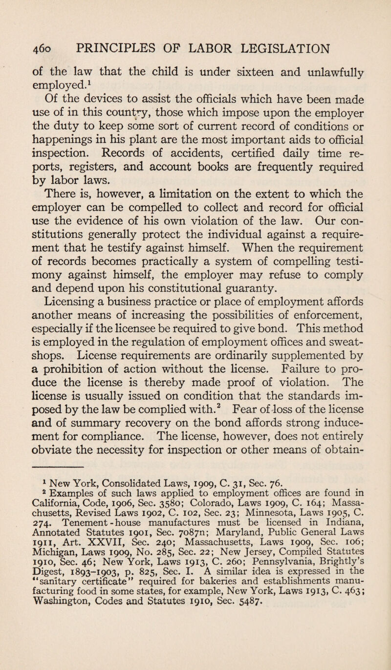 of the law that the child is under sixteen and unlawfully employed.1 Of the devices to assist the officials which have been made use of in this country, those which impose upon the employer the duty to keep some sort of current record of conditions or happenings in his plant are the most important aids to official inspection. Records of accidents, certified daily time re¬ ports, registers, and account books are frequently required by labor laws. There is, however, a limitation on the extent to which the employer can be compelled to collect and record for official use the evidence of his own violation of the law. Our con¬ stitutions generally protect the individual against a require¬ ment that he testify against himself. When the requirement of records becomes practically a system of compelling testi¬ mony against himself, the employer may refuse to comply and depend upon his constitutional guaranty. Licensing a business practice or place of employment affords another means of increasing the possibilities of enforcement, especially if the licensee be required to give bond. This method is employed in the regulation of employment offices and sweat¬ shops. License requirements are ordinarily supplemented by a prohibition of action without the license. Failure to pro¬ duce the license is thereby made proof of violation. The license is usually issued on condition that the standards im¬ posed by the law be complied with.2 Fear of loss of the license and of summary recovery on the bond affords strong induce¬ ment for compliance. The license, however, does not entirely obviate the necessity for inspection or other means of obtain- 1 New York, Consolidated Laws, 1909, C. 31, Sec. 76. 2 Examples of such laws applied to employment offices are found in California, Code, 1906, Sec. 3580; Colorado, Laws 1909, C. 164; Massa¬ chusetts, Revised Laws 1902, C. 102, Sec. 23; Minnesota, Laws 1905, C. 274. Tenement - house manufactures must be licensed in Indiana, Annotated Statutes 1901, Sec. 7o87n; Maryland, Public General Laws 1911, Art. XXVII, Sec. 240; Massachusetts, Laws 1909, Sec. 106; Michigan, Laws 1909, No. 285, Sec. 22; New Jersey, Compiled Statutes 1910, Sec. 46; New York, Laws 1913, C. 260; Pennsylvania, Brightly’s Digest, 1893-1903, p. 825, Sec. I. A similar idea is expressed in the “sanitary certificate’' required for bakeries and establishments manu¬ facturing food in some states, for example, New York, Laws 1913, C. 463; Washington, Codes and Statutes 1910, Sec. 5487.