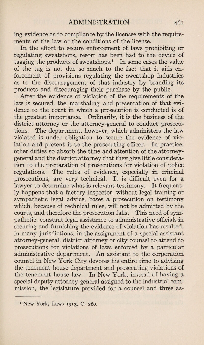 ing evidence as to compliance by the licensee with the require¬ ments of the law or the conditions of the license. In the effort to secure enforcement of laws prohibiting or regulating sweatshops, resort has been had to the device of tagging the products of sweatshops.1 In some cases the value of the tag is not due so much to the fact that it aids en¬ forcement of provisions regulating the sweatshop industries as to the discouragement of that industry by branding its products and discouraging their purchase by the public. After the evidence of violation of the requirements of the law is secured, the marshaling and presentation of that evi¬ dence to the court in which a prosecution is conducted is of the greatest importance. Ordinarily, it is the business of the district attorney or the attorney-general to conduct prosecu¬ tions. The department, however, which administers the law violated is under obligation to secure the evidence of vio¬ lation and present it to the prosecuting officer. In practice, other duties so absorb the time and attention of the attorney- general and the district attorney that they give little considera¬ tion to the preparation of prosecutions for violation of police regulations. The rules of evidence, especially in criminal prosecutions, are very technical. It is difficult even for a lawyer to determine what is relevant testimony. It frequent¬ ly happens that a factory inspector, without legal training or sympathetic legal advice, bases a prosecution on testimony which, because of technical rules, will not be admitted by the courts, and therefore the prosecution falls. This need of sym¬ pathetic, constant legal assistance to administrative officials in securing and furnishing the evidence of violation has resulted, in many jurisdictions, in the assignment of a special assistant attorney-general, district attorney or city counsel to attend to prosecutions for violations of laws enforced by a particular administrative department. An assistant to the corporation counsel in New York City devotes his entire time to advising the tenement house department and prosecuting violations of the tenement house law. In New York, instead of having a special deputy attorney-general assigned to the industrial com¬ mission, the legislature provided for a counsel and three as- 1 New York, Laws 1913, C. 260.