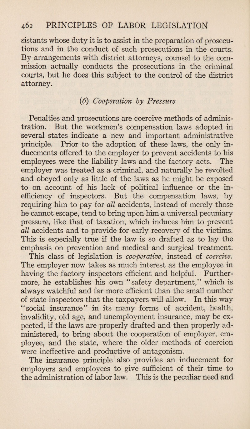 sistants whose duty it is to assist in the preparation of prosecu¬ tions and in the conduct of such prosecutions in the courts. By arrangements with district attorneys, counsel to the com¬ mission actually conducts the prosecutions in the criminal courts, but he does this subject to the control of the district attorney. (6) Cooperation by Pressure Penalties and prosecutions are coercive methods of adminis¬ tration. But the workmen’s compensation laws adopted in several states indicate a new and important administrative principle. Prior to the adoption of these laws, the only in¬ ducements offered to the employer to prevent accidents to his employees were the liability laws and the factory acts. The employer was treated as a criminal, and naturally he revolted and obeyed only as little of the laws as he might be exposed to on account of his lack of political influence or the in¬ efficiency of inspectors. But the compensation laws, by requiring him to pay for all accidents, instead of merely those he cannot escape, tend to bring upon him a universal pecuniary pressure, like that of taxation, which induces him to prevent all accidents and to provide for early recovery of the victims. This is especially true if the law is so drafted as to lay the emphasis on prevention and medical and surgical treatment. This class of legislation is cooperative, instead of coercive. The employer now takes as much interest as the employee in having the factory inspectors efficient and helpful. Further¬ more, he establishes his own “safety department,” which is always watchful and far more efficient than the small number of state inspectors that the taxpayers will allow. In this way “social insurance” in its many forms of accident, health, invalidity, old age, and unemployment insurance, may be ex¬ pected, if the laws are properly drafted and then properly ad¬ ministered, to bring about the cooperation of employer, em¬ ployee, and the state, where the older methods of coercion were ineffective and productive of antagonism. The insurance principle also provides an inducement for employers and employees to give sufficient of their time to the administration of labor law. This is the peculiar need and