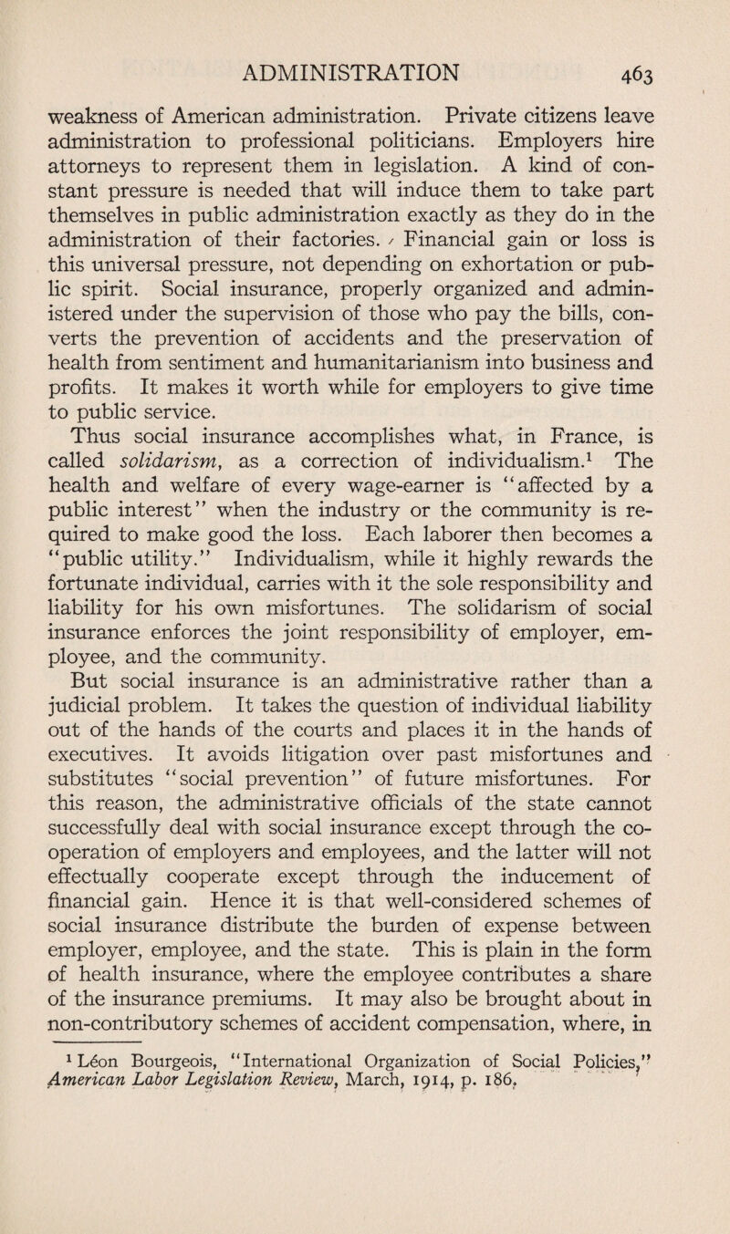 weakness of American administration. Private citizens leave administration to professional politicians. Employers hire attorneys to represent them in legislation. A kind of con¬ stant pressure is needed that will induce them to take part themselves in public administration exactly as they do in the administration of their factories. / Financial gain or loss is this universal pressure, not depending on exhortation or pub¬ lic spirit. Social insurance, properly organized and admin¬ istered under the supervision of those who pay the bills, con¬ verts the prevention of accidents and the preservation of health from sentiment and humanitarianism into business and profits. It makes it worth while for employers to give time to public service. Thus social insurance accomplishes what, in France, is called solidarism, as a correction of individualism.1 The health and welfare of every wage-earner is “affected by a public interest’’ when the industry or the community is re¬ quired to make good the loss. Each laborer then becomes a “public utility.” Individualism, while it highly rewards the fortunate individual, carries with it the sole responsibility and liability for his own misfortunes. The solidarism of social insurance enforces the joint responsibility of employer, em¬ ployee, and the community. But social insurance is an administrative rather than a judicial problem. It takes the question of individual liability out of the hands of the courts and places it in the hands of executives. It avoids litigation over past misfortunes and substitutes “social prevention” of future misfortunes. For this reason, the administrative officials of the state cannot successfully deal with social insurance except through the co¬ operation of employers and employees, and the latter will not effectually cooperate except through the inducement of financial gain. Hence it is that well-considered schemes of social insurance distribute the burden of expense between employer, employee, and the state. This is plain in the form of health insurance, where the employee contributes a share of the insurance premiums. It may also be brought about in non-contributory schemes of accident compensation, where, in 1 L6on Bourgeois, “International Organization of Social Policies,” American Labor Legislation Review, March, 1914, p. 186.