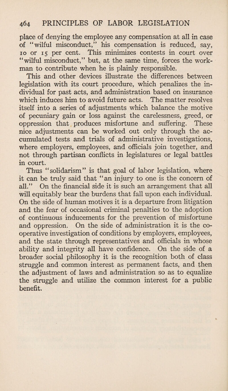 place of denying the employee any compensation at all in case of “wilful misconduct,” his compensation is reduced, say, io or 15 per cent. This minimizes contests in court over “wilful misconduct,” but, at the same time, forces the work¬ man to contribute when he is plainly responsible. This and other devices illustrate the differences between legislation with its court procedure, which penalizes the in¬ dividual for past acts, and administration based on insurance which induces him to avoid future acts. The matter resolves itself into a series of adjustments which balance the motive of pecuniary gain or loss against the carelessness, greed, or oppression that produces misfortune and suffering. These nice adjustments can be worked out only through the ac¬ cumulated tests and trials of administrative investigations, where employers, employees, and officials join together, and not through partisan conflicts in legislatures or legal battles in court. Thus “solidarism” is that goal of labor legislation, where it can be truly said that “an injury to one is the concern of all.” On the financial side it is such an arrangement that all will equitably bear the burdens that fall upon each individual. On the side of human motives it is a departure from litigation and the fear of occasional criminal penalties to the adoption of continuous inducements for the prevention of misfortune and oppression. On the side of administration it is the co¬ operative investigation of conditions by employers, employees, and the state through representatives and officials in whose ability and integrity all have confidence. On the side of a broader social philosophy it is the recognition both of class struggle and common interest as permanent facts, and then the adjustment of laws and administration so as to equalize the struggle and utilize the common interest for a public benefit.