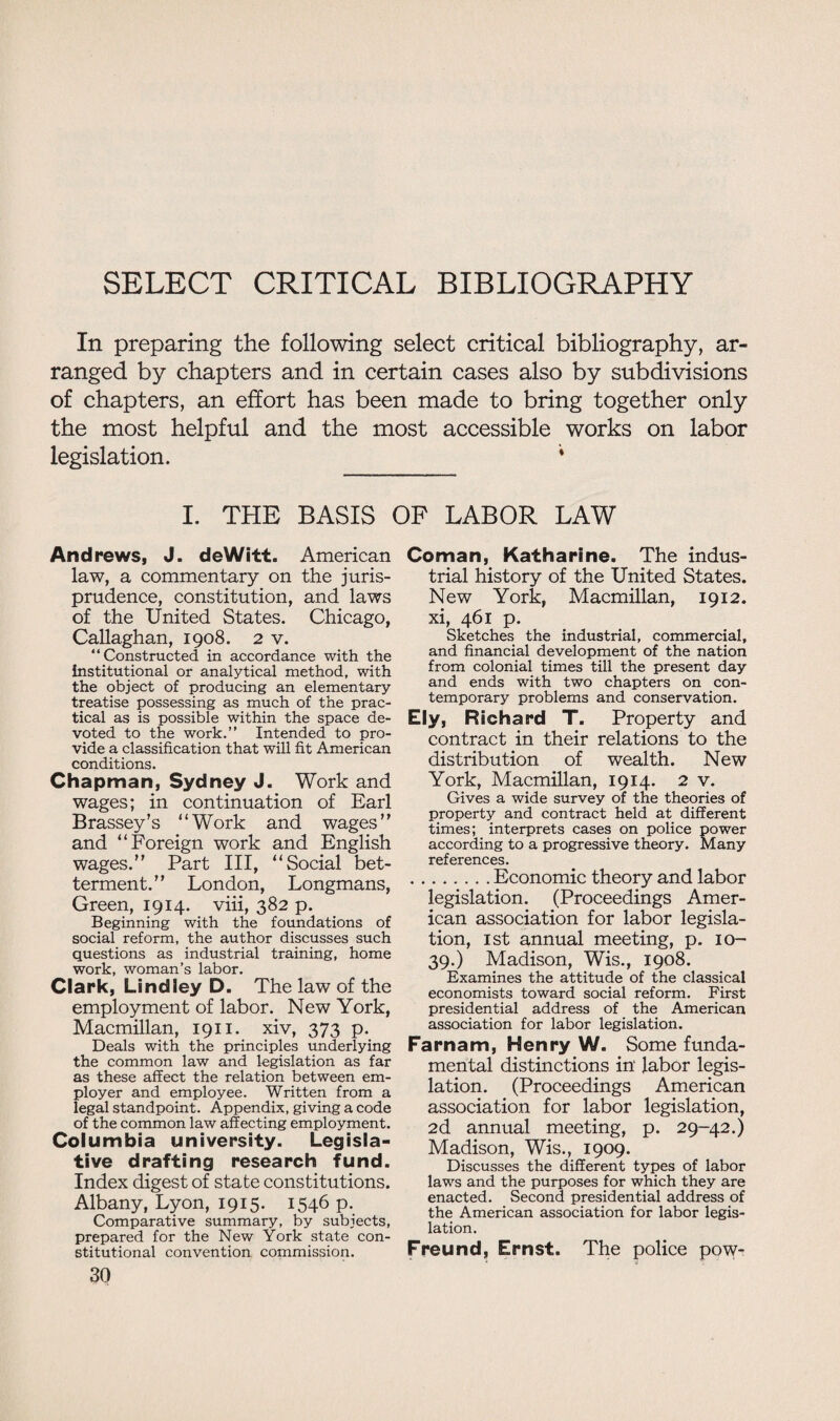 SELECT CRITICAL BIBLIOGRAPHY In preparing the following select critical bibliography, ar¬ ranged by chapters and in certain cases also by subdivisions of chapters, an effort has been made to bring together only the most helpful and the most accessible works on labor legislation. * I. THE BASIS OP LABOR LAW And rews, J. deWitt. American law, a commentary on the juris¬ prudence, constitution, and laws of the United States. Chicago, Callaghan, 1908. 2 v. “Constructed in accordance with the institutional or analytical method, with the object of producing an elementary treatise possessing as much of the prac¬ tical as is possible within the space de¬ voted to the work.” Intended to pro¬ vide a classification that will fit American conditions. Chapman, Sydney J. Work and wages; in continuation of Earl Brassey’s “Work and wages” and “Foreign work and English wages.” Part III, “Social bet¬ terment.” London, Longmans, Green, 1914. viii, 382 p. Beginning with the foundations of social reform, the author discusses such questions as industrial training, home work, woman’s labor, Clark, Lindley D. The law of the employment of labor. New York, Macmillan, 1911. xiv, 373 p. Deals with the principles underlying the common law and legislation as far as these affect the relation between em¬ ployer and employee. Written from a legal standpoint. Appendix, giving a code of the common law affecting employment. Columbia university. Legisla¬ tive drafting research fund. Index digest of state constitutions. Albany, Lyon, 1915. 1546 p. Comparative summary, by subjects, prepared for the New York state con¬ stitutional convention commission. 30 Coman, Katharine. The indus¬ trial history of the United States. New York, Macmillan, 1912. xi, 461 p. Sketches the industrial, commercial, and financial development of the nation from colonial times till the present day and ends with two chapters on con¬ temporary problems and conservation. Ely, Richard T. Property and contract in their relations to the distribution of wealth. New York, Macmillan, 1914. 2 v. Gives a wide survey of the theories of property and contract held at different times; interprets cases on police power according to a progressive theory. Many references. .Economic theory and labor legislation. (Proceedings Amer¬ ican association for labor legisla¬ tion, 1st annual meeting, p. 10- 39.) Madison, Wis., 1908. Examines the attitude of the classical economists toward social reform. First presidential address of the American association for labor legislation. Farnam, Henry W. Some funda¬ mental distinctions in' labor legis¬ lation. (Proceedings American association for labor legislation, 2d annual meeting, p. 29-42.) Madison, Wis., 1909. Discusses the different types of labor laws and the purposes for which they are enacted. Second presidential address of the American association for labor legis¬ lation. Freund, Ernst. The police pow-