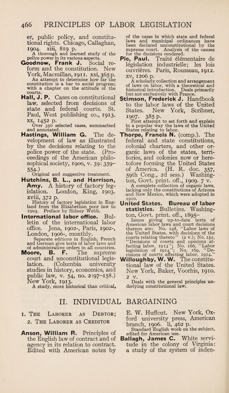 er, public policy, and constitu¬ tional rights. Chicago, Callaghan, 1904. xiii, 819 p. A thorough and learned study of the police power in its various aspects. Goodnow, Frank J. Social re¬ form and the constitution. New York,Macmillan, 1911. xxi,365p. An attempt to determine how far the constitution is a bar to social progress; with a chapter on the attitude of the courts. Hall, J. P. Cases on constitutional law, selected from decisions of state and federal courts. St. Paul, West publishing co., 1913. xx, 1452 p. Over 350 selected cases, summarized and annotated. Hastings, William G. The de¬ velopment of law as illustrated by the decisions relating to the police power of the state. (Pro¬ ceedings of the American philo¬ sophical society, 1900, v. 39: 359- 554-) Original and suggestive treatment. Hutchins, B. L., and Harrison, Amy. A history of factory leg¬ islation. London, King, 1903. xviii, 372 p. History of factory legislation in Eng¬ land from the Elizabethan poor law to 1903. Preface by Sidney Webb. International labor office. Bul¬ letin of the international labor office. Jena, 1902-, Paris, 1902-, London, 1906-, monthly. Separate editions in English, French and German give texts of labor laws and of administrative orders in all countries. Moore, B. F. The supreme court and unconstitutional legis¬ lation. (Columbia university studies in history, economics, and public law, v. 54, no. 2:97-158.) New York, 1913. A study, more historical than critical. of the cases in which state and federal laws and municipal ordinances have been declared unconstitutional by the supreme court. Analysis of the causes for the decisions rendered. Pic, Paul. Traits 616mentaire de legislation industrielle; les lois ouvri&res. Paris, Rousseau, 1912. xv, 1206 p. A scholarly collection and arrangement of laws on labor, with a theoretical and historical introduction. Deals primarily but not exclusively with France. Stimson, Frederick J. Handbook to the labor laws of the United States. New York, Scribner, I907- 385 P- First attempt to set forth and explain in a popular way the laws of the United States relating to labor. Thorpe, Francis N. (comp.). The federal and state constitutions, colonial charters, and other or¬ ganic laws of the states, terri¬ tories, and colonies now or here¬ tofore forming the United States of America. (H. R. doc. 357, 59th Cong., 2d sess.) Washing¬ ton, Govt, print, off., 1909. 7 v. A complete collection of organic laws, lacking only the constitutions of Arizona and New Mexico, which were adopted in 1910. United States. Bureau of labor statistics. Bulletins. Washing¬ ton, Govt, print, off., 1895- Issues giving up-to-date texts of American labor laws and court decisions thereon are: No. 148, “Labor laws of the United States, with decisions of the courts relating thereto” (2 v.); No. 152, “Decisions of courts and opinions af¬ fecting labor, 1913”; No. 166, “Labor legislation of 1914”; No. 169, “De¬ cisions of courts affecting labor, 1914.” Willoughby, W. W. The constitu¬ tional law of the United States. New York, Baker, Voorhis, 1910. 2 v. Deals with the general principles un¬ derlying constitutional law. II. INDIVIDUAL BARGAINING 1. The Laborer as Debtor; E. W. HufTcut. New York, Ox- 2 Tftf T arorfr as Creditor ford university Press- American 2. f he .Laborer as creditor branch, 1906. li, 462 p. _ ....... . Standard English work on the subject, Anson, William R. Principles Of edited for American use. the English law of contract and of Ballagh, James C. White servi- agency in its relation to contract. tude in the colony of Virginia: Edited with American notes by a study of the system of indeur