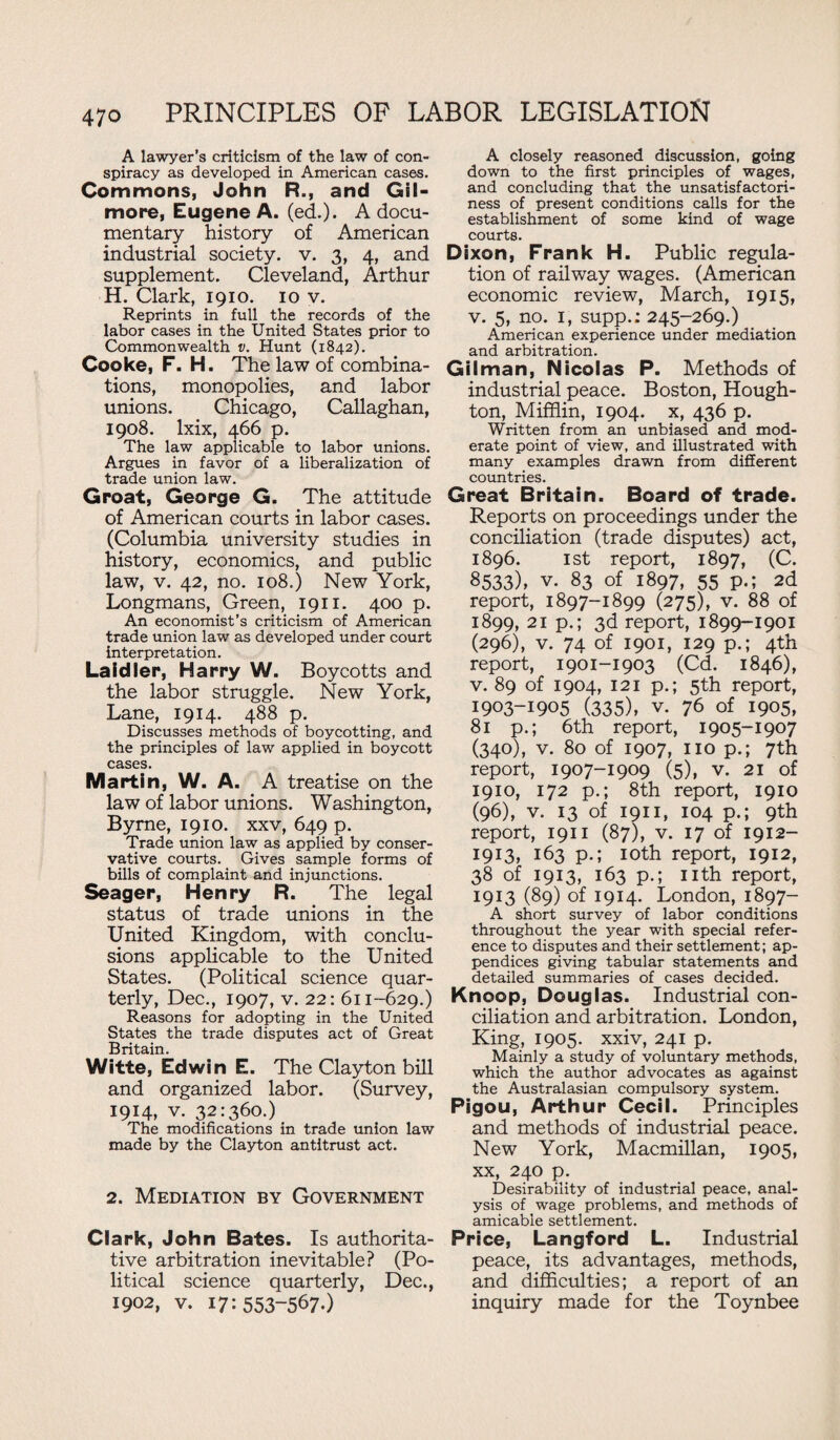 A lawyer’s criticism of the law of con¬ spiracy as developed in American cases. Commons, John R., and Gil¬ more, Eugene A. (ed.). A docu¬ mentary history of American industrial society, v. 3, 4, and supplement. Cleveland, Arthur H. Clark, 1910. 10 v. Reprints in full the records of the labor cases in the United States prior to Commonwealth v. Hunt (1842). Cooke, F. H. The law of combina¬ tions, monopolies, and labor unions. Chicago, Callaghan, 1908. lxix, 466 p. The law applicable to labor unions. Argues in favor of a liberalization of trade union law. Groat, George G. The attitude of American courts in labor cases. (Columbia university studies in history, economics, and public law, v. 42, no. 108.) New York, Longmans, Green, 1911. 400 p. An economist’s criticism of American trade union law as developed under court interpretation. Laidler, Harry W. Boycotts and the labor struggle. New York, Lane, 1914. 488 p. Discusses methods of boycotting, and the principles of law applied in boycott cases. Martin, W. A. A treatise on the law of labor unions. Washington, Byrne, 1910. xxv, 649 p. Trade union law as applied by conser¬ vative courts. Gives sample forms of bills of complaint and injunctions. Seager, Henry R. The legal status of trade unions in the United Kingdom, with conclu¬ sions applicable to the United States. (Political science quar¬ terly, Dec., 1907, v. 22: 611-629.) Reasons for adopting in the United States the trade disputes act of Great Britain. Witte, Edwin E. The Clayton bill and organized labor. (Survey, 1914, v. 32:360.) The modifications in trade union law made by the Clayton antitrust act. 2. Mediation by Government Clark, John Bates. Is authorita¬ tive arbitration inevitable? (Po¬ litical science quarterly, Dec., 1902, v. 17:553-5670 ' A closely reasoned discussion, going down to the first principles of wages, and concluding that the unsatisfactori¬ ness of present conditions calls for the establishment of some kind of wage courts. Dixon, Frank H. Public regula¬ tion of railway wages. (American economic review, March, 1915, v. 5, no. 1, supp.: 245-269.) American experience under mediation and arbitration. Gilman, Nicolas P. Methods of industrial peace. Boston, Hough¬ ton, Mifflin, 1904. x, 436 p. Written from an unbiased and mod¬ erate point of view, and illustrated with many examples drawn from different countries. Great Britain. Board of trade. Reports on proceedings under the conciliation (trade disputes) act, 1896. 1st report, 1897, (C. 8533), v. 83 of 1897, 55 p.; 2d report, 1897-1899 (275), v. 88 of 1899, 21 p.; 3d report, 1899-1901 (296), v. 74 of 1901, 129 p.; 4th report, 1901-1903 (Cd. 1846), v. 89 of 1904, 121 p.; 5th report, 1903-1905 (335), v. 76 of 1905, 81 p.; 6th report, 1905-1907 (340), v. 80 of 1907, no p.; 7th report, 1907-1909 (5), v. 21 of 1910, 172 p.; 8th report, 1910 (96), v. 13 of 1911, 104 p.; 9th report, 1911 (87), v. 17 of 1912- 1913, 163 p.; 10th report, 1912, 38 of 1913, 163 p.; nth report, 1913 (89) of 1914. London, 1897- A short survey of labor conditions throughout the year with special refer¬ ence to disputes and their settlement; ap¬ pendices giving tabular statements and detailed summaries of cases decided. Knoop, Douglas. Industrial con¬ ciliation and arbitration. London, King, 1905. xxiv, 241 p. Mainly a study of voluntary methods, which the author advocates as against the Australasian compulsory system. Pigou, Arthur Cecil. Principles and methods of industrial peace. New York, Macmillan, 1905, xx, 240 p. Desirability of industrial peace, anal¬ ysis of wage problems, and methods of amicable settlement. Price, Langford L. Industrial peace, its advantages, methods, and difficulties; a report of an inquiry made for the Toynbee
