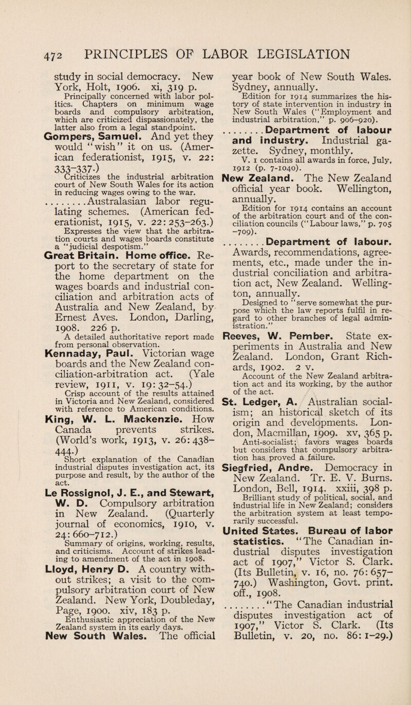 study in social democracy. New York, Holt, 1906. xi, 319 p. Principally concerned with labor pol¬ itics. Chapters on minimum wage boards and compulsory arbitration, which are criticized dispassionately, the latter also from a legal standpoint. Gompers, Samuel. And yet they would “wish” it on us. (Amer¬ ican federationist, 1915, v. 22: 333-337*) Criticizes the industrial arbitration court of New South Wales for its action in reducing wages owing to the war. .Australasian labor regu¬ lating schemes. (American fed¬ erationist, 1915, v. 22:253-263.) Expresses the view that the arbitra¬ tion courts and wages boards constitute a “judicial despotism.” Great Britain. Home office. Re¬ port to the secretary of state for the home department on the wages boards and industrial con¬ ciliation and arbitration acts of Australia and New Zealand, by Ernest Aves. London, Darling, 1908. 226 p. A detailed authoritative report made from personal observation. Ken n ad ay, Paul, Victorian wage boards and the New Zealand con¬ ciliation-arbitration act. (Yale review, 1911, v. 19:32-54.) Crisp account of the results attained in Victoria and New Zealand, considered with reference to American conditions. King, W. L. Mackenzie. How Canada prevents strikes. (World's work, 1913, v. 26:438- 444-) Short explanation of the Canadian industrial disputes investigation act, its purpose and result, by the author of the act. Le Rossignol, J. E., and Stewart, W. D. Compulsory arbitration in New Zealand. (Quarterly journal of economics, 1910, v. 24: 660-712.) Summary of origins, working, results, and criticisms. Account of strikes lead¬ ing to amendment of the act in 1908. Lloyd, Henry D. A country with¬ out strikes; a visit to the com¬ pulsory arbitration court of New Zealand. New York, Doubleday, Page, 1900. xiv, 183 p. Enthusiastic appreciation of the New Zealand system in its early days. New South Wales. The official year book of New South Wales. Sydney, annually. Edition for 1914 summarizes the his¬ tory of state intervention in industry in New South Wales (“Employment and industrial arbitration,” p. 906-920). .Department of labour and industry. Industrial ga¬ zette. Sydney, monthly. V. 1 contains all awards in force, July, 1912 (p. 7-1040). New Zealand. The New Zealand official year book. Wellington, annually. Edition for 1914 contains an account of the arbitration court and of the con¬ ciliation councils (“Labour laws,” p. 70s -709). .Department of labour. Awards, recommendations, agree¬ ments, etc., made under the in¬ dustrial conciliation and arbitra¬ tion act, New Zealand. Welling¬ ton, annually. Designed to “serve somewhat the pur¬ pose which the law reports fulfil in re¬ gard to other branches of legal admin¬ istration.” Reeves, W. Pember. State ex¬ periments in Australia and New Zealand. London, Grant Rich¬ ards, 1902. 2 v. Account of the New Zealand arbitra¬ tion act and its working, by the author of the act. St. Ledger, A. Australian social¬ ism; an historical sketch of its origin and developments. Lon¬ don, Macmillan, 1909. xv, 365 p. Anti-socialist; favors wages boards but considers that compulsory arbitra¬ tion has. proved a failure. Siegfried, Andre. Democracy in New Zealand. Tr. E. V. Burns. London, Bell, 1914. xxiii, 398 p. Brilliant study of political, social,_ and industrial life in New Zealand; considers the arbitration system at least tempo¬ rarily successful. United States. Bureau of labor statistics. “The Canadian in¬ dustrial disputes investigation act of 1907,” Victor S. Clark. (Its Bulletin, v. 16, no. 76:657- 740.) Washington, Govt, print, off., 1908. .“The Canadian industrial disputes investigation act of 1907,” Victor S. Clark. (Its Bulletin, v. 20, no. 86:1-29.)