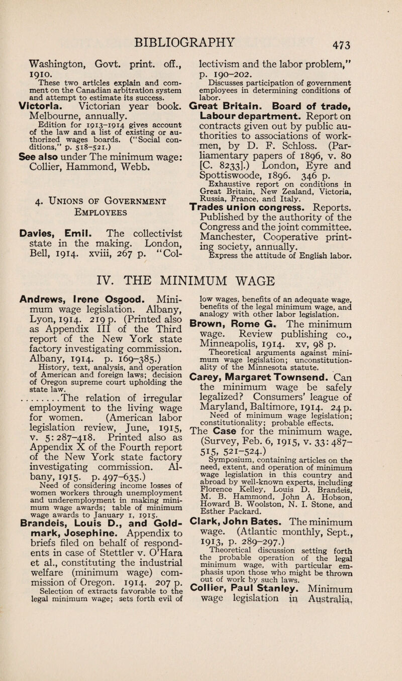 Washington, Govt, print, off., 1910. These two articles explain and com¬ ment on the Canadian arbitration system and attempt to estimate its success. Victoria. Victorian year book. Melbourne, annually. Edition for 19x3-1914 gives account of the law and a list of existing or au¬ thorized wages boards. (“Social con¬ ditions.” p. 518-521.) See also under The minimum wage: Collier, Hammond, Webb. 4. Unions of Government Employees Davies, Emil. The collectivist state in the making. London, Bell, 1914. xviii, 267 p. '‘Col¬ lectivism and the labor problem, p. 190-202. Discusses participation of government employees in determining conditions of labor. Great Britain. Board of trade, Labour department. Report on contracts given out by public au¬ thorities to associations of work¬ men, by D. F. Schloss. (Par¬ liamentary papers of 1896, v. 80 [C. 8233].) London, Eyre and Spottiswoode, 1896. 346 p. Exhaustive report on conditions in Great Britain, New Zealand, Victoria, Russia, France, and Italy. Trades union congress. Reports. Published by the authority of the Congress and the joint committee. Manchester, Cooperative print¬ ing society, annually. Express the attitude of English labor. IV. THE MINIMUM WAGE Andrews, Irene Osgood. Mini¬ mum wage legislation. Albany, Lyon, 1914. 219 p. (Printed also as Appendix III of the Third report of the New York state factory investigating commission. Albany, 1914. p. 169-385.) History, text, analysis, and operation of American and foreign laws; decision of Oregon supreme court upholding the state law. .The relation of irregular employment to the living wage for women. (American labor legislation review, June, 1915, v. 5:287-418. Printed also as Appendix X of the Fourth report of the New York state factory investigating commission. Al¬ bany, 1915. p.497-635.) Need of considering income losses of women workers through unemployment and underemployment in making mini¬ mum wage awards; table of minimum wage awards to January 1, 1915- Brandeis, Louis D., and Gold- mark, Josephine. Appendix to briefs filed on behalf of respond¬ ents in case of Stettler v. O’Hara et al., constituting the industrial welfare (minimum wage) com¬ mission of Oregon. 1914. 207 p. Selection of extracts favorable to the legal minimum wage; sets forth evil of low wages, benefits of an adequate wage, benefits of the legal minimum wage, and analogy with other labor legislation. Brown, Rome G. The minimum wage. Review publishing co., Minneapolis, 1914. xv, 98 p. Theoretical arguments against mini¬ mum wage legislation; unconstitution¬ ality of the Minnesota statute. Carey, Margaret Townsend. Can the minimum wage be safely legalized? Consumers' league of Maryland, Baltimore, 1914. 24 p. Need of minimum wage legislation; constitutionality; probable effects. The Case for the minimum wage. (Survey, Feb. 6, 1915, v. 33: 487- 515, 521-524-) Symposium, containing articles on the need, extent, and operation of minimum wage legislation in this country and abroad by well-known experts, including Florence Kelley, Louis D. Brandeis, M. B. Hammond, John A. Hobson, Howard B. Woolston, N. I. Stone, and Esther Packard. Clark, John Bates. The minimum wage. (Atlantic monthly, Sept., 1913, p. 289-297.) Theoretical discussion setting forth the probable operation of the legal minimum wage, with particular em¬ phasis upon those who might be thrown out of work by such laws. Collier, Paul Stanley. Minimum wage legislation in Australia,