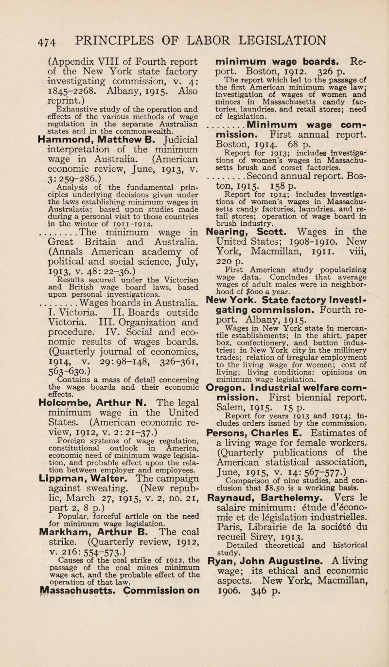 (Appendix VIII of Fourth report of the New York state factory investigating commission, v. 4: 1845-2268. Albany, 1915. Also reprint.) Exhaustive study of the operation and effects of the various methods of wage regulation in the separate Australian states and in the commonwealth. Hammond, Matthew B. Judicial interpretation of the minimum wage in Australia. (American economic review, June, 1913, v. 3: 259-286.) Analysis of the fundamental prin¬ ciples underlying decisions given under the laws establishing minimum wages in Australasia; based upon studies made during a personal visit to those countries in the winter of 1911-1912. .The minimum wage in Great Britain and Australia. (Annals American academy of political and social science, July, 1913, v. 48: 22-36.) Results secured under the Victorian and British wage board laws, based upon personal investigations. .Wages boards in Australia. I. Victoria. II. Boards outside Victoria. III. Organization and procedure. IV. Social and eco¬ nomic results of wages boards. (Quarterly journal of economics, 1914, v. 29:98-148, 326-361, 563-630.) Contains a mass of detail concerning the wage boards and their economic effects. Holcombe, Arthur N. The legal minimum wage in the United States. (American economic re¬ view, 1912, v. 2: 21-37.) Foreign systems of wage regulation, constitutional outlook in America, economic need of minimum wage legisla¬ tion, and probable effect upon the rela¬ tion between employer and employees. Lippman, Walter. The campaign against sweating. (New repub¬ lic, March 27, 1915, v. 2, no. 21, part 2, 8 p.) Popular, forceful article on the need for minimum wage legislation. Markham, Arthur B. The coal strike. (Quarterly review, 1912, v. 216:554-573.) Causes of the coal strike of 1912, the passage of the coal mines minimum wage act, and the probable effect of the operation of that law. Massachusetts. Commission on minimum wage boards. Re¬ port. Boston, 1912. 326 p. The report which led to the passage of the first American minimum wage law; investigation of wages of women and minors in Massachusetts candy fac¬ tories, laundries, and retail stores; need of legislation. .Minimum wage com¬ mission. First annual report. Boston, 1914. 68 p. Report for 1913; includes investiga¬ tions of women’s wages in Massachu¬ setts brush and corset factories. .Second annual report. Bos¬ ton, 1915. 158 p. Report for 1914; includes investiga¬ tions of women’s wages in Massachu¬ setts candy factories, laundries, and re¬ tail stores; operation of wage board in brush industry. Nearing, Scott. Wages in the United States; 1908-1910. New York, Macmillan, 1911. viii, 220 p. First American study popularizing wage data. Concludes that average wages of adult males were in neighbor¬ hood of $600 a year. New York. State factory investi¬ gating commission. Fourth re¬ port. Albany, 1915. Wages in New York state in mercan¬ tile establishments; in the shirt, paper box, confectionery, and button indus¬ tries; in New York city in the millinery trades; relation of irregular employment to the living wage for women; cost of living; living conditions; opinions on minimum wage legislation. Oregon. Industrial welfare com¬ mission. First biennial report. Salem, 1915. 15 p. Report for years 19x3 and 1914; in¬ cludes orders issued by the commission. Persons, Charles E. Estimates of a living wage for female workers. (Quarterly publications of the American statistical association, June, 1915, v. 14: 567-577-) Comparison of nine studies, and con¬ clusion that $8.50 is a working basis. Raynaud, Barthelemy. Vers le salaire minimum: etude d’6cono- mie et de legislation industrielles. Paris, Librairie de la societe du recueil Sirey, 1913. Detailed theoretical and historical study. Ryan, John Augustine. A living wage; its ethical and economic aspects. New York, Macmillan, 1906. 346 p.