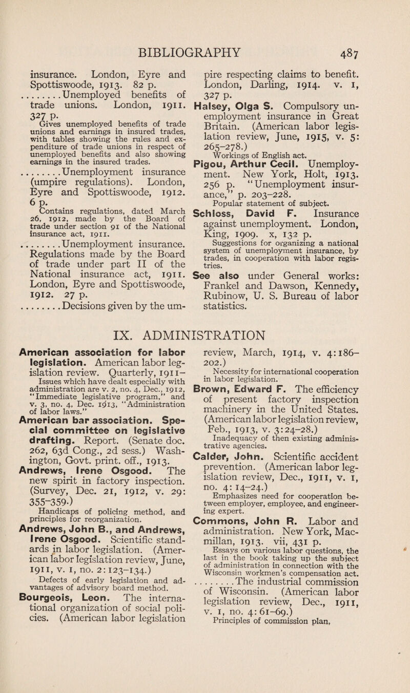 insurance. London, Eyre and Spottiswoode, 1913. 82 p. .Unemployed benefits of trade unions. London, 1911. 327 p. Gives unemployed benefits of trade unions and earnings in insured trades, with tables showing the rules and ex¬ penditure of trade unions in respect of unemployed benefits and also showing earnings in the insured trades. .Unemployment insurance (umpire regulations). London, Eyre and Spottiswoode, 1912. 6 p. Contains regulations, dated March 26, 1912, made by the Board of trade under section 91 of the National insurance act, 1911. .Unemployment insurance. Regulations made by the Board of trade under part II of the National insurance act, 1911. London, Eyre and Spottiswoode, 1912. 27 p. .Decisions given by the um- pire respecting claims to benefit. London, Darling, 1914. v. 1, 327 p. Halsey, Olga S. Compulsory un¬ employment insurance in Great Britain. (American labor legis¬ lation review, June, 1915, v. 5: 265-278.) Workings of English act. Pigou, Arthur Cecil. Unemploy¬ ment. New York, Holt, 1913. 256 p. “Unemployment insur¬ ance,” p. 203-228. Popular statement of subject. Schloss, David F. Insurance against unemployment. London, King, 1909. x, 132 p. Suggestions for organizing a national system of unemployment insurance, by trades, in cooperation with labor regis¬ tries. See also under General works: Frankel and Dawson, Kennedy, Rubinow, U. S. Bureau of labor statistics. IX. ADMINISTRATION American association for labor legislation. American labor leg¬ islation review. Quarterly, 1911- Issues which have dealt especially with administration are v. 2, no. 4, Dec., 1912, “Immediate legislative program,” and v. 3, no. 4, Dec. icff3, “Administration of labor laws.” American bar association. Spe¬ cial committee on legislative drafting. Report. (Senate doc. 262, 63d Cong., 2d sess.) Wash¬ ington, Govt, print, off., 1913. Andrews, Irene Osgood. The new spirit in factory inspection. (Survey, Dec. 21, 1912, v. 29: 355-359-) Handicaps of policing method, and principles for reorganization. Andrews, John B., and Andrews, Irene Osgood. Scientific stand¬ ards in labor legislation. (Amer¬ ican labor legislation review, June, 1911, v. 1, no. 2:123-134.) Defects of early legislation and ad¬ vantages of advisory board method. Bourgeois, Leon. The interna¬ tional organization of social poli¬ cies. (American labor legislation review, March, 1914, v. 4:186- 202.) Necessity for international cooperation in labor legislation. Brown, Edward F. The efficiency of present factory inspection machinery in the United States. (American labor legislation review, Feb., 1913, v. 3:24-28.) Inadequacy of then existing adminis¬ trative agencies. CaSder, John. Scientific accident prevention. (American labor leg¬ islation review, Dec., 1911, v. 1, no. 4: 14-24.) Emphasizes need for cooperation be¬ tween employer, employee, and engineer¬ ing expert. Commons, John R. Labor and administration. New York, Mac¬ millan, 1913. vii, 431 p. Essays on various labor questions, the last in the book taking up the subject of administration in connection with the Wisconsin workmen’s compensation act. ..The industrial commission of Wisconsin. (American labor legislation review, Dec., 1911, v. 1, no. 4: 61-69.) Principles of commission plan,