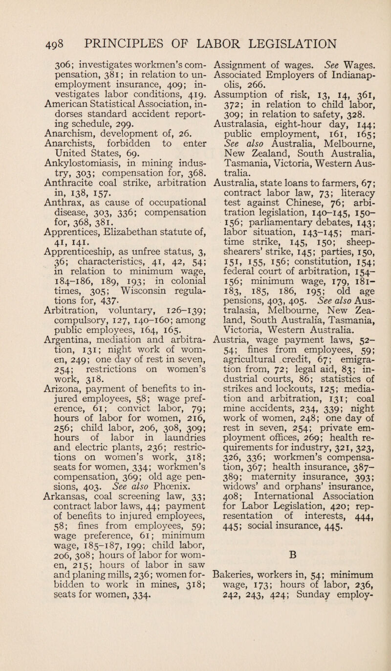 306; investigates workmen’s com¬ pensation, 381; in relation to un¬ employment insurance, 409; in¬ vestigates labor conditions, 419. American Statistical Association, in¬ dorses standard accident report¬ ing schedule, 299. Anarchism, development of, 26. Anarchists, forbidden to enter United States, 69. Ankylostomiasis, in mining indus¬ try, 303; compensation for, 368. Anthracite coal strike, arbitration in, 138, 157. Anthrax, as cause of occupational disease, 303, 336; compensation for, 368, 381. Apprentices, Elizabethan statute of, 41, 141. Apprenticeship, as unfree status, 3, 36; characteristics, 41, 42, 54; in relation to minimum wage, 184-186, 189, 193; in colonial times, 305; Wisconsin regula¬ tions for, 437- Arbitration, voluntary, 126-139; compulsory, 127, 140-160; among public employees, 164, 165. Argentina, mediation and arbitra¬ tion, 131; night work of wom¬ en, 249; one day of rest in seven, 254; restrictions on women’s work, 318. Arizona, payment of benefits to in¬ jured employees, 58; wage pref¬ erence, 61; convict labor, 79; hours of labor for women, 216, 256; child labor, 206, 308, 309; hours of labor in laundries and electric plants, 236; restric¬ tions on women’s work, 318; seats for women, 334; workmen’s compensation, 369; old age pen¬ sions, 403. See also Phoenix. Arkansas, coal screening law, 33; contract labor laws, 44; payment of benefits to injured employees, 58; fines from emploj^ees, 59; wage preference, 61; minimum wage, 185-187, 199; child labor, 206, 308; hours of labor for wom¬ en, 215; hours of labor in saw and planing mills, 236; women for¬ bidden to work in mines, 318; seats for women, 334. Assignment of wages. See Wages. Associated Employers of Indianap¬ olis, 266. Assumption of risk, 13, 14, 361, 372; in relation to child labor, 309; in relation to safety, 328. Australasia, eight-hour day, 144; public employment, 161, 165; See also Australia, Melbourne, New Zealand, South Australia, Tasmania, Victoria, Western Aus¬ tralia. Australia, state loans to farmers, 67; contract labor law, 73; literacy test against Chinese, 76; arbi¬ tration legislation, 140-145, 150- 156; parliamentary debates, 143; labor situation, 143-145; mari¬ time strike, 145, 150; sheep- shearers’ strike, 145; parties, 150, I5U 155, 156; constitution, 154; federal court of arbitration, 154- 156; minimum wage, 179, 1 Si- 183, 185, 186, 195; old age pensions, 403, 405. See also Aus¬ tralasia, Melbourne, New Zea¬ land, South Australia, Tasmania, Victoria, Western Australia. Austria, wage payment laws, 52- 54; fines from employees, 59; agricultural credit, 67; emigra¬ tion from, 72; legal aid, 83; in¬ dustrial courts, 86; statistics of strikes and lockouts, 125; media¬ tion and arbitration, 131; coal mine accidents, 234, 339; night work of women, 248; one day of rest in seven, 254; private em¬ ployment offices, 269; health re¬ quirements for industry, 321, 323, 326, 336; workmen’s compensa¬ tion, 367; health insurance, 387- 389; maternity insurance, 393; widows’ and orphans’ insurance, 408; International Association for Labor Legislation, 420; rep¬ resentation of interests, 444, 445; social insurance, 445. B Bakeries, workers in, 54; minimum wage, 173; hours of labor, 236, 242, 243, 424; Sunday employ-