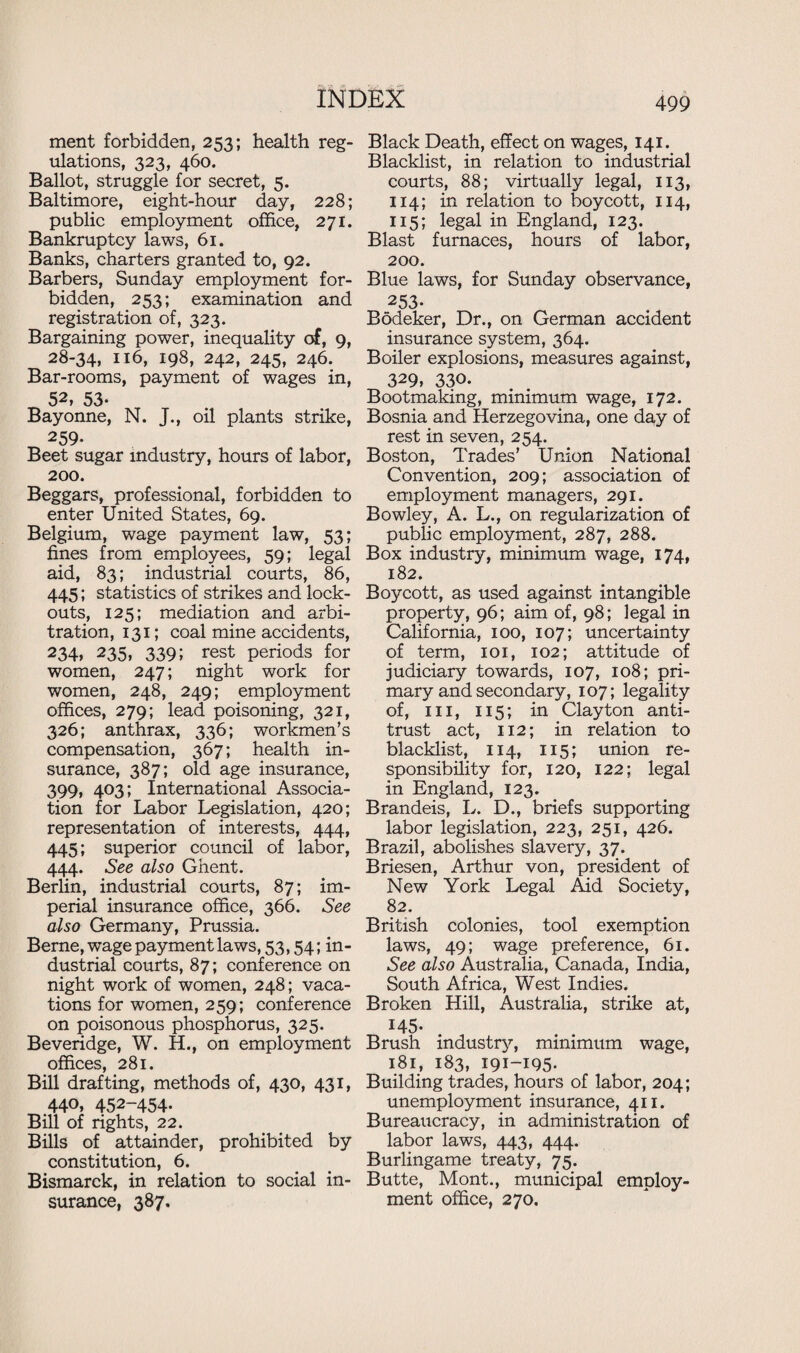 ment forbidden, 253; health reg¬ ulations, 323, 460. Ballot, struggle for secret, 5. Baltimore, eight-hour day, 228; public employment office, 271. Bankruptcy laws, 61. Banks, charters granted to, 92. Barbers, Sunday employment for¬ bidden, 253; examination and registration of, 323. Bargaining power, inequality of, 9, 28-34, 116, 198, 242, 245, 246. Bar-rooms, payment of wages in, 52, 53- Bayonne, N. J., oil plants strike, 259- Beet sugar industry, hours of labor, 200. Beggars, professional, forbidden to enter United States, 69. Belgium, wage payment law, 53; fines from employees, 59; legal aid, 83; industrial courts, 86, 445; statistics of strikes and lock¬ outs, 125; mediation and arbi¬ tration, 131; coal mine accidents, 234» 235, 339; rest periods for women, 247; night work for women, 248, 249; employment offices, 279; lead poisoning, 321, 326; anthrax, 336; workmen’s compensation, 367; health in¬ surance, 387; old age insurance, 399, 403; International Associa¬ tion for Labor Legislation, 420; representation of interests, 444, 445; superior council of labor, 444. See also Ghent. Berlin, industrial courts, 87; im¬ perial insurance office, 366. See also Germany, Prussia. Berne, wage payment laws, 53,54; in¬ dustrial courts, 87; conference on night work of women, 248; vaca¬ tions for women, 259; conference on poisonous phosphorus, 325. Beveridge, W. H., on employment offices, 281. Bill drafting, methods of, 430, 431, 440, 452-454- Bill of rights, 22. Bills of attainder, prohibited by constitution, 6. Bismarck, in relation to social in¬ surance, 387. Black Death, effect on wages, 141. Blacklist, in relation to industrial courts, 88; virtually legal, 113, 114; in relation to boycott, 114, 115; legal in England, 123. Blast furnaces, hours of labor, 200. Blue laws, for Sunday observance, 253- Bodeker, Dr., on German accident insurance system, 364. Boiler explosions, measures against, 329) 330. Bootmaking, minimum wage, 172. Bosnia and Herzegovina, one day of rest in seven, 254. Boston, Trades’ Union National Convention, 209; association of employment managers, 291. Bowley, A. L., on regularization of public employment, 287, 288. Box industry, minimum wage, 174, 182. Boycott, as used against intangible property, 96; aim of, 98; legal in California, 100, 107; uncertainty of term, 101, 102; attitude of judiciary towards, 107, 108; pri¬ mary and secondary, 107; legality of, hi, 115; in Clayton anti¬ trust act, 112; in relation to blacklist, 114, 115; union re¬ sponsibility for, 120, 122; legal in England, 123. Brandeis, L. D., briefs supporting labor legislation, 223, 251, 426. Brazil, abolishes slavery, 37. Briesen, Arthur von, president of New York Legal Aid Society, 82. British colonies, tool exemption laws, 49; wage preference, 61. See also Australia, Canada, India, South Africa, West Indies. Broken Hill, Australia, strike at, 145- Brush industry, minimum wage, 181, 183, 191-195- Building trades, hours of labor, 204; unemployment insurance, 411. Bureaucracy, in administration of labor laws, 443, 444. Burlingame treaty, 75. Butte, Mont., municipal employ¬ ment office, 270.