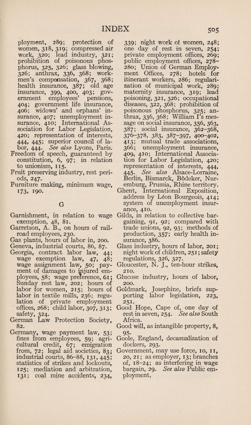 ployment, 289; protection of women, 318, 319; compressed air work, 320; lead industry, 321; prohibition of poisonous phos¬ phorus, 325, 326; glass blowing, 326; anthrax, 336, 368; work¬ men’s compensation, 367, 368; health insurance, 387; old age insurance, 399, 400, 403; gov¬ ernment employees’ pensions, 404; government life insurance, 406; widows’ and orphans’ in¬ surance, 407; unemployment in¬ surance, 410; International As¬ sociation for Labor Legislation, 420; representation of interests, 444, 445; superior council of la¬ bor, 444. See also Lyons, Paris. Freedom of speech, guaranteed by constitution, 6, 97; in relation to unionism, 115. Fruit preserving industry, rest peri¬ ods, 247. Furniture making, minimum wage, 173, 190. G Garnishment, in relation to wage exemption, 48, 81. Garretson, A. B., on hours of rail¬ road employees, 230. Gas plants, hours of labor in, 200. Geneva, industrial courts, 86, 87. Georgia, contract labor law, 44; wage exemption law, 47, 48; wage assignment law, 50; pay¬ ment of damages to injured em¬ ployees, 58; wage preference, 61; Sunday rest law, 202; hours of labor for women, 215; hours of labor in textile mills, 236; regu¬ lation of private employment offices, 268; child labor, 307, 313; safety, 324. German Law Protection Society, 82. Germany, wage payment law, 53; fines from employees, 59; agri¬ cultural credit, 67; emigration from, 72; legal aid societies, 83; industrial courts, 86-88, 131, 445; statistics of strikes and lockouts, 125; mediation and arbitration, 131; coal minQ accidents, 234, 505 339; night work of women, 248; one day of rest in seven, 254; private employment offices, 269; public employment offices, 278- 280; Union of German Employ¬ ment Offices, 278; hotels for itinerant workers, 286; regulari¬ zation of municipal work, 289; maternity insurance, 319; lead poisoning, 321, 326; occupational diseases, 322, 368; prohibition of poisonous phosphorus, 325; an¬ thrax, 336, 368; William I's mes¬ sage on social insurance, 356, 363, 387; social insurance, 362-368, 376-378, 383, 387-397, 400-402, 413; mutual trade associations, 366; unemployment insurance, 409, 410; International Associa¬ tion for Labor Legislation, 420; representation of interests, 444, 445. See also Alsace-Lorraine, Berlin, Bismarck, Bbdeker, Nur- emburg, Prussia, Rhine territory. Ghent, International Exposition, address by Ldon Bourgeois, 414; system of unemployment insur¬ ance, 410. Gilds, in relation to collective bar¬ gaining, 91, 92; compared with trade unions, 92, 93; methods of production, 357; early health in¬ surance, 386. Glass industry, hours of labor, 201; night work of children, 251; safety regulations, 326, 327. Gloucester, N. J., ten-hour strikes, 210. Glucose industry, hours of labor, 200. Goldmark, Josephine, briefs sup¬ porting labor legislation, 223, 251. Good Hope, Cape of, one day of rest in seven, 254. See also South Africa. Good will, as intangible property, 8, 95- Goole, England, decasualization of dockers, 293. Government, may use force, 10, 11, 20, 21; as employer, 13; branches of, 18-24; as interfering in wage bargain, 29. See also Public em¬ ployment.