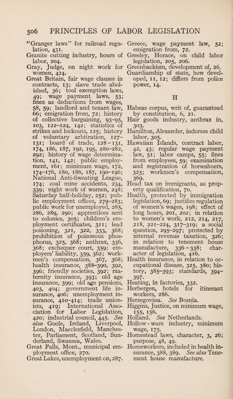 “Granger laws’' for railroad regu¬ lation, 431. Granite cutting industry, hours of labor, 204. Gray, Judge, on night work for women, 424. Great Britain, fair wage clauses in contracts, 13; slave trade abol¬ ished, 36; tool exemption laws, 49; wage payment laws, 53; fines as deductions from wages, 58, 59; landlord and tenant law, 66; emigration from, 72; history of collective bargaining, 93-95, 103, 122-124, 142; statistics of strikes and lockouts, 125; history of voluntary arbitration, 127- 131; board of trade, 128-131, 174, 186, 187, 192, 195, 280-282, 292; history of wage determina¬ tion, 141, 142; public employ¬ ment, 161; minimum wage, 172, 174-176, 180, 186, 187, 190-196; National Anti-Sweating League, 174; coal mine accidents, 234, 339; night work of women, 248; Saturday half-holiday, 252; pub¬ lic employment offices, 279-283; public work for unemployed, 285, 286, 289, 290; apprentices sent to colonies, 305; children’s em¬ ployment certificates, 311; lead poisoning, 321, 322, 333, 368; prohibition of poisonous phos¬ phorus, 325, 368; anthrax, 336, 368; exchequer court, 359; em¬ ployers’ liability, 359, 362; work¬ men’s compensation, 367, 368; health insurance, 388-390, 392, 396; friendly societies, 392; ma¬ ternity insurance, 393; old age insurance, 399; old age pensions, 403, 404; government life in¬ surance, 406; unemployment in¬ surance, 410-414; trade union¬ ists, 419; International Asso¬ ciation for Labor Legislation, 420; industrial council, 445. See also Goole, Ireland, Liverpool, London, Macclesfield, Manches¬ ter, Parliament, Scotland, Sun¬ derland, Swansea, Wales. Great Falls, Mont., municipal em¬ ployment office, 270. Great Lakes, unemployment on, 287. Greece, wage payment law, 52; emigration from, 72. Greeley, Horace, on child labor legislation, 205, 206. Greenbackism, development of, 26. Guardianship of state, how devel¬ oped, 11, 12; differs from police power, 14. H Habeas corpus, writ of, guaranteed by constitution, 6, 21. Hair goods industry, anthrax in, 3°3- Hamilton, Alexander, indorses child labor, 305. Hawaiian Islands, contract labor, 42, 43; regular wage payment law, 51; labor camps, 55; fines from employees, 59; examination and registration of horseshoers, 323; workmen’s compensation, 369- Head tax on immigrants, as prop¬ erty qualification, 70. Health, protected by immigration legislation, 69; justifies regulation of women’s wages, 198; effect of long hours, 201, 202; in relation to women’s work, 212, 214, 217, 218, 221-224, 317—319; a social question, 295-297; protected by internal revenue taxation, 326; in relation to tenement house manufacture, 336-338; char¬ acter of legislation, 416. Health insurance, in relation to oc¬ cupational disease, 325, 380; his¬ tory, 385-393; standards, 394- 397- Heating, in factories, 332. Herbergen, hotels for itinerant workers, 286. Herzegovina. See Bosnia. Higgins, Justice, on minimum wage, 155, 156. Holland. See Netherlands. Hollow - ware industry, minimum wage, 175. Homestead laws, character, 3, 26; purpose, 48, 49. Homeworkers, included in health in¬ surance, 388, 389. See also Tene¬ ment house manufacture,