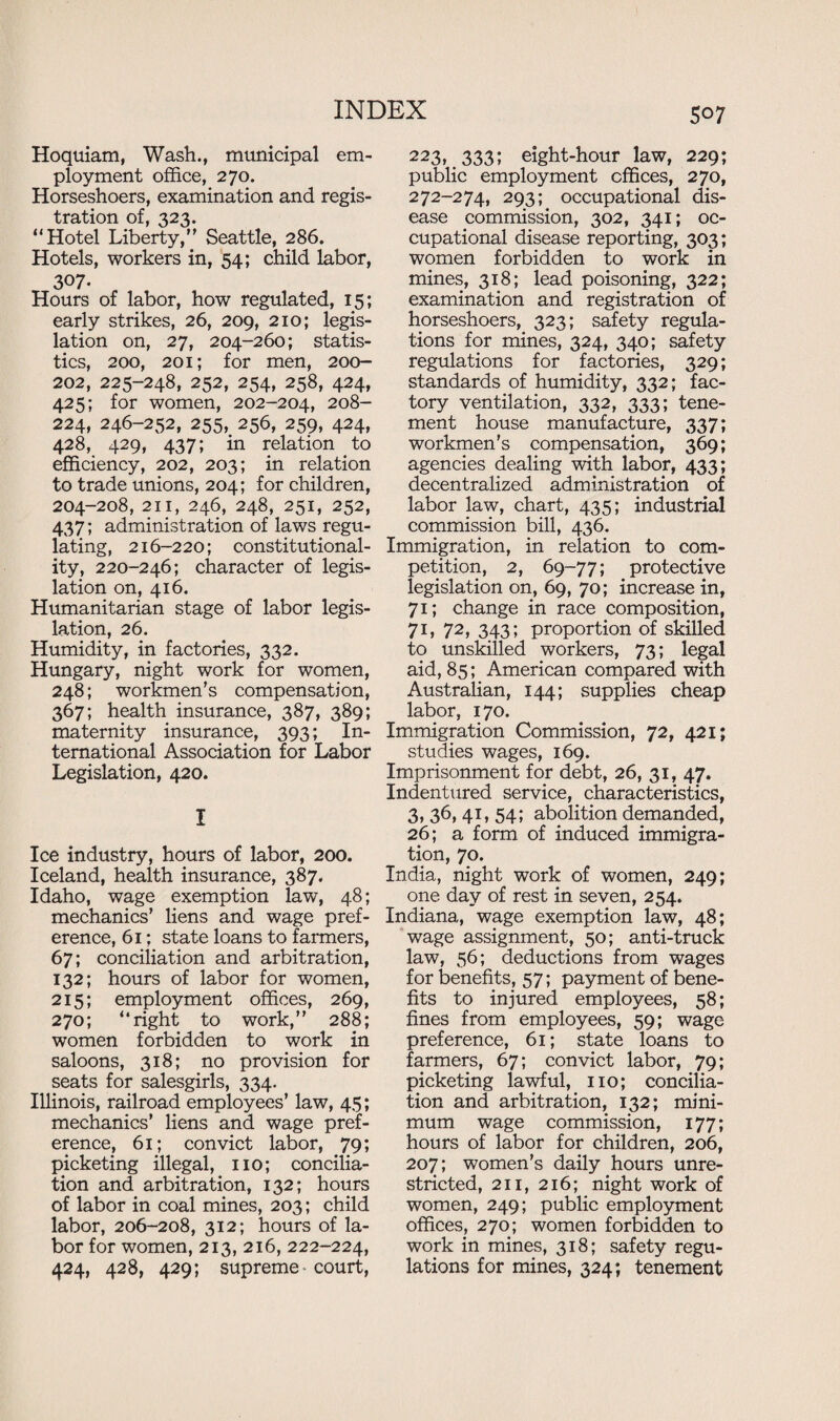 Hoquiam, Wash., municipal em¬ ployment office, 270. Horseshoers, examination and regis¬ tration of, 323. “Hotel Liberty, Seattle, 286. Hotels, workers in, 54; child labor, 307. Hours of labor, how regulated, 15; early strikes, 26, 209, 210; legis¬ lation on, 27, 204-260; statis¬ tics, 200, 201; for men, 200- 202, 225-248, 252, 254, 258, 424, 425; for women, 202-204, 208- 224, 246-252, 255, 256, 259, 424, 428, 429, 437; in relation to efficiency, 202, 203; in relation to trade unions, 204; for children, 204-208, 211, 246, 248, 251, 252, 437; administration of laws regu¬ lating, 216-220; constitutional¬ ity, 220-246; character of legis¬ lation on, 416. Humanitarian stage of labor legis¬ lation, 26. Humidity, in factories, 332. Hungary, night work for women, 248; workmen’s compensation, 367; health insurance, 387, 389; maternity insurance, 393; In¬ ternational Association for Labor Legislation, 420. I Ice industry, hours of labor, 200. Iceland, health insurance, 387, Idaho, wage exemption law, 48; mechanics’ liens and wage pref¬ erence, 61: state loans to farmers, 67; conciliation and arbitration, 132; hours of labor for women, 215; employment offices, 269, 270; “right to work,” 288; women forbidden to work in saloons, 318; no provision for seats for salesgirls, 334. Illinois, railroad employees’ law, 45; mechanics’ liens and wage pref¬ erence, 61; convict labor, 79; picketing illegal, no; concilia¬ tion and arbitration, 132; hours of labor in coal mines, 203; child labor, 206-208, 312; hours of la¬ bor for women, 213, 216, 222-224, 424, 428, 429; supreme court, 223, 333; eight-hour law, 229; public employment offices, 270, 272-274, 293; occupational dis¬ ease commission, 302, 341; oc¬ cupational disease reporting, 303; women forbidden to work in mines, 318; lead poisoning, 322; examination and registration of horseshoers, 323; safety regula¬ tions for mines, 324, 340; safety regulations for factories, 329; standards of humidity, 332; fac¬ tory ventilation, 332, 333; tene¬ ment house manufacture, 337; workmen's compensation, 369; agencies dealing with labor, 433; decentralized administration of labor law, chart, 435; industrial commission bill, 436. Immigration, in relation to com¬ petition, 2, 69-77; protective legislation on, 69, 70; increase in, 71; change in race composition, 71, 72, 343; proportion of skilled to unskilled workers, 73; legal aid, 85; American compared with Australian, 144; supplies cheap labor, 170. Immigration Commission, 72, 421; studies wages, 169. Imprisonment for debt, 26, 31, 47. Indentured service, characteristics, 3, 36, 41, 54; abolition demanded, 26; a form of induced immigra¬ tion, 70. India, night work of women, 249; one day of rest in seven, 254. Indiana, wage exemption law, 48; wage assignment, 50; anti-truck law, 56; deductions from wages for benefits, 57; payment of bene¬ fits to injured employees, 58; fines from employees, 59; wage preference, 61; state loans to farmers, 67; convict labor, 79; picketing lawful, no; concilia¬ tion and arbitration, 132; mini¬ mum wage commission, 177; hours of labor for children, 206, 207; women’s daily hours unre¬ stricted, 211, 216; night work of women, 249; public employment offices, 270; women forbidden to work in mines, 318; safety regu¬ lations for mines, 324; tenement