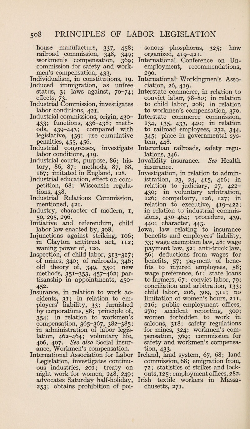 house manufacture, 337, 458; railroad commission, 348, 349; workmen’s compensation, 369; commission for safety and work¬ men’s compensation, 433. Individualism, in constitutions, 19. Induced immigration, as unfree status, 3; laws against, 70-74; effects, 73. Industrial Commission, investigates labor conditions, 421. Industrial commissions, origin, 430- 433; functions, 436-438; meth¬ ods, 439-443; compared with legislative, 439; use cumulative penalties, 455, 456. Industrial congresses, investigate labor conditions, 419. Industrial courts, purpose, 86; his¬ tory, 86, 87; methods, 87, 88, 167; imitated in England, 128. Industrial education, effect on com¬ petition, 68; Wisconsin regula¬ tions, 438. Industrial Relations Commission, mentioned, 421. Industry, character of modern, 1, 50, 295, 296. Initiative and referendum, child labor law enacted by, 308. Injunctions against striking, 106; in Clayton antitrust act, 112; waning power of, 120. Inspection, of child labor, 313-317; of mines, 340; of railroads, 346; old theory of, 349, 350; new methods, 35i“353, 457-462; par¬ tisanship in appointments, 450- 452. Insurance, in relation to work ac¬ cidents, 31; in relation to em¬ ployers' liability, 33; furnished by corporations, 58; principle of, 354; in relation to workmen’s compensation, 365-367, 382-385; in administration of labor legis¬ lation, 462-464; voluntary life, 406, 407. See also Social insur¬ ance, Workmen’s compensation. International Association for Labor Legislation, investigates continu¬ ous industries, 201; treaty on night work for women, 248, 249; advocates Saturday half-holiday, 253; obtains prohibition of poi¬ sonous phosphorus, 325; how organized, 419-421. International Conference on Un¬ employment, recommendations, 290. International- Workingmen’s Asso¬ ciation, 26, 419. Interstate commerce, in relation to convict labor, 78-80; in relation to child labor, 208; in relation to workmen’s compensation, 370. Interstate commerce commission, 134, 135, 433, 440; in relation to railroad employees, 232, 344, 345; place in governmental sys¬ tem, 448. Interurban railroads, safety regu¬ lations, 346. Invalidity insurance. See Health insurance. Investigation, in relation to admin¬ istration, 23, 24, 415, 416; in relation to judiciary, 27, 422- 430; in voluntary arbitration, 126; compulsory, 126, 127; in relation to executive, 419-422; in relation to industrial commis¬ sions, 430-464; procedure, 439, 440; character, 443. Iowa, law relating to insurance benefits and employers’ liability, 33; wage exemption law, 48; wage payment law, 52; anti-truck law, 56; deductions from wages for benefits, 57; payment of bene¬ fits to injured employees, 58; wage preference, 61; state loans to farmers, 67; convict labor, 79; conciliation and arbitration, 133; child labor, 206, 309, 311; no limitation of women’s hours, 211, 216; public employment offices, 270; accident reporting, 300; women forbidden to work in saloons, 318; safety regulations for mines, 324; workmen’s com¬ pensation, 369; commission for safety and workmen’s compensa¬ tion, 433. Ireland, land system, 67, 68; land commission, 68; emigration from, 72; statistics of strikes and lock¬ outs, 125; employment offices, 282. Irish textile workers in Massa¬ chusetts, 271.