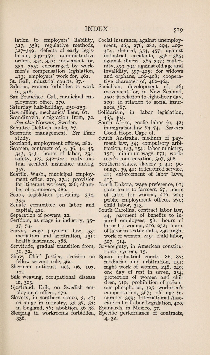 lation to employers’ liability, 327, 358; regulative methods, 327-349; defects of early legis¬ lation, 349-352; administrative orders, 352, 353; movement for, 353, 355; encouraged by work¬ men’s compensation legislation, 413; employers’ work for, 462. St. Gall, industrial courts, 87.* Saloons, women forbidden to work in, 318. San Francisco, Cal., municipal em¬ ployment office, 270. Saturday half-holiday, 251-253. Sawmilling, mechanics’ liens, 61. Scandinavia, emigration from, 72. See also Norway, Sweden. Schultze Delitsch banks, 67. Scientific management. See Time study. Scotland, employment offices, 282. Seamen, contracts of, 4, 36, 44, 45, 342, 343; hours of labor, 234; safety, 323, 342-344; early mu¬ tual accident insurance among, 357- Seattle, Wash., municipal employ¬ ment office, 270, 274; provision for itinerant workers, 286; cham¬ ber of commerce, 286. Seats, legislation providing, 334, 335- Senate committee on labor and capital, 421. Separation of powers, 22. Serfdom, as stage in industry, 35- 37, 53- Servia, wage payment law, 53; mediation and arbitration, 131; health insurance, 388. Servitude, gradual transition from, 31* 32. Shaw, Chief Justice, decision on fellow servant rule, 360. Sherman antitrust act, 96, 103, 121. Silk weaving, occupational disease .in, 3°3- Sjostrand, Erik, on Swedish em¬ ployment offices, 279. Slavery, in southern states, 3, 41; as stage in industry, 35-37, 53; in England, 36; abolition, 36-38. Sleeping in workrooms forbidden, 336. Social insurance, against unemploy¬ ment, 263, 276, 282, 294, 409- 414; defined, 354, 457; against industrial accidents, 356-385; against illness, 385-397; mater¬ nity, 393,394; against old age and invalidity, 397-405; for widows and orphans, 406-408; coopera¬ tive character of, 462-464. Socialism, development of, 26; movement for, in New Zealand, 150; in relation to eight-hour day, 229; in relation to social insur¬ ance, 387. Solidarism, in labor legislation, 463, 464. South Africa, coolie labor in, 42; immigration law, 73, 74. See also Good Hope, Cape of. South Australia, medium of pay¬ ment law, 54; compulsory arbi¬ tration, 143, 154; labor ministry, 151; minimum wage, 173; work¬ men’s compensation, 367, 368. Southern states, slavery 3, 41; pe¬ onage, 39, 40; indentured service, 41; enforcement of labor laws, 417. South Dakota, wage preference, 61; state loans to farmers, 67; hours of labor for women, 216, 220; public employment offices, 270; child labor, 313. South Carolina, contract labor law, 44; payment of benefits to in¬ jured employees, 58; hours of labor for women, 216, 252; hours of labor in textile mills, 236; night work of women, 249; child labor, 307, 314- Sovereignty, in American constitu¬ tional system, 15. Spain, industrial courts, 86, 87; mediation and arbitration, 131; night work of women, 248, 249; one day of rest in seven, 254; protection of women and chil¬ dren, 319; prohibition of poison¬ ous phosphorus, 325; workmen’s compensation, 367; old age in¬ surance, 399; International Asso¬ ciation for Labor Legislation, 420. Spaniards, in Mexico, 37. Specific performance of contracts, 4» S2*