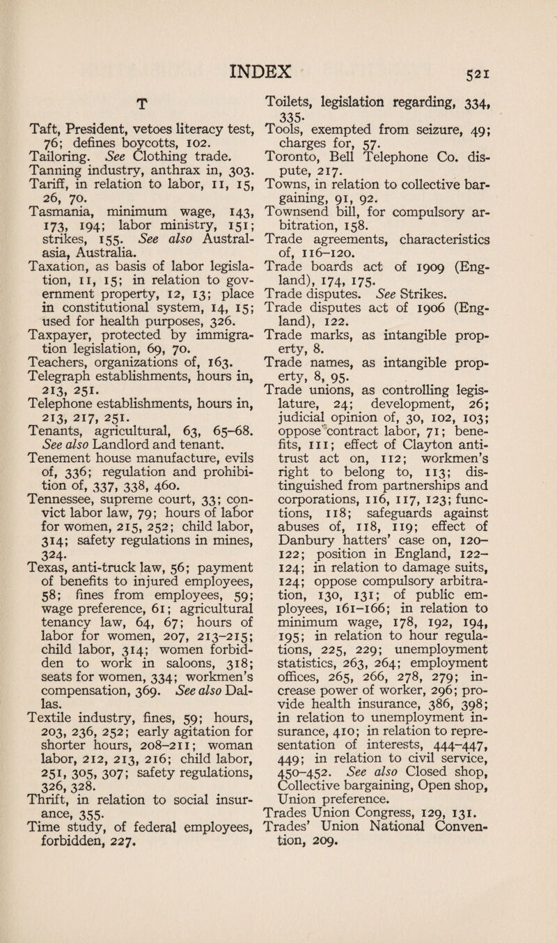 T Taft, President, vetoes literacy test, 76; defines boycotts, 102. Tailoring. See Clothing trade. Tanning industry, anthrax in, 303. Tariff, in relation to labor, 11, 15, 26, 70. Tasmania, minimum wage, 143, 173, 194; labor ministry, 151; strikes, 155. See also Austral¬ asia, Australia. Taxation, as basis of labor legisla¬ tion, 11, 15; in relation to gov¬ ernment property, 12, 13; place in constitutional system, 14, 15; used for health purposes, 326. Taxpayer, protected by immigra¬ tion legislation, 69, 70. Teachers, organizations of, 163. Telegraph establishments, hours in, 213, 251. Telephone establishments, hours in, 213, 217, 251. Tenants, agricultural, 63, 65-68. See also Landlord and tenant. Tenement house manufacture, evils of, 336; regulation and prohibi¬ tion of, 337, 338, 460. Tennessee, supreme court, 33; con¬ vict labor law, 79; hours of labor for women, 215, 252; child labor, 314; safety regulations in mines, 324. Texas, anti-truck law, 56; payment of benefits to injured employees, 58; fines from employees, 59; wage preference, 61; agricultural tenancy law, 64, 67; hours of labor for women, 207, 213-215; child labor, 314; women forbid¬ den to work in saloons, 318; seats for women, 334; workmen’s compensation, 369. See also Dal¬ las. Textile industry, fines, 59; hours, 203, 236, 252; early agitation for shorter hours, 208-211; woman labor, 212, 213, 216; child labor, 251, 305, 307; safety regulations, 326, 328. Thrift, in relation to social insur¬ ance, 355. Time study, of federal employees, forbidden, 227. Toilets, legislation regarding, 334, 335- Tools, exempted from seizure, 49; charges for, 57. Toronto, Bell Telephone Co. dis¬ pute, 217. Towns, in relation to collective bar¬ gaining, 91, 92. Townsend bill, for compulsory ar¬ bitration, 158. Trade agreements, characteristics of, 116-120. Trade boards act of 1909 (Eng¬ land), 174, 175. Trade disputes. See Strikes. Trade disputes act of 1906 (Eng¬ land), 122. Trade marks, as intangible prop¬ erty, 8. Trade names, as intangible prop¬ erty, 8, 95. Trade unions, as controlling legis¬ lature, 24; development, 26; judicial opinion of, 30, 102, 103; oppose’contract labor, 71; bene¬ fits, hi; effect of Clayton anti¬ trust act on, 112; workmen’s right to belong to, 113; dis¬ tinguished from partnerships and corporations, 116, 117, 123; func¬ tions, 118; safeguards against abuses of, 118, 119; effect of Danbury hatters’ case on, 120- 122; position in England, 122- 124; in relation to damage suits, 124; oppose compulsory arbitra¬ tion, 130, 131; of public em¬ ployees, 161-166; in relation to minimum wage, 178, 192, 194, 195; in relation to hour regula¬ tions, 225, 229; unemployment statistics, 263, 264; employment offices, 265, 266, 278, 279; in¬ crease power of worker, 296; pro¬ vide health insurance, 386, 398; in relation to unemployment in¬ surance, 410; in relation to repre¬ sentation of interests, 444-447, 449; in relation to civil service, 450-452. See also Closed shop, Collective bargaining, Open shop, Union preference. Trades Union Congress, 129, 131. Trades’ Union National Conven¬ tion, 209.