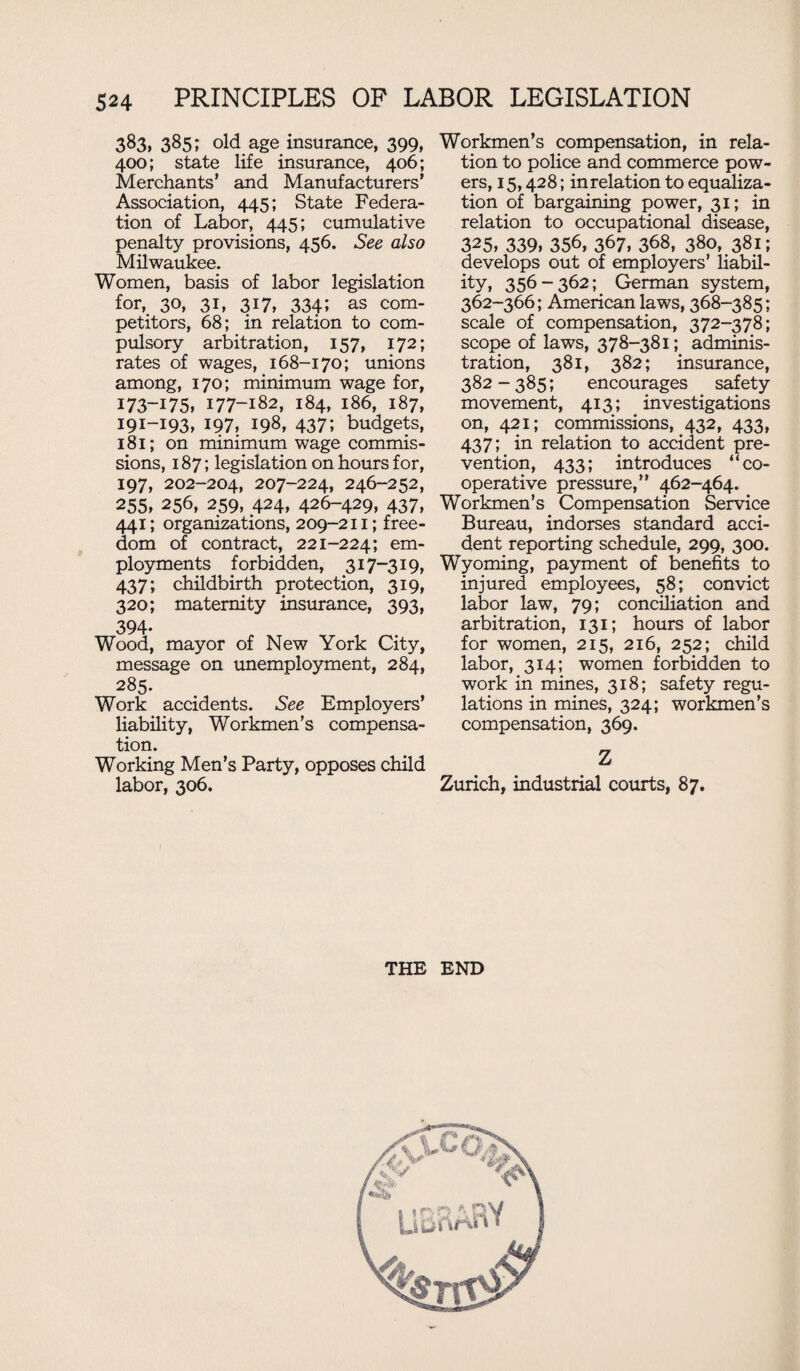 383* 385; old age insurance, 399, 400; state life insurance, 406; Merchants' and Manufacturers’ Association, 445; State Federa¬ tion of Labor, 445; cumulative penalty provisions, 456. See also Milwaukee. Women, basis of labor legislation for, 30, 31, 317, 334; as com¬ petitors, 68; in relation to com¬ pulsory arbitration, 157, 172; rates of wages, 168-170; unions among, 170; minimum wage for, 173-i 75, 177-182, 184, 186, 187, 191-193, 197, 198, 437; budgets, 181; on minimum wage commis¬ sions, 187; legislation on hours for, 197, 202-204, 207-224, 246-252, 255, 256, 259, 424, 426-429, 437, 441; organizations, 209-211; free¬ dom of contract, 221-224; em- ployments forbidden, 317-319, 437; childbirth protection, 319, 320; maternity insurance, 393, 394- Wood, mayor of New York City, message on unemployment, 284, 285. Work accidents. See Employers’ liability, Workmen’s compensa¬ tion. Working Men’s Party, opposes child labor, 306. Workmen’s compensation, in rela¬ tion to police and commerce pow¬ ers, 15,428; in relation to equaliza¬ tion of bargaining power, 31; in relation to occupational disease, 325, 339, 356, 367, 368, 380, 381; develops out of employers’ liabil¬ ity, 356-362; German system, 362-366; American laws, 368-385; scale of compensation, 372-378; scope of laws, 378-381; adminis¬ tration, 381, 382; insurance, 382-385; encourages safety movement, 413; investigations on, 421; commissions, 432, 433, 437; in relation to accident pre¬ vention, 433; introduces “co¬ operative pressure,” 462-464. Workmen’s Compensation Service Bureau, indorses standard acci¬ dent reporting schedule, 299, 300. Wyoming, payment of benefits to injured employees, 58; convict labor law, 79; conciliation and arbitration, 131; hours of labor for women, 215, 216, 252; child labor, 314; women forbidden to work in mines, 318; safety regu¬ lations in mines, 324; workmen’s compensation, 369. Z Zurich, industrial courts, 87. THE END