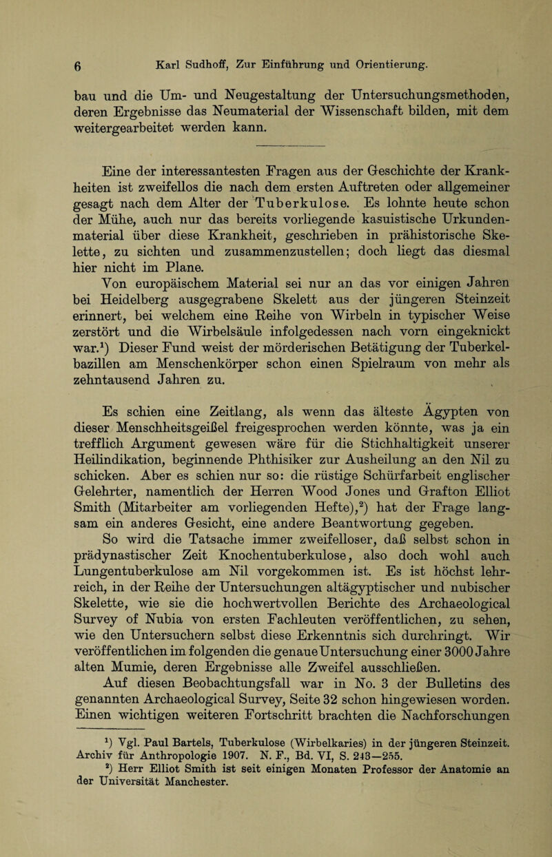 bau und die Um- und Neugestaltung der Untersuchungsmethoden, deren Ergebnisse das Neumaterial der Wissenschaft bilden, mit dem weitergearbeitet werden kann. Eine der interessantesten Fragen aus der Geschichte der Krank¬ heiten ist zweifellos die nach dem ersten Auftreten oder allgemeiner gesagt nach dem Alter der Tuberkulose. Es lohnte heute schon der Mühe, auch nur das bereits vorliegende kasuistische Urkunden¬ material über diese Krankheit, geschrieben in prähistorische Ske¬ lette, zu sichten und zusammenzustellen; doch liegt das diesmal hier nicht im Plane. Von europäischem Material sei nur an das vor einigen Jahren bei Heidelberg ausgegrabene Skelett aus der jüngeren Steinzeit erinnert, bei welchem eine Reihe von Wirbeln in typischer Weise zerstört und die Wirbelsäule infolgedessen nach vorn eingeknickt war.1) Dieser Fund weist der mörderischen Betätigung der Tuberkel¬ bazillen am Menschenkörper schon einen Spielraum von mehr als zehntausend Jahren zu. •» Es schien eine Zeitlang, als wenn das älteste Ägypten von dieser Menschheitsgeißel freigesprochen werden könnte, was ja ein trefflich Argument gewesen wäre für die Stichhaltigkeit unserer Heilindikation, beginnende Phthisiker zur Ausheilung an den Nil zu schicken. Aber es schien nur so: die rüstige Schürfarbeit englischer Gelehrter, namentlich der Herren Wood Jones und Grafton Elliot Smith (Mitarbeiter am vorliegenden Hefte),2) hat der Frage lang¬ sam ein anderes Gesicht, eine andere Beantwortung gegeben. So wird die Tatsache immer zweifelloser, daß selbst schon in prädynastischer Zeit Knochentuberkulose, also doch wohl auch Lungentuberkulose am Nil vorgekommen ist. Es ist höchst lehr¬ reich, in der Reihe der Untersuchungen altägyptischer und nubischer Skelette, wie sie die hoch wertvollen Berichte des Archaeological Survey of Nubia von ersten Fachleuten veröffentlichen, zu sehen, wie den Untersuchern selbst diese Erkenntnis sich durchringt. Wir veröffentlichen im folgenden die genaue Untersuchung einer 3000 Jahre alten Mumie, deren Ergebnisse alle Zweifel ausschließen. Auf diesen Beobachtungsfall war in No. 3 der Bulletins des genannten Archaeological Survey, Seite 32 schon hingewiesen worden. Einen wichtigen weiteren Fortschritt brachten die Nachforschungen 0 Vgl. Paul Bartels, Tuberkulose (Wirbelkaries) in der jüngeren Steinzeit. Archiv für Anthropologie 1907. N. F., Bd. VI, S. 243—255. 2) Herr Elliot Smith ist seit einigen Monaten Professor der Anatomie an der Universität Manchester.