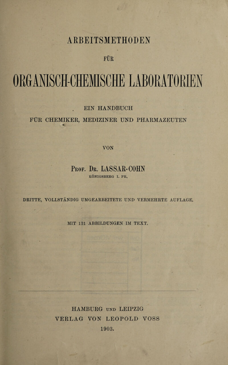 FÜR ORGANISCH-CHEMISCHE LABORATORIEN EIN HANDBUCH FÜR CHEMIKER, MEDIZINER UND PHARMAZEUTEN VON Prof. Dr. LASSAß-COHN KÖNIGSBERG I. PR. DRITTE, VOLLSTÄNDIG UMGEARBEITETE UND VERMEHRTE AUFLAGE. MIT 131 ABBILDUNGEN IM TEXT. HAMBURG und LEIPZIG VERLAG VON LEOPOLD VOSS 1903.