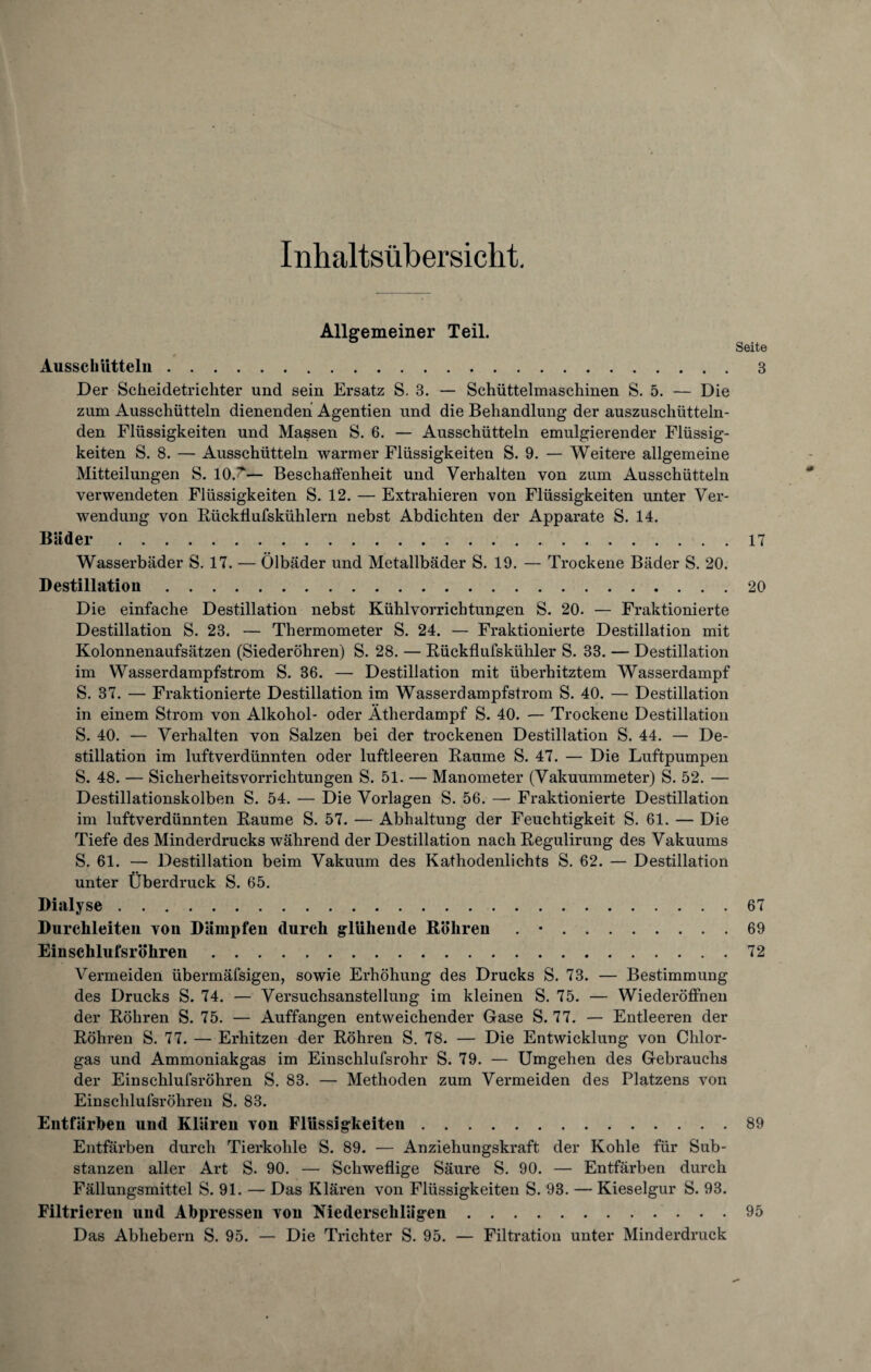 Inhaltsübersicht. Ausschütteln Allgemeiner Teil. Seite 3 Der Scheidetrichter und sein Ersatz S. 3. — Schüttelmaschinen S. 5. — Die zum Ausschütteln dienenden Agentien und die Behandlung der auszuschütteln¬ den Flüssigkeiten und Massen S. 6. — Ausschütteln emulgierender Flüssig¬ keiten S. 8. — Ausschütteln warmer Flüssigkeiten S. 9. — Weitere allgemeine Mitteilungen S. 10.'— Beschaffenheit und Verhalten von zum Ausschütteln verwendeten Flüssigkeiten S. 12. — Extrahieren von Flüssigkeiten unter Ver¬ wendung von Rückflufskühlern nebst Abdichten der Apparate S. 14. Bäder. Wasserbäder S. 17. — Ölbäder und Metallbäder S. 19. — Trockene Bäder S. 20. Destillation. Die einfache Destillation nebst Kühlvorrichtungen S. 20. — Fraktionierte Destillation S. 23. — Thermometer S. 24. — Fraktionierte Destillation mit Kolonnenaufsätzen (Siederöhren) S. 28. — Rückflufskühler S. 33. — Destillation im Wasserdampfstrom S. 36. — Destillation mit überhitztem Wasserdampf S. 37. — Fraktionierte Destillation im Wasserdampfstrom S. 40. — Destillation in einem Strom von Alkohol- oder Ätherdampf S. 40. — Trockene Destillation S. 40. — Verhalten von Salzen bei der trockenen Destillation S. 44. — De¬ stillation im luftverdünnten oder luftleeren Raume S. 47. — Die Luftpumpen S. 48. — Sicherheitsvorrichtungen S. 51. — Manometer (Vakuummeter) S. 52. — Destillationskolben S. 54. — Die Vorlagen S. 56. — Fraktionierte Destillation im luftverdünnten Raume S. 57. — Abhaltung der Feuchtigkeit S. 61. — Die Tiefe des Minderdrucks während der Destillation nach Regulirung des Vakuums S. 61. — Destillation beim Vakuum des Kathodenlichts S. 62. — Destillation unter Überdruck S. 65. Dialyse . Durchleiten von Dämpfen durch glühende Böhren . •. Ein schlufsr Öhren. Vermeiden übermäfsigen, sowie Erhöhung des Drucks S. 73. — Bestimmung des Drucks S. 74. — Versuchsanstellung im kleinen S. 75. — Wiederöffneu der Röhren S. 75. — Auffangen entweichender Gase S. 77. — Entleeren der Röhren S. 77. — Erhitzen der Röhren S. 78. — Die Entwicklung von Chlor¬ gas und Ammoniakgas im Einschlufsrohr S. 79. — Umgehen des Gebrauchs der Einschlufsröhren S. 83. — Methoden zum Vermeiden des Platzens von Einschlufsröhren S. 83. Entfärben und Klären von Flüssigkeiten. Entfärben durch Tierkohle S. 89. — Anziehungskraft der Kohle für Sub¬ stanzen aller Art S. 90. — Schweflige Säure S. 90. — Entfärben durch Fällungsmittel S. 91. — Das Klären von Flüssigkeiten S. 93. — Kieselgur S. 93. Filtrieren und Abpresseu von Niederschlägen. Das Abhebern S. 95. — Die Trichter S. 95. — Filtration unter Minderdruck 17 20 67 69 72 89 95