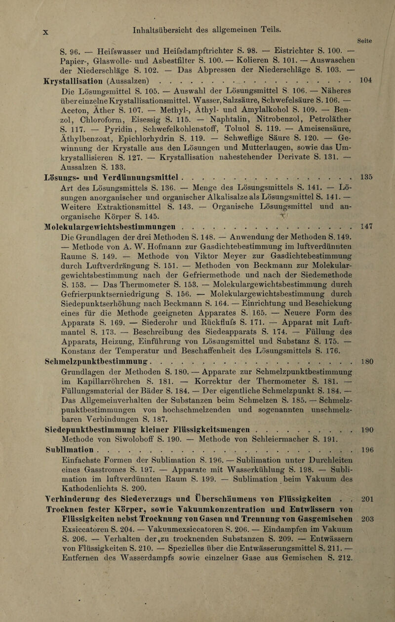Seite S. 96. — Heifswasser und Heifsdainpftrichter S. 98. — Eistrichter S. 100. — Papier-, Glaswolle- und Asbestfilter S. 100.— Kolieren S. 101. — Auswaschen der Niederschläge S. 102. — Das Abpressen der Niederschläge S. 103. — Krystallisation (Aussalzen).104 Die Lösungsmittel S. 105. — Auswahl der Lösungsmittel S. 106. — Näheres über einzelne Krystallisationsmittel. Wasser, Salzsäure, Schwefelsäure S. 106. — Aceton, Äther S. 107. — Methyl-, Äthyl- und Amylalkohol S. 109. — Ben¬ zol, Chloroform, Eisessig S. 115. — Naphtalin, Nitrobenzol, Petroläther S. 117. — Pyridin, Schwefelkohlenstoff, Toluol S. 119. — Ameisensäure, Äthylbenzoat, Epichlorhydrin S. 119. — Schweflige Säure S. 120. — Ge¬ winnung der Krystalle aus den Lösungen und Mutterlaugen, sowie das Um- krystallisieren S. 127. — Krystallisation nahestehender Derivate S. 131. — Aussalzen S. 133. Lösungs- und Verdünnungsmittel..135 Art des Lösungsmittels S. 136. — Menge des Lösungsmittels S. 141. — Lö¬ sungen anorganischer und organischer Alkalisalze als Lösungsmittel S. 141.— Weitere Extraktionsmittel S. 143. — Organische Lösungsmittel und an¬ organische Körper S. 145. v' Molekulargewichtsbestimmungeu.147 Die Grundlagen der drei Methoden S. 148. — Anwendung der Methoden S. 149. — Methode von A. W. Hofmann zur Gasdichtebestimmung im luftverdünnten Raume S. 149. — Methode von Viktor Meyer zur Gasdichtebestimmung durch Luftverdrängung S. 151. — Methoden von Beckmann zur Molekular¬ gewichtsbestimmung nach der Gefriermethode und nach der Siedemethode S. 153. — Das Thermometer S. 153. — Molekulargewichtsbestimmung durch Gefrierpunktserniedrigung S. 156. — Molekulargewichtsbestimmung durch Siedepunktserhöhung nach Beckmann S. 164. —Einrichtung und Beschickung eines für die Methode geeigneten Apparates S. 165. — Neuere Form des Apparats S. 169. — Siederohr und Rückflufs S. 171. — Apparat mit Luft¬ mantel S. 173. — Beschreibung des Siedeapparats S. 174. — Füllung des Apparats, Heizung, Einführung von Lösangsmittel und Substanz S. 175. — Konstanz der Temperatur und Beschaffenheit des Lösungsmittels S. 176. Schmelzpiuiktbestimmuug.....180 Grundlagen der Methoden S. 180. — Apparate zur Schmelzpunktbestimmung im Kapillarröhrchen S. 181. — Korrektur der Thermometer S. 181. — Füllungsmaterial der Bäder S. 184. — Der eigentliche Schmelzpunkt S. 184. — Das Allgemeinverhalten der Substanzen beim Schmelzen S. 185. — Schmelz¬ punktbestimmungen von hochschmelzenden und sogenannten unschmelz¬ baren Verbindungen S. 187. Siedepunktbestimmuiig kleiner Flüssigkeitsmengen.190 Methode von Siwoloboff S. 190. — Methode von Schleiermacher S. 191. Sublimation...196 Einfachste Formen der Sublimation S. 196. — Sublimation unter Durchleiten eines Gasstromes S. 197. — Apparate mit Wasserkühlung S. 198. — Subli¬ mation im luftverdünnten Raum S. 199. — Sublimation beim Vakuum des Kathodenlichts S. 200. • • Verhinderung des Siedeverzugs und Uberschäumeus von Flüssigkeiten . . 201 Trocknen fester Körper, sowie Vakuumkonzentration und Entwässern von Flüssigkeiten nebst Trocknung von Gasen und Trennung von Gasgemischen 203 Exsiccatoren S. 204. — Vakuumexsiccatoren S. 206. — Eindampfen im Vakuum S. 206. — Verhalten dertzu trocknenden Substanzen S. 209. — Entwässern von Flüssigkeiten S. 210. — Spezielles über die Entwässerungsmittel S. 211. — Entfernen des Wasserdampfs sowie einzelner Gase aus Gemischen S. 212.
