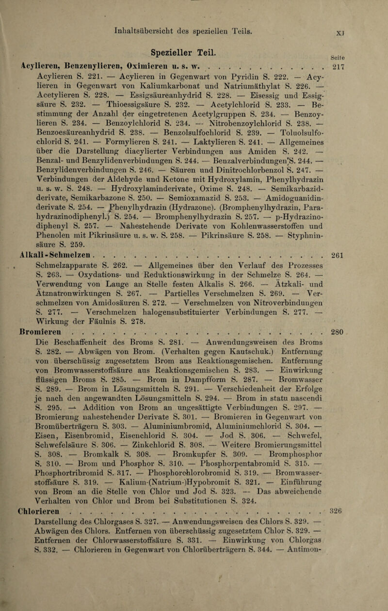 Spezieller Teil. r Seite Acylieren, Benzeuylieren, Oximieren u. s. w.217 Acylieren S. 221. — Acylieren in Gegenwart von Pyridin S. 222. — Acy- lieren in Gegenwart von Kaliumkarbonat und Natriumäthylat S. 226. — Acetylieren S. 228. — Essigsäureanhydrid S. 228. — Eisessig und Essig¬ säure S. 232. — Thioessigsäure S. 232. — Acetylchlorid S. 233. — Be¬ stimmung der Anzahl der eingetretenen Acetylgruppen S. 234. — Benzoy- lieren S. 234. — Benzoylchlorid S. 234. — Nitrobenzoylchlorid S. 238. — Benzoesäureanhydrid S. 238. — Benzolsulfochlorid S. 239. — Toluolsulfo- chlorid S. 241. — Formylieren S. 241. — Laktylieren S. 241. — Allgemeines über die Darstellung diacylierter Verbindungen aus Amiden S. 242. — Benzal- und Benzylidenverbindungen S. 244. — Benzalverbindungen'S. 244. — Benzylidenverbindungen S. 246. — Säuren und Dinitrochlorbenzol S. 247. — Verbindungen der Aldehyde und Ketone mit Hydroxylamin, Phenylhydrazin u. s. w. S. 248. — Hydroxylaminderivate, Oxime S. 248. — Semikarbazid- derivate, Semikarbazone S. 250. — Semioxamazid S. 253. — Amidoguanidin- derivate S. 254. — Phenylhydrazin (Hydrazone). (Bromphenylhydrazin, Para- hydrazinodiphenyl.j S. 254. — Bromphenylhydrazin S. 257. —- p-Hydrazino- diphenyl S. 257. — Nahestehende Derivate von Kohlenwasserstoffen und Phenolen mit Pikrinsäure u. s. w. S. 258. — Pikrinsäure S. 258. — Styphnin- säure S. 259. Alkali-Schmelzen.261 Schmelzapparate S. 262. — Allgemeines über den Verlauf des Prozesses S. 263. — Oxydations- und Reduktionswirkung in der Schmelze S. 264. — Verwendung von Lauge an Stelle festen Alkalis S. 266. — Ätzkali- und Ätznatronwirkungen S. 267. — Partielles Verschmelzen S. 269. — Ver¬ schmelzen von Amidosäuren S. 272. — Verschmelzen von Nitroverbindungen S. 277. — Verschmelzen halogensubstituierter Verbindungen S. 277. —■ Wirkung der Fäulnis S. 278. Bromiereu..280 Die Beschaffenheit des Broms S. 281. — Anwendungsweisen des Broms S. 282. — Abwägen von Brom. (Verhalten gegen Kautschuk.) Entfernung von überschüssig zugesetztem Brom aus Reaktionsgemischen. Entfernung von Bromwasserstoffsäure aus Reaktionsgemischen S. 283. — Einwirkung flüssigen Broms S. 285. — Brom in Dampfform S. 287. — Bromwasser S. 289. — Brom in Lösungsmitteln S. 291. — Verschiedenheit der Erfolge je nach den angewandten Lösungsmitteln S. 294. — Brom in statu nascendi S. 295. —1- Addition von Brom an ungesättigte Verbindungen S. 297. — Bromierung nahestehender Derivate S. 301. — Bromieren in Gegenwart von Bromüberträgern S. 303. — Aluminiumbromid, Aluminiumchlorid S. 304. — Eisen, Eisenbromid, Eisenchlorid S. 304. — Jod S. 306. — Schwefel, Schwefelsäure S. 306. — Zinkchlorid S. 308. — Weitere Bromierungsmittel S. 308. — Bromkalk S. 308. — Bromkupfer S. 309. — Bromphosphor S. 310. — Brom und Phosphor S. 310. — Phosphorpentabromid S. 315. — Phosphortribromid S. 317. — Phosphorchlorobromid S. 319. — Bromwasser¬ stoffsäure S. 319. — Kalium-(Natrium-)Hypobromit S. 321. — Einführung von Brom an die Stelle von Chlor und Jod S. 323. — Das abweichende Verhalten von Chlor und Brom bei Substitutionen S. 324. Chlorieren ..326 Darstellung des Chlorgases S. 327. — Anwendungsweisen des Chlors S. 329. — Abwägen des Chlors. Entfernen von überschüssig zugesetztem Chlor S. 329. — Entfernen der Chlorwasserstoffsäure S. 331. — Einwirkung von Chlorgas S. 332. — Chlorieren in Gegenwart von Chlorüberträgern S. 344. — Antimon-