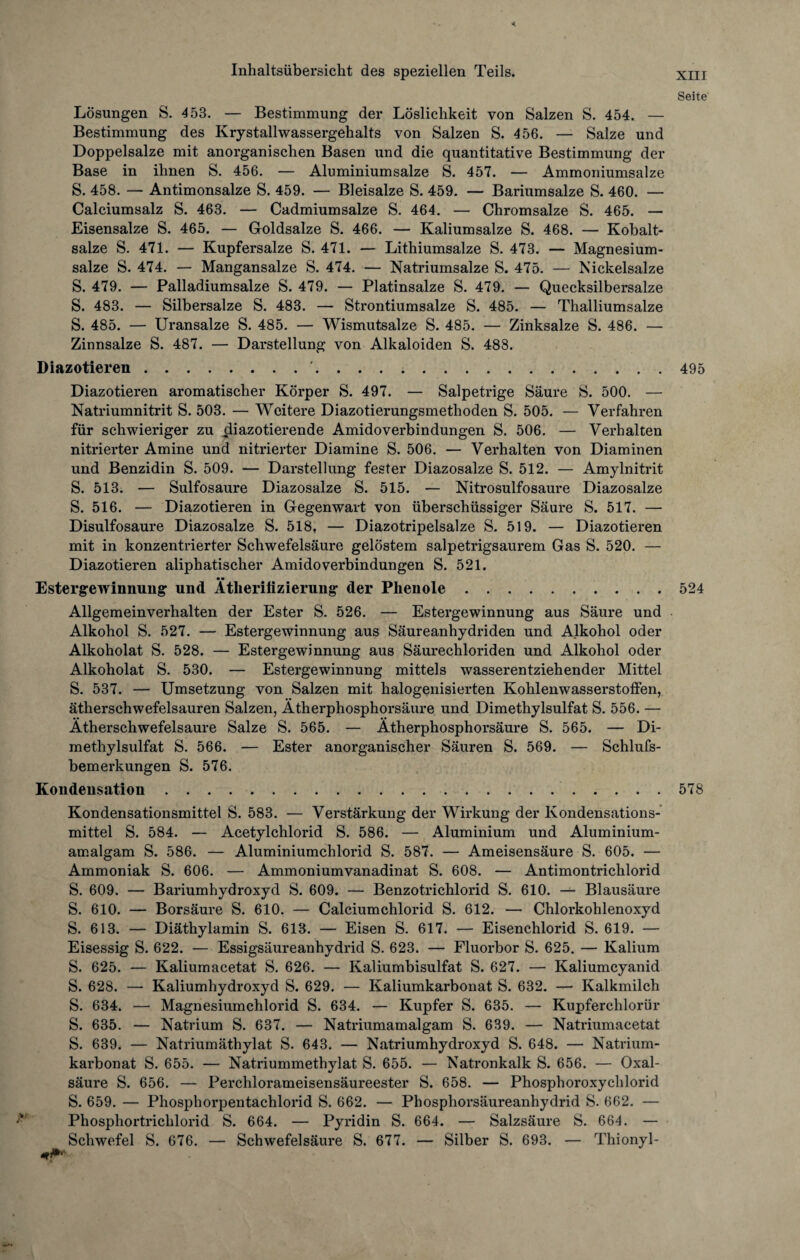 Seite < Inhaltsübersicht des speziellen Teils. Lösungen S. 453. — Bestimmung der Löslichkeit von Salzen S. 454. — Bestimmung des Krystallwassergehalts von Salzen S. 456. — Salze und Doppelsalze mit anorganischen Basen und die quantitative Bestimmung der Base in ihnen S. 456. — Aluminium salze S. 457. — Ammoniumsalze S. 458. — Antimonsalze S. 459. — Bleisalze S. 459. — Bariumsalze S. 460. — Calciumsalz S. 463. — Cadmiumsalze S. 464. — Chromsalze S. 465. — Eisensalze S. 465. — Goldsalze S. 466. — Kaliumsalze S. 468. — Kobalt¬ salze S. 471. — Kupfersalze S. 471. — Lithiumsalze S. 473. — Magnesium¬ salze S. 474. — Mangansalze S. 474. — Natriumsalze S. 475. — Nickelsalze S. 479. — Palladiumsalze S. 479. — Platinsalze S. 479. — Quecksilbersalze S. 483. — Silbersalze S. 483. — Strontiumsalze S. 485. — Thalliumsalze S. 485. — Uransalze S. 485. — Wismutsalze S. 485. — Zinksalze S. 486. — Zinnsalze S. 487. — Darstellung von Alkaloiden S. 488. Diazotieren.'.495 Diazotieren aromatischer Körper S. 497. — Salpetrige Säure S. 500. — Natriumnitrit S. 503. — Weitere Diazotierungsmethoden S. 505. — Verfahren für schwieriger zu cliazotierende Amidoverbindungen S. 506. — Verhalten nitrierter Amine und nitrierter Diamine S. 506. — Verhalten von Diaminen und Benzidin S. 509. — Darstellung fester Diazosalze S. 512. — Amylnitrit S. 513. — Sulfosaure Diazosalze S. 515. — Nitrosulfosaure Diazosalze S. 516. — Diazotieren in Gegenwart von überschüssiger Säure S. 517. — Disulfosaure Diazosalze S. 518, — Diazotripelsalze S. 519. — Diazotieren mit in konzentrierter Schwefelsäure gelöstem salpetrigsaurem Gas S. 520. — Diazotieren aliphatischer Amidoverbindungen S. 521. • • Estergewinnung und Ätherifizierung der Phenole.524 Allgemeinverhalten der Ester S. 526. — Estergewinnung aus Säure und Alkohol S. 527. — Estergewinnung aus Säureanhydriden und Alkohol oder Alkoholat S. 528. — Estergewinnung aus Säurechloriden und Alkohol oder Alkoholat S. 530. — Estergewinnung mittels wasserentziehender Mittel S. 537. — Umsetzung von Salzen mit halogenisierten Kohlenwasserstoffen, ätherschwefelsauren Salzen, Ätherphosphorsäure und Dimethylsulfat S. 556. — Ätherschwefelsaure Salze S. 565. — Ätherphosphorsäure S. 565. — Di¬ methylsulfat S. 566. — Ester anorganischer Säuren S. 569. — Schlufs- bemerkungen S. 576. Kondensation..578 Kondensationsmittel S. 583. — Verstärkung der Wirkung der Kondensations¬ mittel S. 584. — Acetylchlorid S. 586. — Aluminium und Aluminium¬ amalgam S. 586. — Aluminiumchlorid S. 587. — Ameisensäure S. 605. — Ammoniak S. 606. — Ammoniumvanadinat S. 608. — Antimontrichlorid S. 609. — Bariumhydroxyd S. 609. — Benzotrichlorid S. 610. — Blausäure S. 610. — Borsäure S. 610. — Calciumchlorid S. 612. — Chlorkohlenoxyd S. 613. — Diäthylamin S. 613. — Eisen S. 617. — Eisenchlorid S. 619. — Eisessig S. 622. — Essigsäureanhydrid S. 623. — Fluorbor S. 625. — Kalium S. 625. — Kaliumacetat S. 626. — Kaliumbisulfat S. 627. — Kaliumcyanid S. 628. — Kaliumhydroxyd S. 629. — Kaliumkarbonat S. 632. — Kalkmilch S. 634. — Magnesiumchlorid S. 634. — Kupfer S. 635. — Kupferclilorür S. 635. — Natrium S. 637. — Natriumamalgam S. 639. — Natriumacetat S. 639. — Natriumäthylat S. 643. — Natriumhydroxyd S. 648. — Natrium¬ karbonat S. 655. — Natriummethylat S. 655. — Natronkalk S. 656. — Oxal¬ säure S. 656. — Perchlorameisensäureester S. 658. — Phosphoroxychlorid S. 659. — Phosphorpentachlorid S. 662. — Phosphorsäureanhydrid S. 662. — Phospliortrichlorid S. 664. — Pyridin S. 664. — Salzsäure S. 664. — Schwefel S. 676. — Schwefelsäure S. 677. — Silber S. 693. — Thionyl-