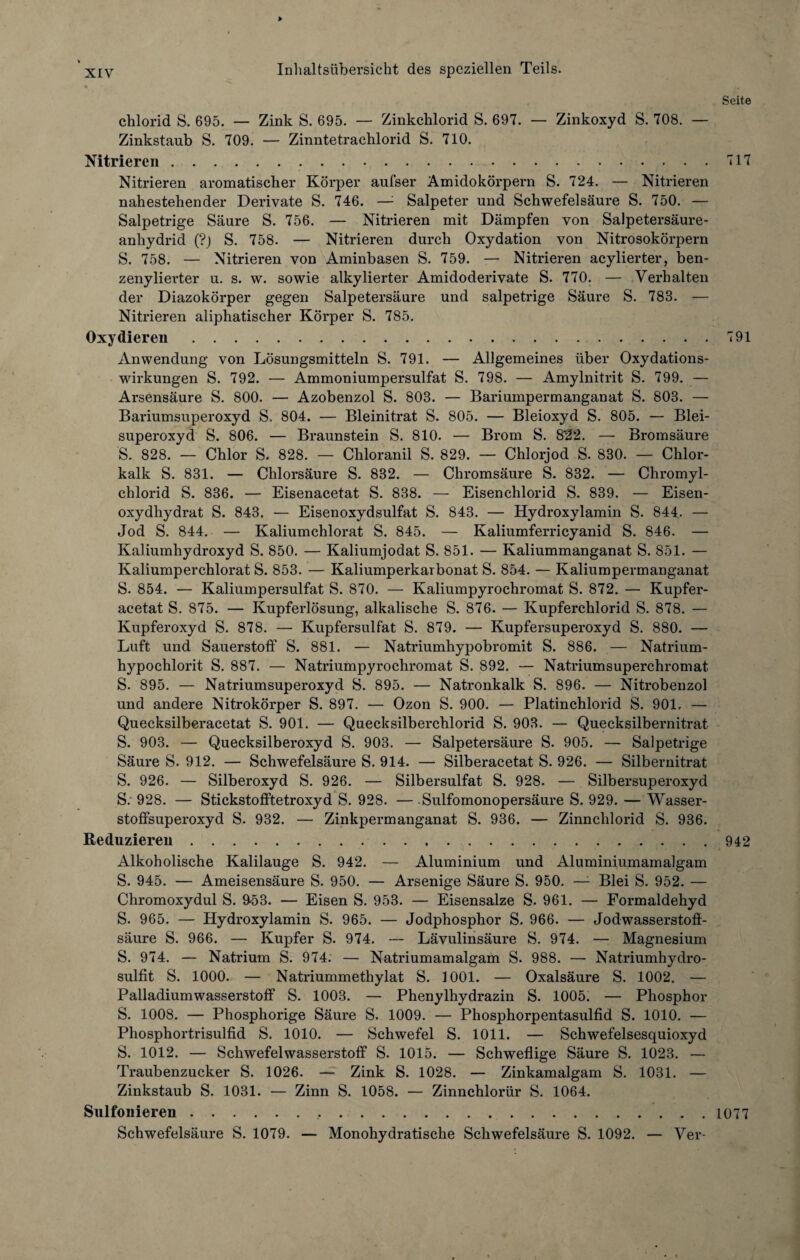 > xiv Inhaltsübersicht des speziellen Teils. Seite chlorid S. 695. — Zink S. 695. — Zinkchlorid S. 697. — Zinkoxyd S. 708. — Zinkstaub S. 709. — Zinntetrachlorid S. 710. Nitrieren.717 Nitrieren aromatischer Körper aufser Amidokörpern S. 724. — Nitrieren nahestehender Derivate S. 746. — Salpeter und Schwefelsäure S. 750. — Salpetrige Säure S. 756. — Nitrieren mit Dämpfen von Salpetersäure¬ anhydrid (?) S. 758. — Nitrieren durch Oxydation von Nitrosokörpern S. 758. — Nitrieren von Aminbasen S. 759. — Nitrieren acylierter, ben- zenylierter u. s. w. sowie alkylierter Amidoderivate S. 770. — Verhalten der Diazokörper gegen Salpetersäure und salpetrige Säure S. 783. — Nitrieren aliphatischer Körper S. 785. Oxydieren.791 Anwendung von Lösungsmitteln S. 791. — Allgemeines über Oxydations¬ wirkungen S. 792. — Ammoniumpersulfat S. 798. — Amylnitrit S. 799. — Arsensäure S. 800. — Azobenzol S. 803. — Bariumpermanganat S. 803. — Bariumsuperoxyd S. 804. — Bleinitrat S. 805. — Bleioxyd S. 805. — Blei¬ superoxyd S. 806. — Braunstein S. 810. — Brom S. 8'22. — Bromsäure S. 828. — Chlor S. 828. — Chloranil S. 829. — Chlorjod S. 830. — Chlor¬ kalk S. 831. — Chlorsäure S. 832. — Chromsäure S. 832. — Chromyl- chlorid S. 836. — Eisenacetat S. 838. — Eisenchlorid S. 839. — Eisen¬ oxydhydrat S. 843. — Eisenoxydsulfat S. 843. — Hydroxylamin S. 844. — Jod S. 844. — Kaliumchlorat S. 845. — Kaliumferricyanid S. 846. — Kaliumhydroxyd S. 850. — Kaliumjodat S. 851. — Kaliummanganat S. 851. — Kaliumperchlorat S. 853. — Kaliumperkarbonat S. 854. — Kaliumpermanganat S. 854. — Kaliumpersulfat S. 870. — Kaliumpyrochromat S. 872. — Kupfer¬ acetat S. 875. — Kupferlösung, alkalische S. 876. — Kupferchlorid S. 878. — Kupferoxyd S. 878. — Kupfersulfat S. 879. — Kupfersuperoxyd S. 880. — Luft und Sauerstoff S. 881. — Natriumhypobromit S. 886. — Natrium¬ hypochlorit S. 887. — Natriumpyrochromat S. 892. — Natriumsuperchromat S. 895. — Natriumsuperoxyd S. 895. — Natronkalk S. 896. — Nitrobenzol und andere Nitrokörper S. 897. — Ozon S. 900. — Platinchlorid S. 901, — Quecksilberacetat S. 901. — Quecksilberchlorid S. 903. — Quecksilbernitrat S. 903. — Quecksilberoxyd S. 903. — Salpetersäure S. 905. — Salpetrige Säure S. 912. — Schwefelsäure S. 914. — Silberacetat S. 926. — Silbernitrat S. 926. — Silberoxyd S. 926. — Silbersulfat S. 928. — Silbersuperoxyd S. 928. — Stickstofftetroxyd S. 928. — -Sulfomonopersäure S. 929. — Wasser¬ stoffsuperoxyd S. 932. — Zinkpermanganat S. 936. — Zinnchlorid S. 936. Reduzieren.942 Alkoholische Kalilauge S. 942. — Aluminium und Aluminiumamalgam S. 945. — Ameisensäure S. 950. — Arsenige Säure S. 950. —1 Blei S. 952. — Chromoxydul S. 9-53. — Eisen S. 953. — Eisensalze S. 961. — Formaldehyd S. 965. — Hydroxylamin S. 965. — Jodphosphor S. 966. — Jodwasserstoö- säure S. 966. — Kupfer S. 974. — Lävulinsäure S. 974. — Magnesium S. 974. — Natrium S. 974. — Natriumamalgam S. 988. — Natriumhydro¬ sulfit S. 1000. — Natriummethylat S. 1001. — Oxalsäure S. 1002. — Palladiumwasserstoff S. 1003. — Phenylhydrazin S. 1005. — Phosphor S. 1008. — Phosphorige Säure S. 1009. — Phosphorpentasulfid S. 1010. — Phosphortrisulfid S. 1010. — Schwefel S. 1011. — Schwefelsesquioxyd S. 1012. — Schwefelwasserstoff S. 1015. — Schweflige Säure S. 1023. — Traubenzucker S. 1026. — Zink S. 1028. — Zinkamalgam S. 1031. — Zinkstaub S. 1031. — Zinn S. 1058. — Zinnchlorür S. 1064. Sulfonieren...1077 Schwefelsäure S. 1079. — Monohydratische Schwefelsäure S. 1092. — Ver-