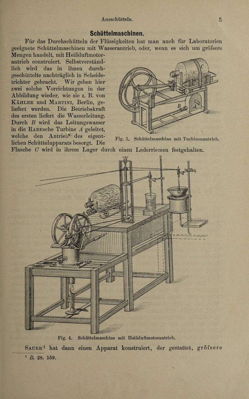 Schüttelmaschinen. Für das Durchschütteln der Flüssigkeiten hat man auch für Laboratorien geeignete Schüttelmaschinen mit Wasserantrieb, oder, wenn es sich um gröfsere Mengen handelt, mit Heifsluftmotor- antrieb construiert. Selbstverständ¬ lich wird das in ihnen durch¬ geschüttelte nachträglich in Scheide¬ trichter gebracht. Wir geben hier zwei solche Vorrichtungen in der Abbildung wieder, wie sie z. B. von Kahler und Martini, Berlin, ge¬ liefert werden. Die Betriebskraft des ersten liefert die Wasserleitung. Durch B wird das Leitungswasser in die RABEsche Turbine A geleitet, welche den Antrieb* des eigent¬ lichen Schüttelapparats besorgt. Die Flasche G wird in ihrem Lager durch einen Lederriemen festgehalten. sa? S Fig. 3. Schüttelmaschine mit Turbinenantrieb. Fig. 4. Schüttelmaschine mit Heifsluftmotorantrieb. Sauer1 hat dann einen Apparat konstruiert, der gestattet, gröfsere