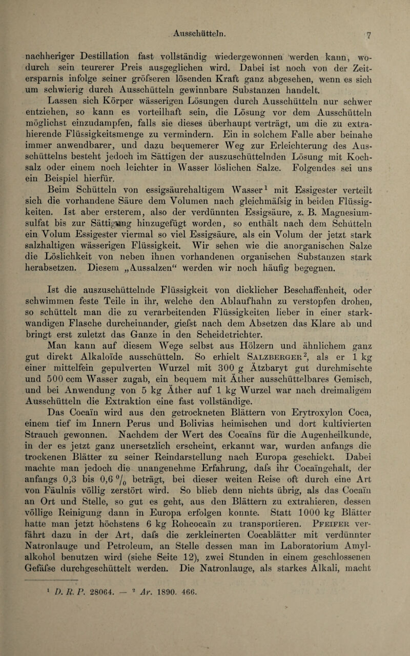 nachheriger Destillation fast vollständig wiedergewonnen werden kann, wo¬ durch sein teurerer Preis ausgeglichen wird. Dabei ist noch von der Zeit¬ ersparnis infolge seiner gröfseren lösenden Kraft ganz abgesehen, wenn es sich um schwierig durch Ausschütteln gewinnbare Substanzen handelt. Lassen sich Körper wässerigen Lösungen durch Ausschütteln nur schwer entziehen, so kann es vorteilhaft sein, die Lösung vor dem Ausschütteln möglichst einzudampfen, falls sie dieses überhaupt verträgt, um die zu extra¬ hierende Flüssigkeitsmenge zu vermindern. Ein in solchem Falle aber beinahe immer anwendbarer, und dazu bequemerer Weg zur Erleichterung des Aus¬ schüttelns besteht jedoch im Sättigen der auszuschüttelnden Lösung mit Koch¬ salz oder einem noch leichter in Wasser löslichen Salze. Folgendes sei uns ein Beispiel hierfür. Beim Schütteln von essigsäurehaltigem Wasser1 mit Essigester verteilt sich die vorhandene Säure dem Volumen nach gleichmäfsig in beiden Flüssig¬ keiten. Ist aber ersterem, also der verdünnten Essigsäure, z. B. Magnesium¬ sulfat bis zur Sättigung hinzugefügt worden, so enthält nach dem Schütteln ein Volum Essigester viermal so viel Essigsäure, als ein Volum der jetzt stark salzhaltigen wässerigen Flüssigkeit. Wir sehen wie die anorganischen Salze die Löslichkeit von neben ihnen vorhandenen organischen Substanzen stark herabsetzen. Diesem „Aussalzen“ werden wir noch häufig begegnen. Ist die auszuschüttelnde Flüssigkeit von dicklicher Beschaffenheit, oder schwimmen feste Teile in ihr, welche den Ablaufhahn zu verstopfen drohen, so schüttelt man die zu verarbeitenden Flüssigkeiten lieber in einer stark- wandigen Flasche durcheinander, giefst nach dem Absetzen das Klare ab und bringt erst zuletzt das Ganze in den Scheidetrichter. Man kann auf diesem Wege selbst aus Hölzern und ähnlichem ganz gut direkt Alkaloide ausschütteln. So erhielt Salzberger2, als er 1 kg einer mittelfein gepulverten Wurzel mit 300 g Ätzbaryt gut durchmischte und 500 ccm Wasser zugab, ein bequem mit Äther ausschütteibares Gemisch, und bei Anwendung von 5 kg Äther auf 1 kg Wurzel war nach dreimaligem Ausschütteln die Extraktion eine fast vollständige. Das Cocain wird aus den getrockneten Blättern von Erytroxylon Coca, einem tief im Innern Perus und Bolivias heimischen und dort kultivierten Strauch gewonnen. Nachdem der Wert des Cocains für die Augenheilkunde, in der es jetzt ganz unersetzlich erscheint, erkannt war, wurden anfangs die trockenen Blätter zu seiner Beindarstellung nach Europa geschickt. Dabei machte man jedoch die unangenehme Erfahrung, dafs ihr Cocaingehalt, der anfangs 0,3 bis 0,6 °/0 beträgt, bei dieser weiten Reise oft durch eine Art von Fäulnis völlig zerstört wird. So blieb denn nichts übrig, als das Cocain an Ort und Stelle, so gut es geht, aus den Blättern zu extrahieren, dessen völlige Reinigung dann in Europa erfolgen konnte. Statt 1000 kg Blätter hatte man jetzt höchstens 6 kg Rohcocain zu transportieren. Pfeifer ver¬ fährt dazu in der Art, dafs die zerkleinerten Cocablätter mit verdünnter Natronlauge und Petroleum, an Stelle dessen man im Laboratorium Amyl¬ alkohol benutzen wird (siehe Seite 12), zwei Stunden in einem geschlossenen Gefäfse durchgeschüttelt werden. Die Natronlauge, als starkes Alkali, macht 1 D. R. P. 28064. — 2 Ar. 1890. 466.