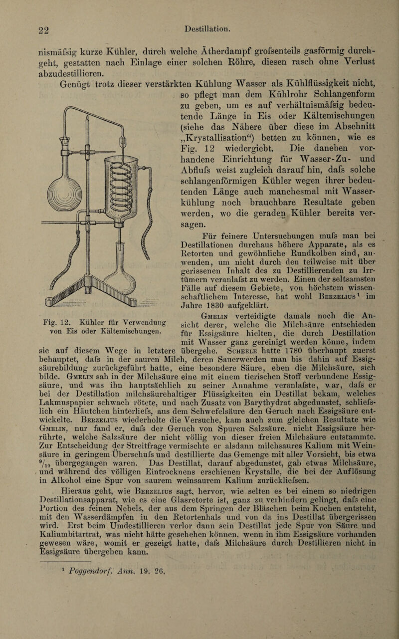 nismäfsig kurze Kühler, durch welche Ätherdampf grofsenteils gasförmig durch¬ geht, gestatten nach Einlage einer solchen Röhre, diesen rasch ohne Verlust abzudestillieren. Genügt trotz dieser verstärkten Kühlung Wasser als Kühlflüssigkeit nicht, so pflegt man dem Kühlrohr Schlangenform zu geben, um es auf verhältnismäfsig bedeu¬ tende Länge in Eis oder Kältemischungen (siehe das Nähere über diese im Abschnitt „Krystallisation“) betten zu können, wie es Fig. 12 wiedergiebt. Die daneben vor¬ handene Einrichtung für Wasser-Zu- und Abflufs weist zugleich darauf hin, dafs solche schlangenförmigen Kühler wegen ihrer bedeu¬ tenden Länge auch manchesmal mit AVasser- kühlung noch brauchbare Resultate geben werden, wo die geraden Kühler bereits ver¬ sagen. Für feinere Untersuchungen mufs man bei Destillationen durchaus höhere Apparate, als es Retorten und gewöhnliche Rundkolben sind, an¬ wenden, um nicht durch den teilweise mit über gerissenen Inhalt des zu Destillierenden zu Irr- tümern veranlafst zu werden. Einen der seltsamsten Fälle auf diesem Gebiete, von höchstem wissen¬ schaftlichem Interesse, hat wohl Berzelius1 im Fig. 12. Kühler für Verwendung von Eis oder Kältemischungen. Jahre 1830 aufgeklärt. Gmelin verteidigte damals noch die An¬ sicht derer, welche die Milchsäure entschieden für Essigsäure hielten, die durch Destillation mit Wasser ganz gereinigt werden könne, indem sie auf diesem Wege in letztere übergehe. Scheele hatte 1780 überhaupt zuerst behauptet, dafs in der sauren Milch, deren Sauerwerden man bis dahin auf Essig¬ säurebildung zurückgeführt hatte, eine besondere Säure, eben die Milchsäure, sich bilde. Gmelin sah in der Milchsäure eine mit einem tierischen Stoff verbundene Essig¬ säure, und was ihn hauptsächlich zu seiner Annahme veranlafste, var, dafs er bei der Destillation milchsäurehaltiger Flüssigkeiten ein Destillat bekam, welches Lakmuspapier schwach rötete, und nach Zusatz von Barythydrat abgedunstet, schliefs- lich ein Häutchen hinterliefs, aus dem Schwefelsäure den Geruch nach Essigsäure ent¬ wickelte. Berzelius wiederholte die Versuche, kam auch zum gleichen Resultate wie Gmelin, nur fand er, dafs der Geruch von Spuren Salzsäure, nicht Essigsäure her¬ rührte, welche Salzsäure der nicht völlig von dieser freien Milchsäure entstammte. Zur Entscheidung der Streitfrage vermischte er alsdann milchsaures Kalium mit Wein¬ säure in geringem Überschufs und destillierte das Gemenge mit aller Vorsicht, bis etwa 9/10 übergegangen waren. Das Destillat, darauf abgedunstet, gab etwas Milchsäure, und während des völligen Eintrocknens erschienen Krystalle, die bei der Auflösung in Alkohol eine Spur von saurem weinsaurem Kalium zurückliefsen. Hieraus geht, wie Berzelius sagt, hervor, wie selten es bei einem so niedrigen Destillationsapparat, wie es eine Glasretorte ist, ganz zu verhindern gelingt, dafs eine Portion des feinen Nebels, der aus dem Springen der Bläschen beim Kochen entsteht, mit den Wasserdämpfen in den Retortenhals und von da ins Destillat übergerissen wird. Erst beim Umdestillieren verlor dann sein Destillat jede Spur von Säure und Kaliumbitartrat, was nicht hätte geschehen können, wenn in ihm Essigsäure vorhanden gewesen wäre, womit er gezeigt hatte, dafs Milchsäure durch Destillieren nicht in Essigsäure übergehen kann. 1 Pogycndo7'f. Ann, 19, 26,