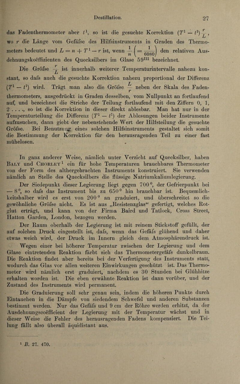 das Fadenthermometer aber il, so ist die gesuchte Korrektion — wo r die Länge vom Gefäfse des Hilfsinstruments in Graden des Thermo¬ meters bedeutet und L = n -f- T1 — r ist, wenn — | = ] den relativen Aus- n \ 6080/ dehnungskoeffizienten des Quecksilbers im Glase 59m bezeichnet. V Die Gröfse ~=- ist innerhalb weiterer Temperaturintervalle nahezu kon- stant, so dafs auch die gesuchte Korrektion nahezu proportional der Differenz (T1 — P) wird. Trägt man also die Gröfse L- neben der Skala des Faden¬ thermometers, ausgedrückt in Graden desselben, vom Nullpunkt an fortlaufend auf, und bezeichnet die Striche der Teilung fortlaufend mit den Ziffern 0, 1, 2 so ist die Korrektion in dieser direkt ablesbar. Man hat nur in der Temperaturteilung die Differenz (Tl — P) der Ablesungen beider Instrumente aufzusuchen, dann giebt der nebenstehende Wert der Hilfsteilung die gesuchte Gröfse. Bei Benutzung eines solchen Hilfsinstruments gestaltet sich somit die Bestimmung der Korrektion für den herausragenden Teil zu einer fast mühelosen. In ganz anderer Weise, nämlich unter Verzicht auf Quecksilber, haben Baly und Chorley1 ein für hohe Temperaturen brauchbares Thermometer von der Form des althergebrachten Instruments konstruiert. Sie verwenden nämlich an Stelle des Quecksilbers die flüssige Natriumkaliumlegierung. Der Siedepunkt dieser Legierung liegt gegen 700°, der Gefrierpunkt bei — 8°, so dafs das Instrument bis zu 650° hin brauchbar ist. Bequemlich¬ keitshalber wird es erst von 200 0 an graduiert, und überschreitet so die gewöhnliche Gröfse nicht. Es ist aus „Resistenzglas“ gefertigt, welches Rot¬ glut erträgt, und kann von der Firma Baird und Tatlock, Cross Street, Ilatton Garden, London, bezogen werden. Der Raum oberhalb der Legierung ist mit reinem Stickstoff gefüllt, der auf solchen Druck eingestellt ist, dafs, wenn das Gefäfs glühend und daher etwas weich wird, der Druck im Innern gleich dem Atmosphärendruck ist. Wegen einer bei höherer Temperatur zwischen der Legierung und dem Glase eintretenden Reaktion färbt sich das Thermometergefäfs dunkelbraun. Die Reaktion findet aber bereits bei der Verfertigung des Instruments statt, wodurch das Glas vor allen weiteren Einwirkungen geschützt ist. Das Thermo¬ meter wird nämlich erst graduiert, nachdem es 30 Stunden bei Glühhitze erhalten worden ist. Die eben erwähnte Reaktion ist dann vorüber, und der Zustand des Instruments wird permanent. Die Graduierung soll sehr genau sein, indem die höheren Punkte durch Eintauchen in die Dämpfe von siedendem Schwefel und anderen Substanzen bestimmt werden. Nur das Gefäfs und 9 cm der Röhre werden erhitzt, da der Ausdehnungscoefficient der Legierung mit der Temperatur wächst und in dieser Weise die Fehler des herausragenden Fadens kompensiert. Die Tei¬ lung fällt also überall äquidistant aus. 1 B. 27. 470.