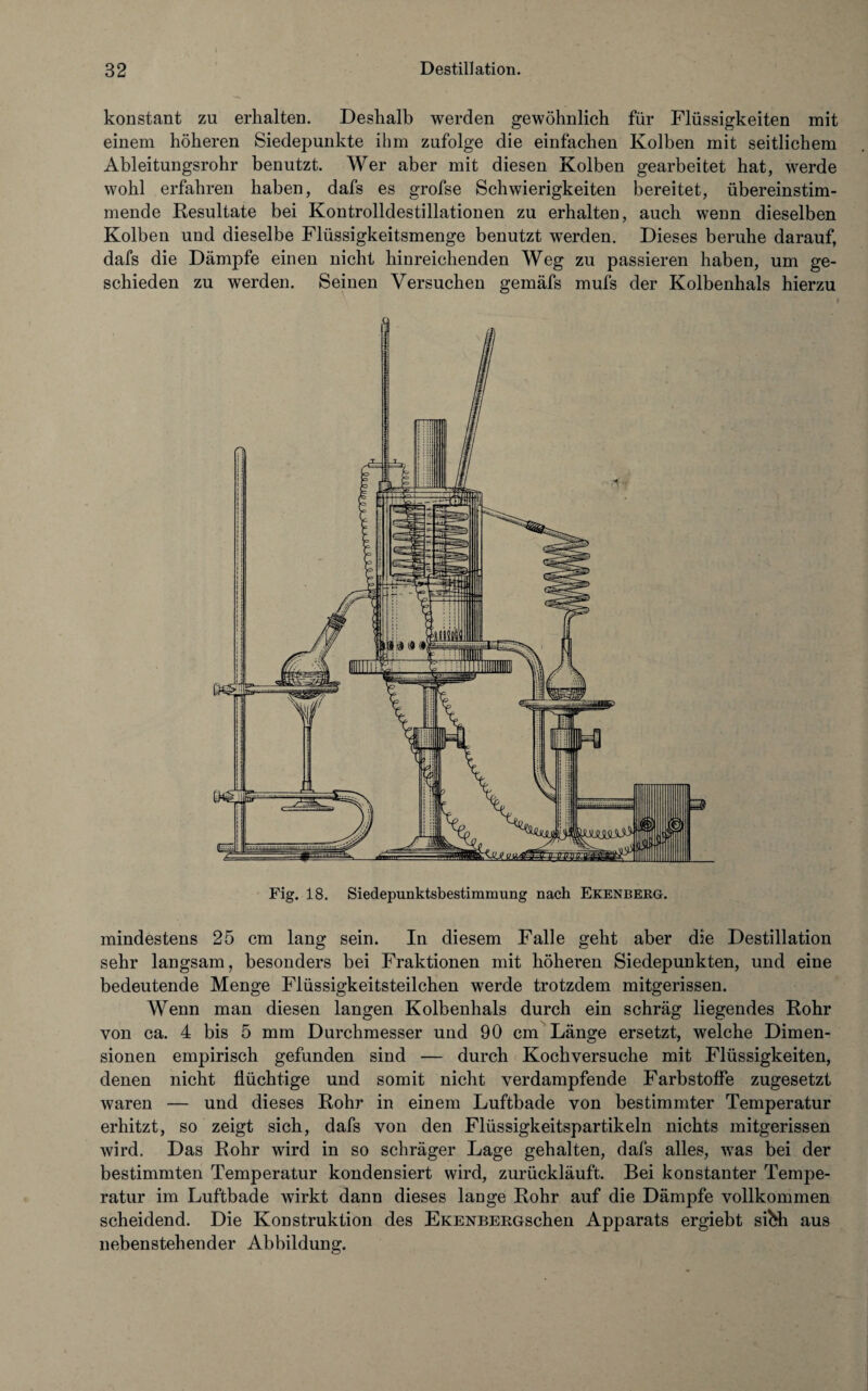 konstant zu erhalten. Deshalb werden gewöhnlich für Flüssigkeiten mit einem höheren Siedepunkte ihm zufolge die einfachen Kolben mit seitlichem Ableitungsrohr benutzt. Wer aber mit diesen Kolben gearbeitet hat, werde wohl erfahren haben, dafs es grofse Schwierigkeiten bereitet, übereinstim¬ mende Resultate bei Kontrolldestillationen zu erhalten, auch wenn dieselben Kolben und dieselbe Flüssigkeitsmenge benutzt werden. Dieses beruhe darauf, dafs die Dämpfe einen nicht hinreichenden Weg zu passieren haben, um ge¬ schieden zu werden. Seinen Versuchen gemäfs mufs der Kolbenhals hierzu Fig. 18. Siedepunktsbestimmung nach Ekenberg. mindestens 25 cm lang sein. In diesem Falle geht aber die Destillation sehr langsam, besonders bei Fraktionen mit höheren Siedepunkten, und eine bedeutende Menge Flüssigkeitsteilchen werde trotzdem mitgerissen. Wenn man diesen langen Kolbenhals durch ein schräg liegendes Rohr von ca. 4 bis 5 mm Durchmesser und 90 cm Länge ersetzt, welche Dimen¬ sionen empirisch gefunden sind — durch Kochversuche mit Flüssigkeiten, denen nicht flüchtige und somit nicht verdampfende Farbstoffe zugesetzt waren — und dieses Rohr in einem Luftbade von bestimmter Temperatur erhitzt, so zeigt sich, dafs von den Flüssigkeitspartikeln nichts mitgerissen wird. Das Rohr wird in so schräger Lage gehalten, dafs alles, was bei der bestimmten Temperatur kondensiert wird, zurückläuft. Bei konstanter Tempe¬ ratur im Luftbade wirkt dann dieses lange Rohr auf die Dämpfe vollkommen scheidend. Die Konstruktion des EKENBERGschen Apparats ergiebt sibh aus nebenstehender Abbildung.