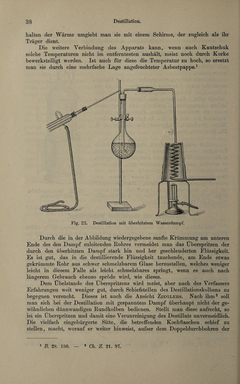 halten der Wärme umgiebt man sie mit einem Schirme, der zugleich als ihr Träger dient. Die weitere Verbindung des Apparats kann, wenn auch Kautschuk solche Temperaturen nicht im entferntesten aushält, meist noch durch Korke bewerkstelligt werden. Ist auch für diese die Temperatur zu hoch, so ersetzt man sie durch eine mehrfache Lage angefeuchteter Asbestpappe.1 Fig. 23. Destillation mit überhitztem Wasserdampf. Durch die in der Abbildung wiedergegebene sanfte Krümmung am unteren Ende des den Dampf zuleitenden Rohres vermeidet man das Überspritzen der durch den überhitzten Dampf stark hin und her geschleuderten Flüssigkeit. Es ist gut, das in die destillierende Flüssigkeit tauchende, am Ende etwas gekrümmte Rohr aus schwer schmelzbarem Glase herzustellen, welches weniger leicht in diesem Falle als leicht schmelzbares springt, wenn es auch nach längerem Gebrauch ebenso spröde wird, wie dieses. Dem Übelstande des Überspritzens wird meist, aber nach des Verfassers Erfahrungen weit weniger gut, durch Schiefstellen des Destillationskolbens zu begegnen versucht. Dieses ist auch die Ansicht Zieglers. Nach ihm2 soll man sich bei der Destillation mit gespanntem Dampf überhaupt nicht der ge¬ wöhnlichen dünnwandigen Rundkolben bedienen. Stellt man diese aufrecht, so ist ein Überspritzen und damit eine Verunreinigung des Destillats unvermeidlich. Die vielfach eingebürgerte Sitte, die betreffenden Kochflaschen, schief zu stellen, macht, worauf er weiter hinweist, aufser dem Doppeldurchbohren der