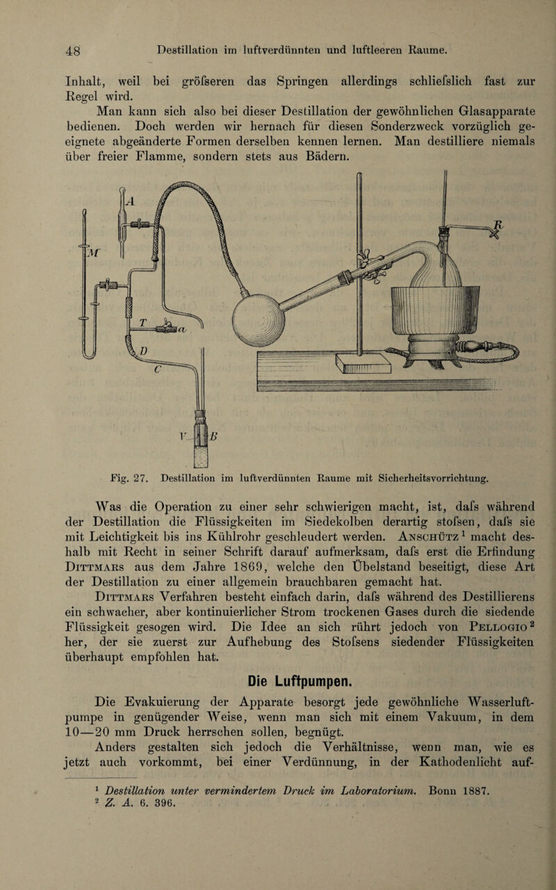 Inhalt, weil bei gröfseren das Springen allerdings schliefslich fast zur Regel wird. Man kann sich also bei dieser Destillation der gewöhnlichen Glasapparate bedienen. Doch werden wir hernach für diesen Sonderzweck vorzüglich ge¬ eignete abgeänderte Formen derselben kennen lernen. Man destilliere niemals über freier Flamme, sondern stets aus Bädern. Fig. 27. Destillation im luftverdünnten Raume mit Sicherheitsvorrichtung. Was die Operation zu einer sehr schwierigen macht, ist, dafs während der Destillation die Flüssigkeiten im Siedekolben derartig stofsen, dafs sie mit Leichtigkeit bis ins Kühlrohr geschleudert werden. Anschütz 1 macht des¬ halb mit Recht in seiner Schrift darauf aufmerksam, dafs erst die Erfindung Dittmars aus dem Jahre 1869, welche den Übelstand beseitigt, diese Art der Destillation zu einer allgemein brauchbaren gemacht hat. Dittmars Verfahren besteht einfach darin, dafs während des Destillierens ein schwacher, aber kontinuierlicher Strom trockenen Gases durch die siedende Flüssigkeit gesogen wird. Die Idee an sich rührt jedoch von Pellogio 1 2 her, der sie zuerst zur Aufhebung des Stofsens siedender Flüssigkeiten überhaupt empfohlen hat. Die Luftpumpen. Die Evakuierung der Apparate besorgt jede gewöhnliche Wasserluft¬ pumpe in genügender Weise, wenn man sich mit einem Vakuum, in dem 10—20 mm Druck herrschen sollen, begnügt. Anders gestalten sich jedoch die Verhältnisse, wenn man, wie es jetzt auch vorkommt, bei einer Verdünnung, in der Kathodenlicht auf- 1 Destillation unter vermindertem Druck im Laboratorium. Bonn 1887. 2 Z. A. 6. 396.