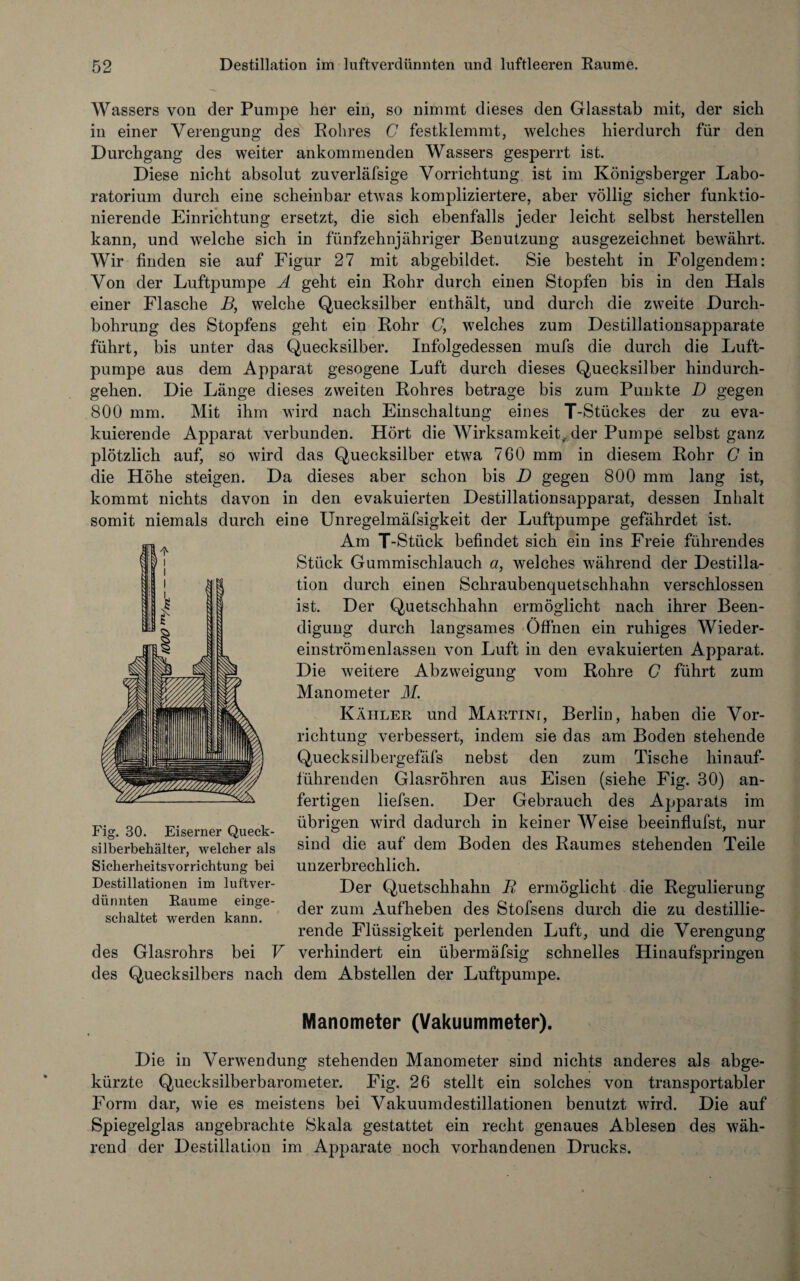 Wassers von der Pumpe her ein, so nimmt dieses den Glasstab mit, der sich in einer Verengung des Rohres G festklemmt, welches hierdurch für den Durchgang des weiter ankommenden Wassers gesperrt ist. Diese nicht absolut zuverläfsige Vorrichtung ist im Königsberger Labo¬ ratorium durch eine scheinbar etwas kompliziertere, aber völlig sicher funktio¬ nierende Einrichtung ersetzt, die sich ebenfalls jeder leicht selbst herstellen kann, und welche sich in fünfzehnjähriger Benutzung ausgezeichnet bewährt. Wir finden sie auf Figur 27 mit abgebildet. Sie besteht in Folgendem: Von der Luftpumpe A geht ein Rohr durch einen Stopfen bis in den Hals einer Flasche B, welche Quecksilber enthält, und durch die zweite Durch¬ bohrung des Stopfens geht ein Rohr C, welches zum Destillationsapparate führt, bis unter das Quecksilber. Infolgedessen mufs die durch die Luft¬ pumpe aus dem Apparat gesogene Luft durch dieses Quecksilber hindurch¬ gehen. Die Länge dieses zweiten Rohres betrage bis zum Punkte D gegen 800 mm. Mit ihm wird nach Einschaltung eines T-Stückes der zu eva¬ kuierende Apparat verbunden. Hört die Wirksamkeit, der Pumpe selbst ganz plötzlich auf, so wird das Quecksilber etwa 760 mm in diesem Rohr C in die Höhe steigen. Da dieses aber schon bis D gegen 800 mm lang ist, kommt nichts davon in den evakuierten Destillationsapparat, dessen Inhalt somit niemals durch eine Unregelmäfsigkeit der Luftpumpe gefährdet ist. Am T-Stück befindet sich ein ins Freie führendes Stück Gummischlauch a, welches während der Destilla¬ tion durch einen Schraubenquetschhahn verschlossen ist. Der Quetschhahn ermöglicht nach ihrer Been¬ digung durch langsames Öffnen ein ruhiges Wieder¬ einström enlassen von Luft in den evakuierten Apparat. Die weitere Abzweigung vom Rohre G führt zum Manometer M. Kahler und Martini, Berliü, haben die Vor¬ richtung verbessert, indem sie das am Boden stehende Quecksilbergefäfs nebst den zum Tische hinauf¬ führenden Glasröhren aus Eisen (siehe Fig. 30) an¬ fertigen liefsen. Der Gebrauch des Apparats im übrigen wird dadurch in keiner Weise beeinflufst, nur sind die auf dem Boden des Raumes stehenden Teile unzerbrechlich. Der Quetschhahn R ermöglicht die Regulierung der zum Aufheben des Stofsens durch die zu destillie¬ rende Flüssigkeit perlenden Luft, und die Verengung des Glasrohrs bei V verhindert ein übermäfsig schnelles Hiuaufspringen des Quecksilbers nach dem Abstellen der Luftpumpe. Manometer (Vakuummeter). Die in Verwendung stehenden Manometer sind nichts anderes als abge¬ kürzte Quecksilberbarometer. Fig. 26 stellt ein solches von transportabler Form dar, wie es meistens bei Vakuumdestillationen benutzt wird. Die auf Spiegelglas angebrachte Skala gestattet ein recht genaues Ablesen des wäh¬ rend der Destillation im Apparate noch vorhandenen Drucks. Fig. 30. Eiserner Queck¬ silberbehälter, welcher als Sicherheitsvorrichtung bei Destillationen im luftver¬ dünnten Raume einge¬ schaltet werden kann.