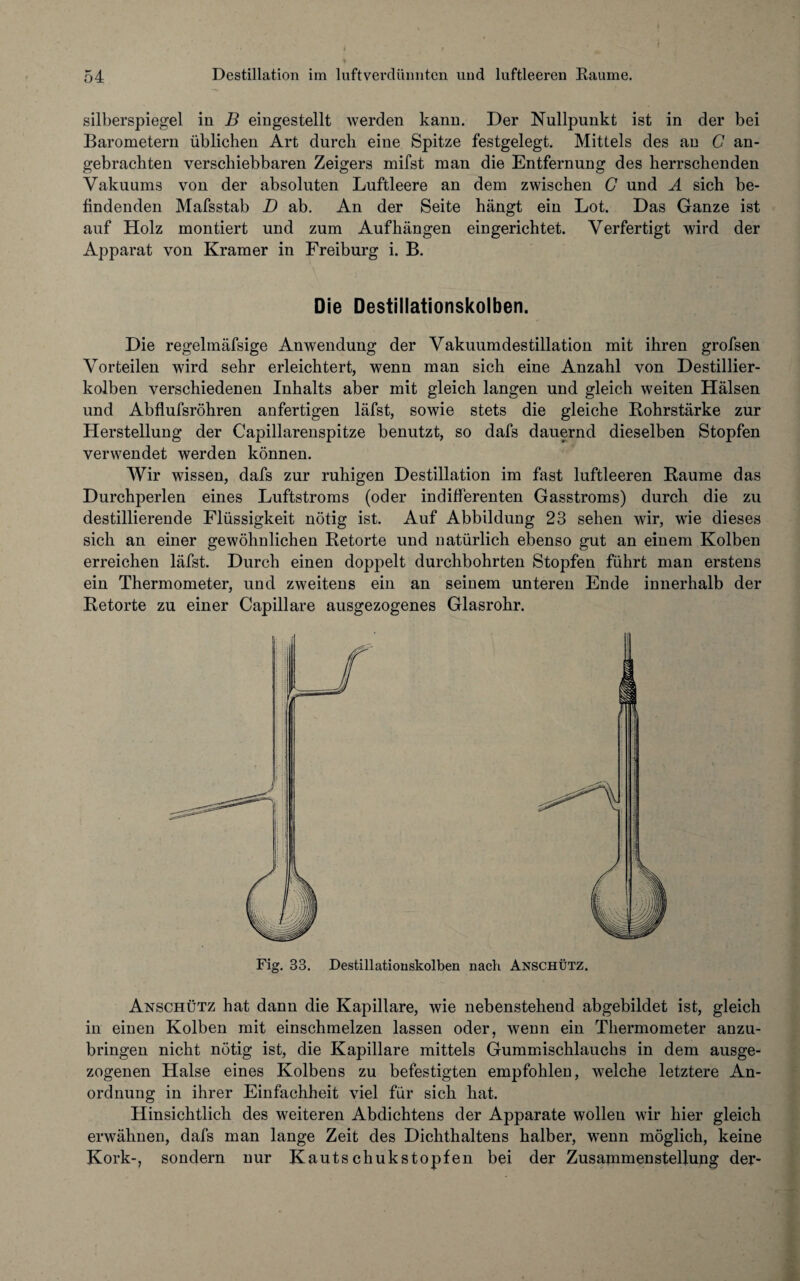 silberspiegel in B eingestellt werden kann. Der Nullpunkt ist in der bei Barometern üblichen Art durch eine Spitze festgelegt. Mittels des an G an¬ gebrachten verschiebbaren Zeigers mifst man die Entfernung des herrschenden Vakuums von der absoluten Luftleere an dem zwischen G und A sich be¬ findenden Mafsstab D ab. An der Seite hängt ein Lot. Das Ganze ist auf Holz montiert und zum Auf hängen eingerichtet. Verfertigt wird der Apparat von Kramer in Freiburg i. B. Die Destillationskolben. Die regelmäfsige Anwendung der Vakuumdestillation mit ihren grofsen Vorteilen wird sehr erleichtert, wenn man sich eine Anzahl von Destillier¬ kolben verschiedenen Inhalts aber mit gleich langen und gleich weiten Hälsen und Abflufsröhren anfertigen läfst, sowie stets die gleiche Rohrstärke zur Herstellung der Capillarenspitze benutzt, so dafs dauernd dieselben Stopfen verwendet werden können. Wir wissen, dafs zur ruhigen Destillation im fast luftleeren Raume das Durchperlen eines Luftstroms (oder indifferenten Gasstroms) durch die zu destillierende Flüssigkeit nötig ist. Auf Abbildung 23 sehen wir, wie dieses sich an einer gewöhnlichen Retorte und uatürlich ebenso gut an einem Kolben erreichen läfst. Durch einen doppelt durchbohrten Stopfen führt man erstens ein Thermometer, und zweitens ein an seinem unteren Ende innerhalb der Retorte zu einer Capillare ausgezogenes Glasrohr. Fig. 33. Destillationskolben nach Anschütz. Anschütz hat dann die Kapillare, wie nebenstehend abgebildet ist, gleich in einen Kolben mit einschmelzen lassen oder, wenn ein Thermometer anzu¬ bringen nicht nötig ist, die Kapillare mittels Gummischlauchs in dem ausge¬ zogenen Halse eines Kolbens zu befestigten empfohlen, welche letztere An¬ ordnung in ihrer Einfachheit viel für sich hat. Hinsichtlich des weiteren Abdichtens der Apparate wollen wir hier gleich erwähnen, dafs man lange Zeit des Dichthaltens halber, wenn möglich, keine Kork-, sondern nur Kautschukstopfen bei der Zusammenstellung der-