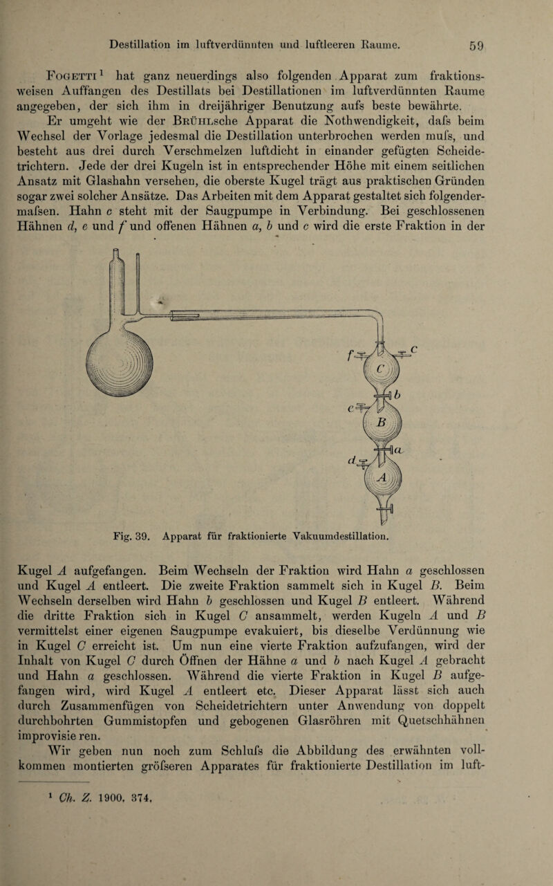Fogetti 1 hat ganz neuerdings also folgenden Apparat zum fraktions¬ weisen Auffangen des Destillats bei Destillationen im luftverdünnten Raume angegeben, der sich ihm in dreijähriger Benutzung aufs beste bewährte. Er umgeht wie der BRÜHLsche Apparat die Nothwendigkeit, dafs beim Wechsel der Vorlage jedesmal die Destillation unterbrochen werden mufs, und besteht aus drei durch Verschmelzen luftdicht in einander gefügten Scheide¬ trichtern. Jede der drei Kugeln ist in entsprechender Höhe mit einem seitlichen Ansatz mit Glashahn versehen, die oberste Kugel trägt aus praktischen Gründen sogar zwei solcher Ansätze. Das Arbeiten mit dem Apparat gestaltet sich folgender- mafsen. Hahn c steht mit der Säugpumpe in Verbindung. Bei geschlossenen Hähnen d, e und /'und offenen Hähnen a, b und c wird die erste Fraktion in der Fig. 39. Apparat für fraktionierte Vakuumdestillation. Kugel A aufgefangen. Beim Wechseln der Fraktion wird Hahn a geschlossen und Kugel A entleert. Die zweite Fraktion sammelt sich in Kugel B. Beim Wechseln derselben wird Hahn b geschlossen und Kugel B entleert. Während die dritte Fraktion sich in Kugel G ansammelt, werden Kugeln A und B vermittelst einer eigenen Säugpumpe evakuiert, bis dieselbe Verdünnung wie in Kugel G erreicht ist. Um nun eine vierte Fraktion aufzufangen, wird der Inhalt von Kugel G durch Öffnen der Hähne a und b nach Kugel A gebracht und Hahn a geschlossen. Während die vierte Fraktion in Kugel B aufge¬ fangen wird, wird Kugel A entleert etc. Dieser Apparat lässt sich auch durch Zusammenfügen von Scheidetrichtern unter Anwendung von doppelt durchbohrten Gummistopfen und gebogenen Glasröhren mit Quetschhähnen improvisie reu. Wir geben nun noch zum Schlufs die Abbildung des erwähnten voll¬ kommen montierten gröfseren Apparates für fraktionierte Destillation im luft- 1 Ch. 1900, 374,