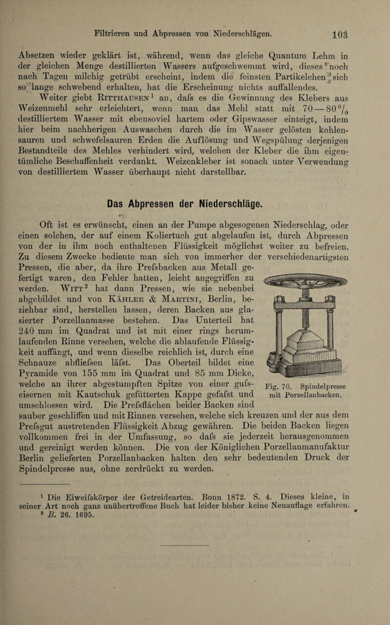 Absetzen wieder geklärt ist, während, wenn das gleiche Quantum Lehm in der gleichen Menge destillierten Wassers aufgeschwemmt wird, diesesrnoch nach Tagen milchig getrübt erscheint, indem die feinsten Partikelchen ?sich so'lange schwebend erhalten, hat die Erscheinung nichts auffallendes. Weiter giebt Ritthausen1 an, dafs es die Gewinnung des Klebers aus Weizenmehl sehr erleichtert, wenn man das Mehl statt mit 70 — 80°/0 destilliertem Wasser mit ebensoviel hartem oder Gipswasser einteigt, indem hier beim nachherigen Auswaschen durch die im Wasser gelösten kohlen¬ sauren und schwefelsauren Erden die Auflösung und Wegspülung derjenigen Bestandteile des Mehles verhindert wird, welchen der Kleber die ihm eigen¬ tümliche Beschaffenheit verdankt. Weizenkleber ist sonach unter Verwendung von destilliertem Wasser überhaupt nicht darstellbar. Das Abpressen der Niederschläge. Oft ist es erwünscht, einen an der Pumpe abgesogenen Niederschlag, oder einen solchen, der auf einem Koliertuch gut abgelaufen ist, durch Abpressen von der in ihm noch enthaltenen Flüssigkeit möglichst weiter zu befreien. Zu diesem Zwecke bediente man sich von immerher der verschiedenartigsten Pressen, die aber, da ihre Prefsbacken aus Metall ge¬ fertigt waren, den Fehler hatten, leicht angegriffen zu werden. Witt2 hat dann Pressen, wie sie nebenbei abgebildet und von Kahler & Martini, Berlin, be¬ ziehbar sind, hersteilen lassen, deren Backen aus gla¬ sierter Porzellanmasse bestehen. Das Unterteil hat 240 mm im Quadrat und ist mit einer rings herum¬ laufenden Rinne versehen, welche die ablaufende Flüssig¬ keit auffängt, und wenn dieselbe reichlich ist, durch eine Schnauze abfliefsen läfst. Das Oberteil bildet eine Pyramide von 155 mm im Quadrat und 85 mm Dicke, welche an ihrer abgestumpften Spitze von einer gufs- eisernen mit Kautschuk gefütterten Kappe gefafst und umschlossen wird. Die Prefsflächen beider Backen sind sauber geschliffen und mit Rinnen versehen, welche sich kreuzen und der aus dem Prefsgut austretenden Flüssigkeit Abzug gewähren. Die beiden Backen liegen vollkommen frei in der Umfassung, so dafs sie jederzeit herausgenommen und gereinigt werden können. Die von der Königlichen Porzellanmanufaktur Berlin gelieferten Porzellanbacken halten den sehr bedeutenden Druck der Spindelpresse aus, ohne zerdrückt zu werden. Fig. 70. Spindelpresse mit Porzellanbacken. 1 Die Eiweifskörper der Getreidearten. Bonn 1872. S. 4. Dieses kleine, in seiner Art noch ganz unübertroffene Buch hat leider bisher keine Neuauflage erfahren. 2 B. 26. 1695. #