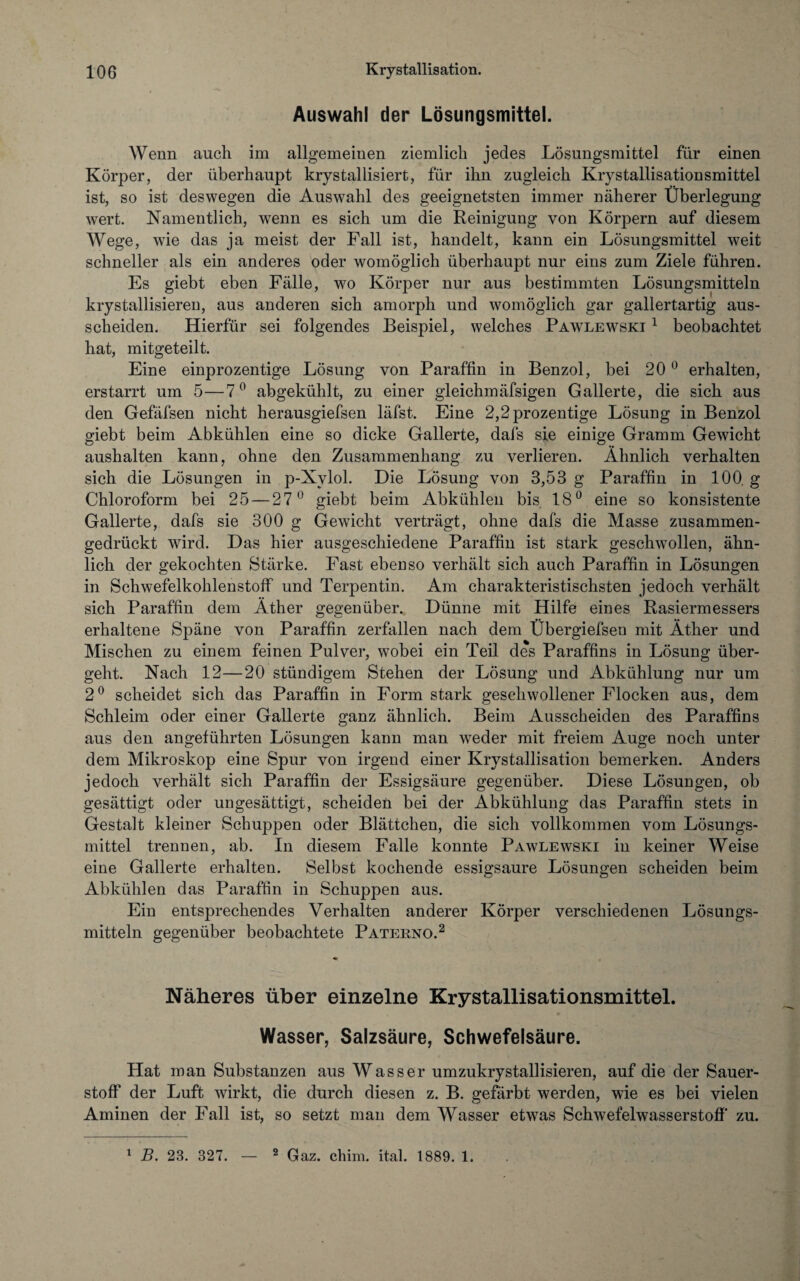 Auswahl der Lösungsmittel. Wenn auch im allgemeinen ziemlich jedes Lösungsmittel für einen Körper, der überhaupt krystallisiert, für ihn zugleich Krystallisationsmittel ist, so ist deswegen die Auswahl des geeignetsten immer näherer Überlegung wert. Namentlich, wenn es sich um die Reinigung von Körpern auf diesem Wege, wie das ja meist der Fall ist, handelt, kann ein Lösungsmittel weit schneller als ein anderes oder womöglich überhaupt nur eins zum Ziele führen. Es giebt eben Fälle, wo Körper nur aus bestimmten Lösungsmitteln krystallisieren, aus anderen sich amorph und womöglich gar gallertartig aus- scheiden. Hierfür sei folgendes Beispiel, welches Pawlewski 1 beobachtet hat, mitgeteilt. Eine einprozentige Lösung von Paraffin in Benzol, bei 20 0 erhalten, erstarrt um 5—7° abgekühlt, zu einer gleichmäfsigen Gallerte, die sich aus den Gefäfsen nicht herausgiefsen läfst. Eine 2,2prozentige Lösung in Benzol giebt beim Abkühlen eine so dicke Gallerte, dafs sie einige Gramm Gewicht aushalten kann, ohne den Zusammenhang zu verlieren. Ähnlich verhalten sich die Lösungen in p-Xvlol. Die Lösung von 3,53 g Paraffin in 100. g Chloroform bei 25 — 27° giebt beim Abkühlen bis 18° eine so konsistente Gallerte, dafs sie 300 g Gewicht verträgt, ohne dafs die Masse zusammen¬ gedrückt wird. Das hier ausgeschiedene Paraffin ist stark geschwollen, ähn¬ lich der gekochten Stärke. Fast ebenso verhält sich auch Paraffin in Lösungen in Schwefelkohlenstoff und Terpentin. Am charakteristischsten jedoch verhält sich Paraffin dem Äther gegenüber. Dünne mit Hilfe eines Rasiermessers erhaltene Späne von Paraffin zerfallen nach dem Übergiefsen mit Äther und Mischen zu einem feinen Pulver, wobei ein Teil des Paraffins in Lösung über¬ geht. Nach 12—20 stündigem Stehen der Lösung und Abkühlung nur um 2° scheidet sich das Paraffin in Form stark geschwollener Flocken aus, dem Schleim oder einer Gallerte ganz ähnlich. Beim Ausscheiden des Paraffins aus den angeführten Lösungen kann man weder mit freiem Auge noch unter dem Mikroskop eine Spur von irgend einer Krystallisation bemerken. Anders jedoch verhält sich Paraffin der Essigsäure gegenüber. Diese Lösungen, ob gesättigt oder ungesättigt, scheiden bei der Abkühlung das Paraffin stets in Gestalt kleiner Schuppen oder Blättchen, die sich vollkommen vom Lösungs¬ mittel trennen, ab. In diesem Falle konnte Pawlewski in keiner Weise eine Gallerte erhalten. Selbst kochende essigsaure Lösungen scheiden beim Abkühlen das Paraffin in Schuppen aus. Ein entsprechendes Verhalten anderer Körper verschiedenen Lösungs¬ mitteln gegenüber beobachtete Paterno.2 Näheres über einzelne Krystallisationsmittel. Wasser, Salzsäure, Schwefelsäure. Hat man Substanzen aus Wasser umzukrystallisieren, auf die der Sauer¬ stoff der Luft wirkt, die durch diesen z. B. gefärbt werden, wie es bei vielen Aminen der Fall ist, so setzt man dem Wasser etwas Schwefelwasserstoff* zu.