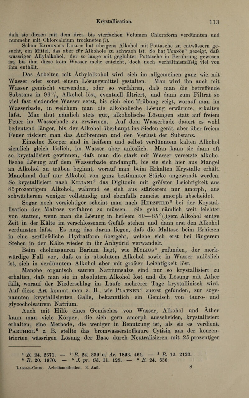 dafs sie diesen mit dem drei- bis vierfachen Volumen Chloroform verdünnten und nunmehr mit Chlorcalcium trockneten (?). Schon Raimundus Lullus hat übrigens Alkohol mit Pottasche zu entwässern ge¬ sucht , ein Mittel, das aber für Alkohole zu schwach ist. So hat Tornöe 1 gezeigt, dafs wässriger Allylalkohol, der so lange mit geglühter Pottasche in Berührung gewesen ist, bis ihm diese kein Wasser mehr entzieht, doch noch verhältnismäfsig viel von ihm enthält. Das Arbeiten mit Äthylalkohol wird sich im allgemeinen ganz wie mit Wasser oder sonst einem Lösungsmittel gestalten. Man wird ihn auch mit Wasser gemischt verwenden, oder so verfahren, dafs man die betreffende Substanz in 96°/0 Alkohol löst, eventuell filtriert, und dann zum Filtrat so viel fast siedendes Wasser setzt, bis sich eine Trübung zeigt, worauf man im Wasserbade, in welchem man die alkoholische Lösung erwärmte, erkalten läfst. Man thut nämlich stets gut, alkoholische Lösungen statt auf freiem Feuer im Wasserbade zu erwärmen. Auf dem Wasserbade dauert es wohl bedeutend länger, bis der Alkohol überhaupt ins Sieden gerät, aber über freiem Feuer riskiert man das Auf brennen und den Verlust der Substanz. Einzelne Körper sind in heifsem und selbst verdünntem kalten Alkohol ziemlich gleich löslich, im Wasser aber unlöslich. Man kann sie dann oft so krystallisiert gewinnen, dafs man die stark mit Wasser versetzte alkoho¬ lische Lösung auf dem Wasserbade eindampft, bis sie sich hier aus Mangel an Alkohol zu trüben beginnt, worauf man beim Erkalten Krystalle erhält. Manchmal darf nur Alkohol von ganz bestimmter Stärke angewandt werden. So krystallisiert nach Kiliani2 das Digitonin mit gröfster Leichtigkeit aus 85prozentigem Alkohol, während es sich aus stärkerem nur amorph, aus schwächerem weniger vollständig und ebenfalls zumeist amorph abscheidet. Sogar noch vorsichtiger scheint man nach Herzfeld3 bei der Krystal¬ lisation der Maltose verfahren zu müssen. Sie geht nämlich weit leichter von statten, wenn man die Lösung in heifsem 80—85 °/0igem Alkohol einige Zeit in der Kälte im verschlossenem Gefäfs stehen und dann erst den Alkohol verdunsten läfst. Es mag das daran liegen, dafs die Maltose beim Erhitzen in eine zerfliefsliche Hydratform übergeht, welche sich erst bei längerem Stehen in der Kälte wieder in ihr Anhydrid verwandelt. Beim choleinsauren Barium liegt, wie Mylius4 gefunden, der merk¬ würdige Fall vor, dafs es in absolutem Alkohol sowie in Wasser unlöslich ist, sich in verdünntem Alkohol aber mit grofser Leichtigkeit löst. Manche organisch sauren Natriumsalze sind nur so krystallisiert zu erhalten, dafs man sie in absolutem Alkohol löst und die Lösung mit Äther fällt, worauf der Niederschlag im Laufe mehrerer Tage krystallinisch wird. Auf diese Art kommt man z. B., wie Platner5 zuerst gefunden, zur soge¬ nannten krystallisierten Galle, bekanntlich ein Gemisch von tauro- und glycocholsaurem Natrium. Auch mit Hilfe eines Gemisches von Wasser, Alkohol und Äther kann man viele Körper, die sich gern amorph ausscheiden, krystallisiert erhalten, eine Methode, die weniger in Benutzung ist, als sie es verdient. Partheil6 z. B. stellte das bromwasserstoffsaure Cytisin aus der konzen¬ trierten wässrigen Lösung der Base durch Neutralisieren mit 25 prozentiger 1 B. 24. 2671. — 2 B. 24. 339 u. Ar. 1893. 461. — 8 B. 12. 2120. 4 B. 20. 1970. — 5 J. pr. Gh. 11. 129. — 6 B. 24. 636. Lassar-Cohn. Arbeitsmethoden. 3. Aufl. 8