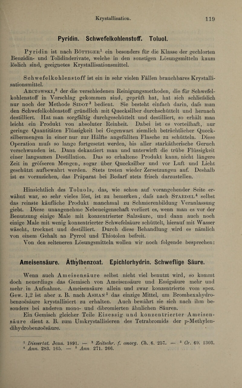 Pyridin. Schwefelkohlenstoff. Toluol. Pyridin ist nach Böttiger1 ein besonders für die Klasse der gechlorten Benzidin- und Tolidinderivate, welche in den sonstigen Lösungsmitteln kaum löslich sind, geeignetes Krystallisationsmittel. Schwefelkohlenstoff ist ein in sehr vielen Fällen brauchbares Krystalli¬ sationsmittel. Arctowski,2 der die verschiedenen Reinigungsmethoden, die für Schwefel¬ kohlenstoff in Vorschlag gekommen sind, geprüft hat, hat sich schliefslich nur noch der Methode Sidot3 bedient. Sie besteht einfach darin, dafs man den Schwefelkohlenstoff gründlich mit Quecksilber durchschüttelt und hernach destilliert. Hat man sorgfältig durchgeschüttelt und destilliert, so erhält man leicht ein Produkt von absoluter Reinheit. Dabei ist es vorteilhaft, nur geringe Quantitäten Flüssigkeit bei Gegenwart ziemlich beträchtlicher Queck¬ silbermengen in einer nur zur Hälfte angefüllten Flasche zu schütteln. Diese Operation mufs so lange fortgesetzt werden, bis aller starkätherische Geruch verschwunden ist. Dann dekantiert man und unterwirft die trübe Flüssigkeit einer langsamen Destillation. Das so erhaltene Produkt kann, nicht längere Zeit in gröfseren Mengen, sogar über Quecksilber und vor Luft und Licht geschützt aufbewahrt werden. Stets treten wieder Zersetzungen auf. Deshalb ist es vorzuziehen, das Präparat bei Bedarf stets frisch darzustellen. Hinsichtlich des Toluols, das, wie schon auf vorangehender Seite er¬ wähnt war, so sehr vieles löst, ist zu bemerken, dafs nach Staedel4 selbst das reinste käufliche Produkt manchmal zu Schmierenbildung Veranlassung giebt. Diese unangenehme Nebeneigenschaft verliert es, wenn man es vor der Benutzung einige Male mit konzentrierter Salzsäure, und dann auch noch einige Male mit wenig konzentrierter Schwefelsäure schüttelt, hierauf mit Wasser wäscht, trocknet und destilliert. Durch diese Behandlung wird es nämlich von einem Gehalt an Pyrrol und Thiotolen befreit. Von den selteneren Lösungsmitteln wollen wir noch folgende besprechen: Ameisensäure. Äthylbenzoat. Epichlorhydrin. Schweflige Säure. « Wenn auch Ameisensäure selbst nicht viel benutzt wird, so kommt doch neuerdings das Gemisch von Ameisensäure und Essigsäure mehr und mehr in Aufnahme. Ameisensäure allein und zwar konzentrierte vom spez. Gew. 1,2 ist aber z. B. nach Ashan5 das einzige Mittel, um Bromhexahydro- benzoesäure krystallisiert zu erhalten. Auch bewährt sie sich nach ihm be¬ sonders bei anderen mono- und dibromierten ähnlichen Säuren. Ein Gemisch gleicher Teile Eisessig und konzentrierter Ameisen¬ säure dient z. B. zum Umkrystallisieren des Tetrabromids der p-Methylen- dihydrobenzoesäure. 1 Disseriat. Jena. 1891. — 2 Zeitschr. f. cinorg. Ch. 6. 257. — 3 Cr. 69. 1303. 4 Ami. 283. 165. — 5 Ami 271. 266.