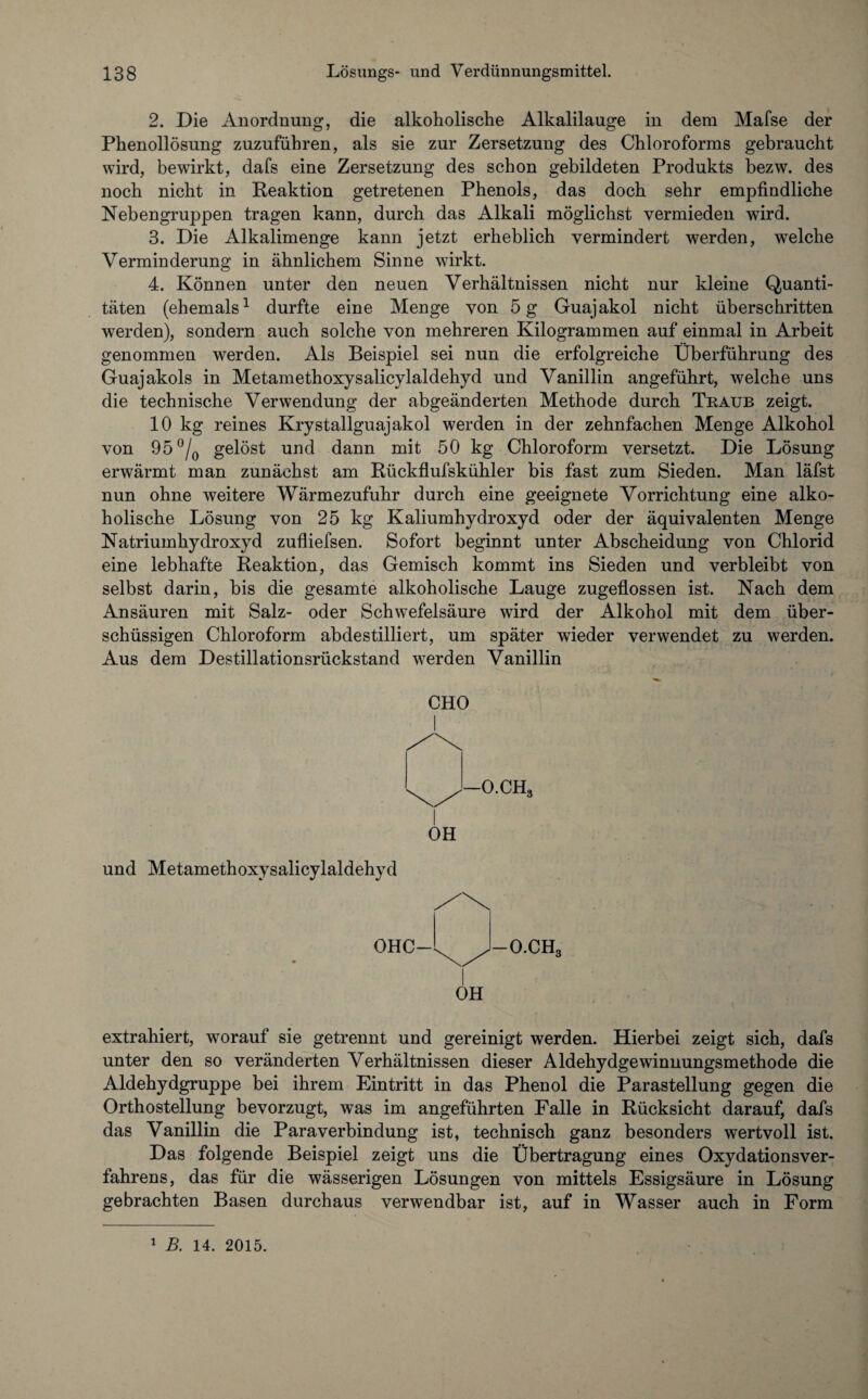 2. Die Anordnung, die alkoholische Alkalilauge in dem Mafse der Phenollösung zuzuführen, als sie zur Zersetzung des Chloroforms gebraucht wird, bewirkt, dafs eine Zersetzung des schon gebildeten Produkts bezw. des noch nicht in Reaktion getretenen Phenols, das doch sehr empfindliche Nebengruppen tragen kann, durch das Alkali möglichst vermieden wird. 3. Die Alkalimenge kann jetzt erheblich vermindert werden, welche Verminderung in ähnlichem Sinne wirkt. 4. Können unter den neuen Verhältnissen nicht nur kleine Quanti¬ täten (ehemals1 durfte eine Menge von 5 g Guajakol nicht überschritten werden), sondern auch solche von mehreren Kilogrammen auf einmal in Arbeit genommen werden. Als Beispiel sei nun die erfolgreiche Überführung des Guajakols in Metamethoxysalicylaldehyd und Vanillin angeführt, welche uns die technische Verwendung der abgeänderten Methode durch Traub zeigt. 10 kg reines Krystallguajakol werden in der zehnfachen Menge Alkohol von 95 °/0 gelöst und dann mit 50 kg Chloroform versetzt. Die Lösung erwärmt man zunächst am Rückflufskühler bis fast zum Sieden. Man läfst nun ohne weitere Wärmezufuhr durch eine geeignete Vorrichtung eine alko¬ holische Lösung von 25 kg Kaliumhydroxyd oder der äquivalenten Menge Natriumhydroxyd zufliefsen. Sofort beginnt unter Abscheidung von Chlorid eine lebhafte Reaktion, das Gemisch kommt ins Sieden und verbleibt von selbst darin, bis die gesamte alkoholische Lauge zugeflossen ist. Nach dem Ansäuren mit Salz- oder Schwefelsäure wird der Alkohol mit dem über¬ schüssigen Chloroform abdestilliert, um später wieder verwendet zu werden. Aus dem Destillationsrückstand werden Vanillin CHO I OH und Metamethoxysalicylaldehyd I OH extrahiert, worauf sie getrennt und gereinigt werden. Hierbei zeigt sich, dafs unter den so veränderten Verhältnissen dieser Aldehydgewinnungsmethode die Aldehydgruppe bei ihrem Eintritt in das Phenol die Parastellung gegen die Orthostellung bevorzugt, was im angeführten Falle in Rücksicht darauf, dafs das Vanillin die Paraverbindung ist, technisch ganz besonders wertvoll ist. Das folgende Beispiel zeigt uns die Übertragung eines OxydationsVer¬ fahrens, das für die wässerigen Lösungen von mittels Essigsäure in Lösung gebrachten Basen durchaus verwendbar ist, auf in Wasser auch in Form