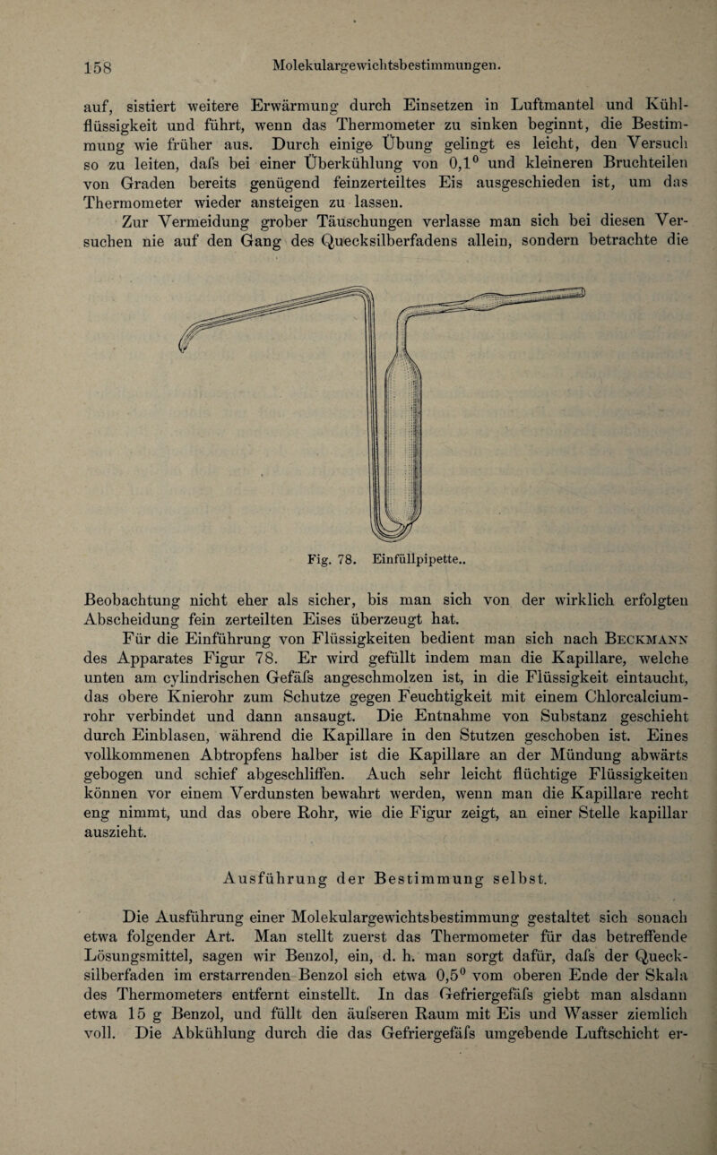 auf, sistiert weitere Erwärmung durch Einsetzen in Luftmantel und Kühl¬ flüssigkeit und führt, wenn das Thermometer zu sinken beginnt, die Bestim¬ mung wie früher aus. Durch einige Übung gelingt es leicht, den Versuch so zu leiten, dafs bei einer Überkühlung von 0,1° und kleineren Bruchteilen von Graden bereits genügend feinzerteiltes Eis ausgeschieden ist, um das Thermometer wieder ansteigen zu lassen. Zur Vermeidung grober Täuschungen verlasse man sich bei diesen Ver¬ suchen nie auf den Gang des Quecksilberfadens allein, sondern betrachte die Beobachtung nicht eher als sicher, bis man sich von der wirklich erfolgten Abscheidung fein zerteilten Eises überzeugt hat. Für die Einführung von Flüssigkeiten bedient man sich nach Beckmann des Apparates Figur 78. Er wird gefüllt indem man die Kapillare, welche unten am cylindrischen Gefäfs angeschmolzen ist, in die Flüssigkeit eintaucht, das obere Knierohr zum Schutze gegen Feuchtigkeit mit einem Chlorcalcium¬ rohr verbindet und dann ansaugt. Die Entnahme von Substanz geschieht durch Einblasen, während die Kapillare in den Stutzen geschoben ist. Eines vollkommenen Abtropfens halber ist die Kapillare an der Mündung abwärts gebogen und schief abgeschliffen. Auch sehr leicht flüchtige Flüssigkeiten können vor einem Verdunsten bewahrt werden, wenn man die Kapillare recht eng nimmt, und das obere Rohr, wie die Figur zeigt, an einer Stelle kapillar auszieht. Ausführung der Bestimmung selbst. Die Ausführung einer Molekulargewichtsbestimmung gestaltet sich sonach etwa folgender Art. Man stellt zuerst das Thermometer für das betreffende Lösungsmittel, sagen wir Benzol, ein, d. h. man sorgt dafür, dafs der Queck¬ silberfaden im erstarrenden Benzol sich etwa 0,5° vom oberen Ende der Skala des Thermometers entfernt einstellt. In das Gefriergefäfs giebt man alsdann etwa 15 g Benzol, und füllt den äufseren Raum mit Eis und Wasser ziemlich voll. Die Abkühlung durch die das Gefriergefäfs umgebende Luftschicht er-