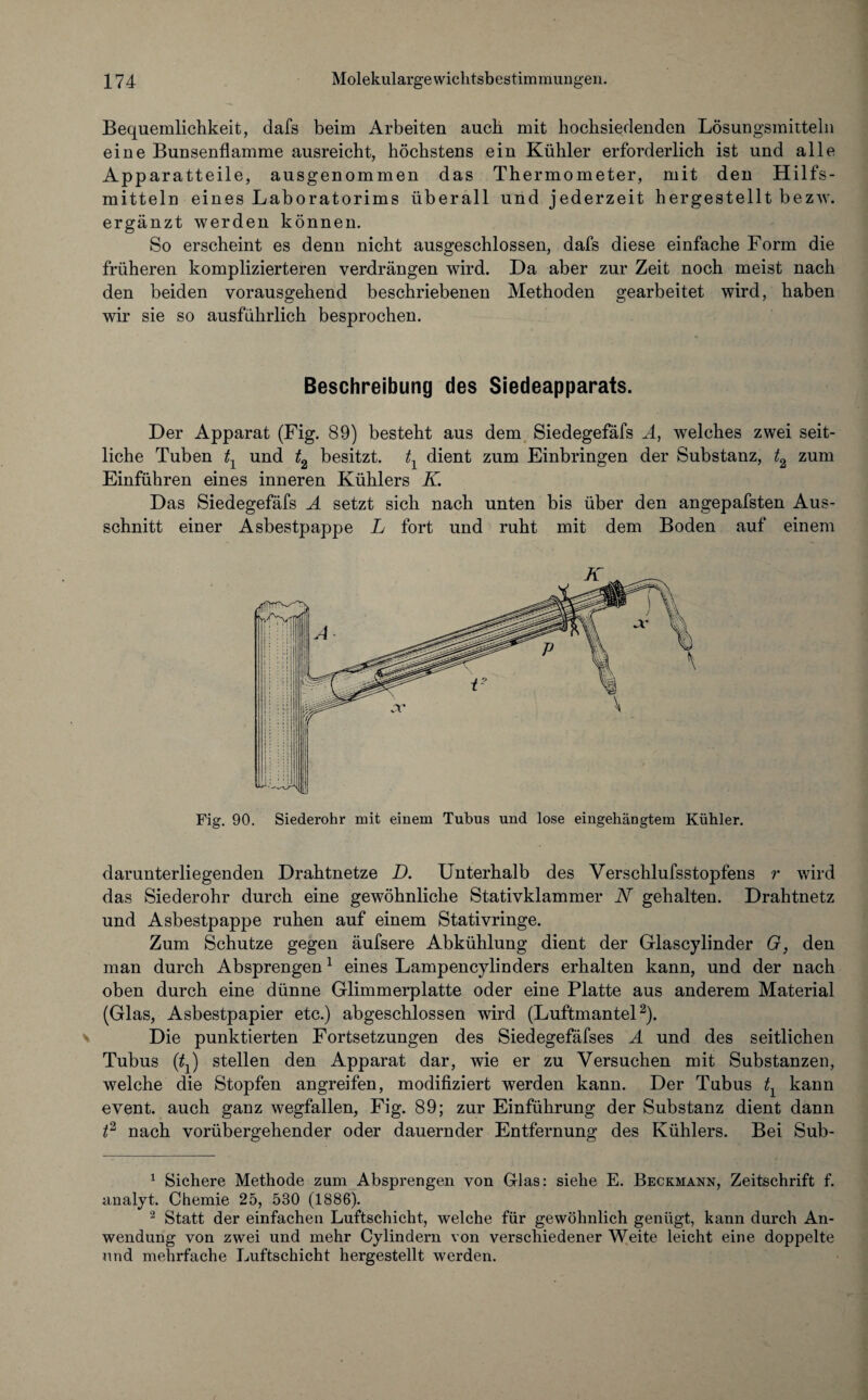 Bequemlichkeit, dafs beim Arbeiten auch mit hochsiedenden Lösungsmitteln eine Bunsenflamme ausreicht, höchstens ein Kühler erforderlich ist und alle Apparatteile, ausgenommen das Thermometer, mit den Hilfs¬ mitteln eines Laboratorims überall und jederzeit hergestellt bezw. ergänzt werden können. So erscheint es denn nicht ausgeschlossen, dafs diese einfache Form die früheren komplizierteren verdrängen wird. Da aber zur Zeit noch meist nach den beiden vorausgehend beschriebenen Methoden gearbeitet wird, haben wir sie so ausführlich besprochen. Beschreibung des Siedeapparats. Der Apparat (Fig. 89) besteht aus dem Siedegefäfs Ä, welches zwei seit¬ liche Tuben tY und t2 besitzt. tx dient zum Einbringen der Substanz, t2 zum Einführen eines inneren Kühlers K Das Siedegefäfs A setzt sich nach unten bis über den angepafsten Aus¬ schnitt einer Asbestpappe L fort und ruht mit dem Boden auf einem Fig. 90. Siederohr mit einem Tubus und lose eingehängtem Kühler. darunterliegenden Drahtnetze D. Unterhalb des Verschlufsstopfens r wird das Siederohr durch eine gewöhnliche Stativklammer N gehalten. Drahtnetz und Asbestpappe ruhen auf einem Stativringe. Zum Schutze gegen äufsere Abkühlung dient der Glascylinder G, den man durch Absprengen1 eines Lampencylinders erhalten kann, und der nach oben durch eine dünne Glimmerplatte oder eine Platte aus anderem Material (Glas, Asbestpapier etc.) abgeschlossen wird (Luftmantel2). Die punktierten Fortsetzungen des Siedegefäfses A und des seitlichen Tubus (tfj) stellen den Apparat dar, wie er zu Versuchen mit Substanzen, welche die Stopfen angreifen, modifiziert werden kann. Der Tubus tx kann event. auch ganz wegfallen, Fig. 89; zur Einführung der Substanz dient dann t2 nach vorübergehender oder dauernder Entfernung des Kühlers. Bei Sub- 1 Sichere Methode zum Absprengen von Glas: siehe E. Beckmann, Zeitschrift f. analyt. Chemie 25, 530 (1886). 2 Statt der einfachen Luftschicht, welche für gewöhnlich genügt, kann durch An¬ wendung von zwei und mehr Cylindern von verschiedener Weite leicht eine doppelte und mehrfache Luftschicht hergestellt werden.