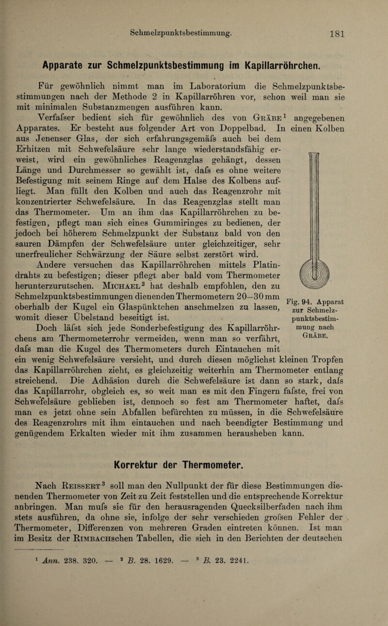 Apparate zur Schmelzpunktsbestimmung im Kapillarröhrchen. Für gewöhnlich nimmt man im Laboratorium die Schmelzpunktsbe¬ stimmungen nach der Methode 2 in Kapillarröhren vor, schon weil man sie mit minimalen Substanzmengen ausführen kann. Verfafser bedient sich für gewöhnlich des von Grabe1 angegebenen Apparates. Er besteht aus folgender Art von Doppelbad. In einen Kolben aus Jenenser Glas, der sich erfahrungsgemäfs auch bei dem Erhitzen mit Schwefelsäure sehr lange wiederstandsfähig er¬ weist, wird ein gewöhnliches Reagenzglas gehängt, dessen Länge und Durchmesser so gewählt ist, dafs es ohne weitere Befestigung mit seinem Ringe auf dem Halse des Kolbens auf¬ liegt. Man füllt den Kolben und auch das Reagenzrohr mit konzentrierter Schwefelsäure. In das Reagenzglas stellt man das Thermometer. Um an ihm das Kapillarröhrchen zu be¬ festigen, pflegt man sich eines Gummiringes zu bedienen, der jedoch bei höherem Schmelzpunkt der Substanz bald von den sauren Dämpfen der Schwefelsäure unter gleichzeitiger, sehr unerfreulicher Schwärzung der Säure selbst zerstört wird. Andere versuchen das Kapillarröhrchen mittels Platin¬ drahts zu befestigen; dieser pflegt aber bald vom Thermometer herunterzurutschen. Michael2 hat deshalb empfohlen, den zu Schmelzpunktsbestimmungen dienenden Thermometern 20—30 mm oberhalb der Kugel ein Glaspünktchen anschmelzen zu lassen, womit dieser Übelstand beseitigt ist. Doch läfst sich jede Sonderbefestigung des Kapillarröhr¬ chens am Thermometerrohr vermeiden, wenn man so verfährt, dafs man die Kugel des Thermometers durch Eintauchen mit ein wenig Schwefelsäure versieht, und durch diesen möglichst kleinen Tropfen das Kapillarröhrchen zieht, es gleichzeitig weiterhin am Thermometer entlang streichend. Die Adhäsion durch die Schwefelsäure ist dann so stark, dafs das Kapillarrohr, obgleich es, so weit man es mit den Fingern fafste, frei von Schwefelsäure geblieben ist, dennoch so fest am Thermometer haftet, dafs man es jetzt ohne sein Abfallen befürchten zu müssen, in die Schwefelsäure des Reagenzrohrs mit ihm eintauchen und nach beendigter Bestimmung und genügendem Erkalten wieder mit ihm zusammen herausheben kann. Fig. 94. Apparat zur Schmelz- punktsbestim- mung nach Grabe. Korrektur der Thermometer. Nach Reissert3 soll man den Nullpunkt der für diese Bestimmungen die¬ nenden Thermometer von Zeit zu Zeit feststellen und die entsprechende Korrektur anbringen. Man mufs sie für den herausragenden Quecksilberfaden nach ihm stets ausführen, da ohne sie, infolge der sehr verschieden grofsen Fehler der . Thermometer, Differenzen von mehreren Graden eintreten können. Ist man im Besitz der RiMBACHschen Tabellen, die sich in den Berichten der deutschen