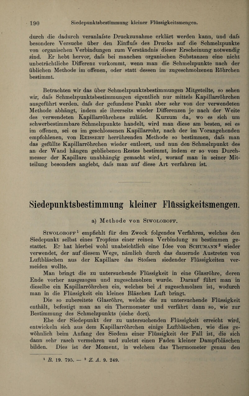 durch die dadurch veranlafste Druckzunahme erklärt werden kann, und dafs besondere Versuche über den Einflufs des Drucks auf die Schmelzpunkte von organischen Verbindungen zum Verständnis dieser Erscheinung notwendig sind. Er hebt hervor, dafs bei manchen organischen Substanzen eine nicht unbeträchtliche Differenz vorkommt, wenn man die Schmelzpunkte nach der üblichen Methode im offenen, oder statt dessen im zugeschmolzenen Röhrchen bestimmt. Betrachten wir das über Schmelzpunktsbestimmungen Mitgeteilte, so sehen wir, dafs Schmelzpunktsbestimmungen eigentlich nur mittels Kapillarröhrchen ausgeführt werden, dafs der gefundene Punkt aber sehr von der verwendeten Methode abhängt, indem sie ihrerseits wieder Differenzen je nach der Weite des verwendeten Kapillarröhrchens zuläfst. Kurzum da, wo es sich um schwerbestimmbare Schmelzpunkte handelt, wird man diese am besten, sei es im offenen, sei es im geschlossenen Kapillarrohr, nach der im Vorangehenden empfohlenen, von Reissert herrührenden Methode so bestimmen, dafs man das gefüllte Kapillarröhrchen wieder entleert, und nun den Schmelzpunkt des an der Wand hängen gebliebenen Restes bestimmt, indem er so vom Durch¬ messer der Kapillare unabhängig gemacht wird, worauf man in seiner Mit¬ teilung besonders angiebt, dafs man auf diese Art verfahren ist. Siedepunktsbestimmung kleiner Flüssigkeitsmengen. a) Methode von Siwoloboff. Siwoloboff 1 empfiehlt für den Zweck folgendes Verfahren, welches den Siedepunkt selbst eines Tropfens einer reinen Verbindung zu bestimmen ge¬ stattet. Er hat hierbei wohl unabsichtlich eine Idee von Schumann2 wieder verwendet, der auf diesem Wege, nämlich durch das dauernde Austreten von Luftbläschen aus der Kapillare das Stofsen siedender Flüssigkeiten ver¬ meiden wollte. Man bringt die zu untersuchende Flüssigkeit in eine Glasröhre, deren Ende vorher ausgezogen und zugeschmolzen wurde. Darauf führt man in dieselbe ein Kapillarröhrchen ein, welches bei A zugeschmolzen ist, wodurch man in die Flüssigkeit ein kleines Bläschen Luft bringt. Die so zubereitete Glasröhre, welche die zu untersuchende Flüssigkeit enthält, befestigt man an ein Thermometer und verfährt dann so, wie zur Bestimmung des Schmelzpunkts (siehe dort). Ehe der Siedepunkt der zu untersuchenden Flüssigkeit erreicht wird, entwickeln sich aus dem Kapillarröhrchen einige Luftbläschen, wie dies ge¬ wöhnlich beim Anfang des Siedens einer Flüssigkeit der Fall ist, die sich dann sehr rasch vermehren und zuletzt einen Faden kleiner Dampfbläschen bilden. Dies ist der Moment, in welchem das Thermometer genau den 1 B. 19. 795. — 2 Z. A. 9. 249.