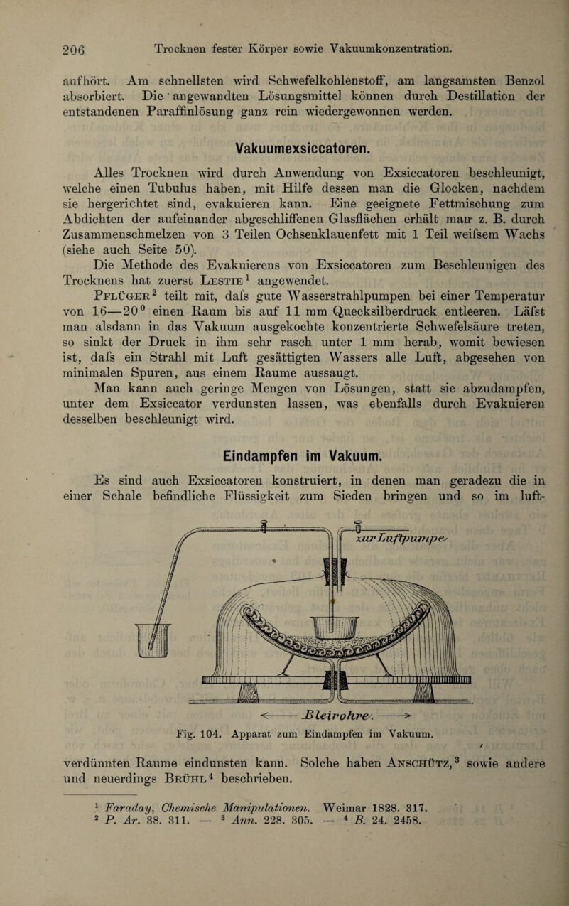 auf hört. Am schnellsten wird Schwefelkohlenstoff, am langsamsten Benzol absorbiert. Die' angewandten Lösungsmittel können durch Destillation der entstandenen Paraffinlösung ganz rein wiedergewonnen werden. Vakuumexsiccatoren. Alles Trocknen wird durch Anwendung von Exsiccatoren beschleunigt, welche einen Tubulus haben, mit Hilfe dessen man die Glocken, nachdem sie hergerichtet sind, evakuieren kann. Eine geeignete Fettmischung zum Abdichten der aufeinander abgeschliffenen Glasflächen erhält marr z. B. durch Zusammenschmelzen von 3 Teilen Ochsenklauenfett mit 1 Teil weifsem Wachs (siehe auch Seite 50). Die Methode des Evakuierens von Exsiccatoren zum Beschleunigen des Trocknens hat zuerst Lestie1 angewendet. Pflüger2 teilt mit, dafs gute Wasserstrahlpumpen bei einer Temperatur von 16—20° einen Raum bis auf 11 mm Quecksilberdruck entleeren. Läfst man alsdann in das Vakuum ausgekochte konzentrierte Schwefelsäure treten, so sinkt der Druck in ihm sehr rasch unter 1 mm herab, womit bewiesen ist, dafs ein Strahl mit Luft gesättigten Wassers alle Luft, abgesehen von minimalen Spuren, aus einem Raume aussaugt. Man kann auch geringe Mengen von Lösungen, statt sie abzudampfen, unter dem Exsiccator verdunsten lassen, was ebenfalls durch Evakuieren desselben beschleunigt wird. Eindampfen im Vakuum. Es sind auch Exsiccatoren konstruiert, in denen man geradezu die in einer Schale befindliche Flüssigkeit zum Sieden bringen und so im luft- Fig. 104. Apparat zum Eindampfen im Vakuum. ✓ verdünnten Raume eindunsten kann. Solche haben Anschütz, 3 sowie andere und neuerdings Brühl4 beschrieben. 1 Farciclay, Chemische Manipulationen. Weimar 1828. 317. 2 P. Ar. 38. 311. — 3 Ann. 228. 305. — 4 B. 24. 2458.